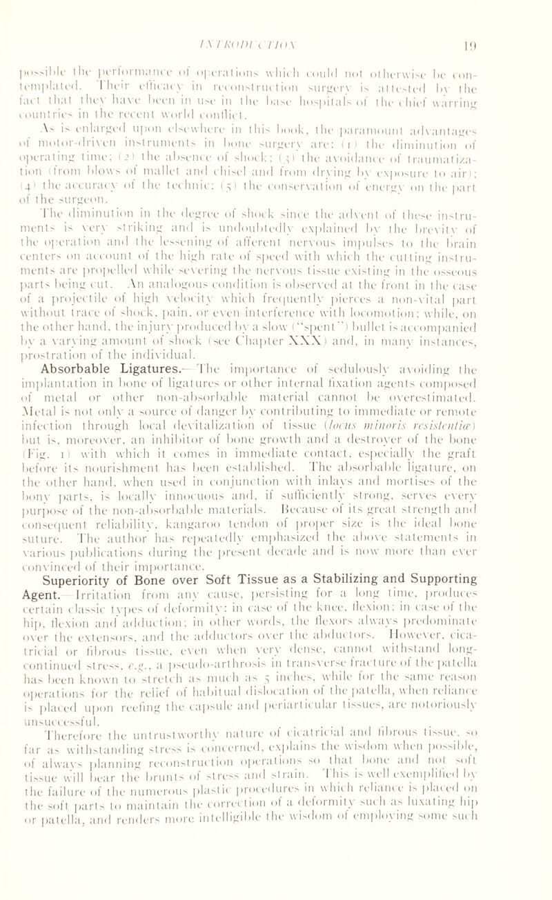 IM RODl CTfOX possible the perform;!nee ol operations which could not otherwise lie con¬ templated. 1 heir efficacy in reconstruction surgerv i> attested by the lac t that the\ ha\e been m list* in the1 base* hospitals t > t the* chief warring countries in the recent world conflict. is enlarged upon elsewhere in this book, the paramount advantages ol motor-driven instruments in bone surgerv are; (t) the diminution ol operating time; (2) the absence ol shock; (y) the avoidance of traumatiza¬ tion (from blows ot mallet and chisel and Irom drying hv exposure to air); 141 the accuracy ol the technic; (5) the conservation of energv on the part of the surgeon. 1 lie diminution in the degree ol shock since the advent of these instru¬ ments is very striking and is undoubtedly explained by the brevity of the operation and the lessening of afferent nervous impulses to the brain centers on account of the high rate of speed with which the cutting instru¬ ments are propelled while severing the nervous tissue existing in the osseous parts being cut. An analogous condition is observed at the front in the case of a projectile of high velocity which frequently pierces a non-vital part without trace of shock, pain, or even interference with locomotion; while, on the other hand, the injury produced by a slow (“spent”) bullet is accompanied by a varying amount of shock (see Chapter XXX) and, in manv instances, prostration of the individual. Absorbable Ligatures.— The importance of sedulously avoiding the implantation in bone of ligatures or other internal fixation agents composed of metal or other non-absorbable material cannot be overestimated. Metal is not onlv a source of danger by contributing to immediate or remote infection through local devitalization of tissue (locus min oris rcsistenticp,) but is, moreover, an inhibitor of bone growth and a destroyer of the bone (Fig. 1) with which it comes in immediate contact, especially the graft before its nourishment has been established. The absorbable ligature, on the other hand, when used in conjunction with inlays and mortises of the bonv parts, is locallv innocuous and, if sufficiently strong, serves every purpose of the non-absorbable materials. Because of its great strength and consequent reliabilitv, kangaroo tendon of proper size is the ideal bone suture. The author has repeatedly emphasized the above statements in various publications during the present decade and is now more than ever convinced of their importance. Superiority of Bone over Soft Tissue as a Stabilizing and Supporting Agent. Irritation from any cause, persisting for a long time, produces certain classic types ol deformity: in case of the knee, flexion; in case of the hip, flexion and adduction; in other words, the flexors always predominate over the extensors, and the adductors over the abductors. However, cica¬ tricial or fibrous tissue, even when very dense, cannot withstand long- continued stress, r.cy, a pseudo-arthrosis in transverse fracture ol the patella has been known to stretch as much as 5 inches, while lot the same reason operations for the relief of habitual dislocation of the patella, when reliance i> placed upon reeling the capsule and periarticular tissues, are notoriously unsuccessful. Therefore the untrustworthy nature of cicatricial and fibrous tissue, so far as withstanding stress is concerned, explains the wisdom when possible, of a I wax's planning reconstruction operations so that bone and not solt tissue will bear the brunts of stress and strain. This is well exemplified by the failure of the numerous plastic procedures in which lelianie is plated <111 the soft part- to maintain the correction ol a delormitx >11111 a> luxating hip or patella, and renders more intelligible the wisdom of employing some such