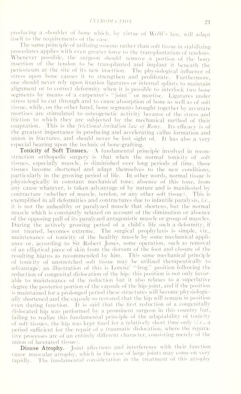 producing a shoulder of hone which, by virtue of Wolff's law, will adapt itself to the requirements of the case. I Ik same pimctplc < >! u1111/mg osseous ralher I han soft tissue m stabilizing procedures applies with cxen greater force to the transplantation of tendons. Whenever possible, the surgeon >hould remove a portion of the bonv insertion ot the tendon to be transplanted and implant it beneath the periosteum at the '■ate ol its new insertion. I lie phvsiological influence of stress upon bone causes it to strengthen and proliferate. Furthermore, one should never rely upon fixation ligatures or internal splints to maintain alignment or to correct deformity when it is possible to interlock two bone segments by means ol a carpenter's “joint or mortise. Ligatures under stress tend to cut through and to cause absorption of bone as well as of soft tissue, while, on the other hand, bone segments brought together by accurate mortises are stimulated to osteogenetic activitv because of the stress and friction to which they are subjected by the mechanical method of their coaptation. This is the frictional-irritation lino of Roux. Its efficacy is of the greatest importance in producing and accelerating callus formation and union in fractures, and should never be lost sight of. It has also a very especial bearing upon the technic of bone-grafting. Tonicity of Soft Tissues. A fundamental principle involved in recon¬ struction orthopedic surgery is that when the normal tonicitv of soft tissues, especially muscle, is diminished over long periods of time, those tissues become shortened and adapt themselves to the new conditions, particularly in the growing period of life. In other words, normal tissue is phvsiologicallv in constant mechanical tone; absence of this tone, from any cause whatever, is taken advantage of by nature and is manifested by contracture (whether of muscle, tendon, or any other soft tissue). This is exemplified in all deformities and contractures due to infantile paralysis, i.e., it is not the unhealthy or paralyzed muscle that shortens, but the normal muscle which is constantly relaxed on account of the diminution or absence of the opposing pull of its paralyzed antagonistic muscle or group of muscles. During the actively growing period of a child's life such a deformity, it not treated, becomes extreme. The surgical prophylaxis is simple, viz., maintenance of tonicitv of the healthy muscle by some mechanical appli¬ ance or, according to Sir Robert Jones, some operation, such as removal of an elliptical piece of skin from the dorsum of the foot and closure of the resulting hiatus as recommended by him. I his same mechanical principle of tonicitv of unstretched soft tissue may be utilized therapeutically to advantage; an illustration of this i> Lorenz “lrog position following the reduction of congenital dislocation of the hip; this position is not only taxor- able to maintenance of the reduction but it also relaxes to a superlatixe degree the posterior portion of the capsule of the hip-joint, and it the position maintained for a prolonged period t liese structures will become physiologic¬ ally shortened and the capsule so restored that the hip will remain in position even during function. It is said that the lirst reduction ol a congenitally dislocated hip was performed by a prominent surgeon in this country but, failing to realize thi> fundamental principle ot the adaptability ol tonicity of soft tissues, the hip was kept fixed for a relatively short time only (i.e., a period sufficient lor the repair of a traumatic dislocation, where the repara- tive processes are of an entirely different character, consisting merely of the union of lacerated tissue). Disuse Atrophy. Joint affections and interference with their function cause muscular atrophy, which in the case ol large joints may come on xciy rapidly. The fundamental consideration in the treatment of this aliophy