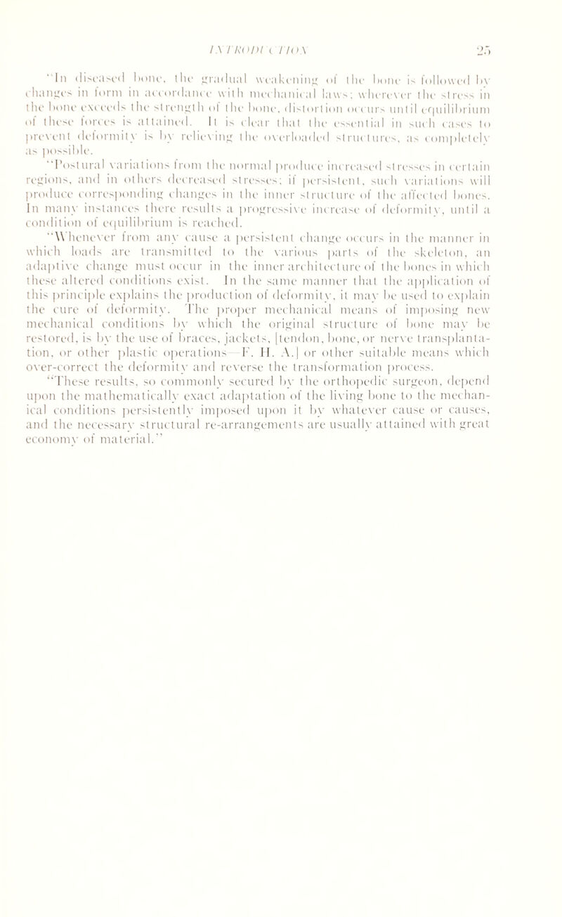 I \ I ROD! ( TIO.\ “In diseased IH)iH‘, the gradual weakening of the Imne is followed bv changes in form in accordantc with mechanical laws; wherever the stress in tin,' hone exceeds the strength of (lie hone, distort ion occurs until er| nil i hrivi m of these lories is attained. It is elear that tin- essential in such cases to prevent deformity is by relieving the overloaded structures, as complelelv as possible. “Postural variations from the normal produce increased stresses in certain regions, and in others decreased stresses; i! persistent, such variations will produce corresponding changes in the inner structure of the affected hones. In many instances there results a progressive increase of deformitv, until a condition of equilibrium is reached. “Whenever from any cause a persistent change occurs in the manner in which loads are transmitted to the various parts of the skeleton, an adaptive change must occur in the inner architecture of the bones in which these altered conditions exist. In the same manner that the application of this principle explains the production of deformitv, it may be used to explain the cure of deformity. The proper mechanical means of imposing new mechanical conditions by which the original structure of bone may be restored, is by the use of braces, jackets, [tendon, bone, or nerve transplanta¬ tion, or other plastic operations F. H. A.| or other suitable means which over-correct the deformity and reverse the transformation process. “These results, so commonly secured by the orthopedic surgeon, depend upon the mathematically exact adaptation of the living bone to the mechan¬ ical conditions persistently imposed upon it by whatever cause or causes, and the necessary structural re-arrangements are usually attained with great economy of material.”