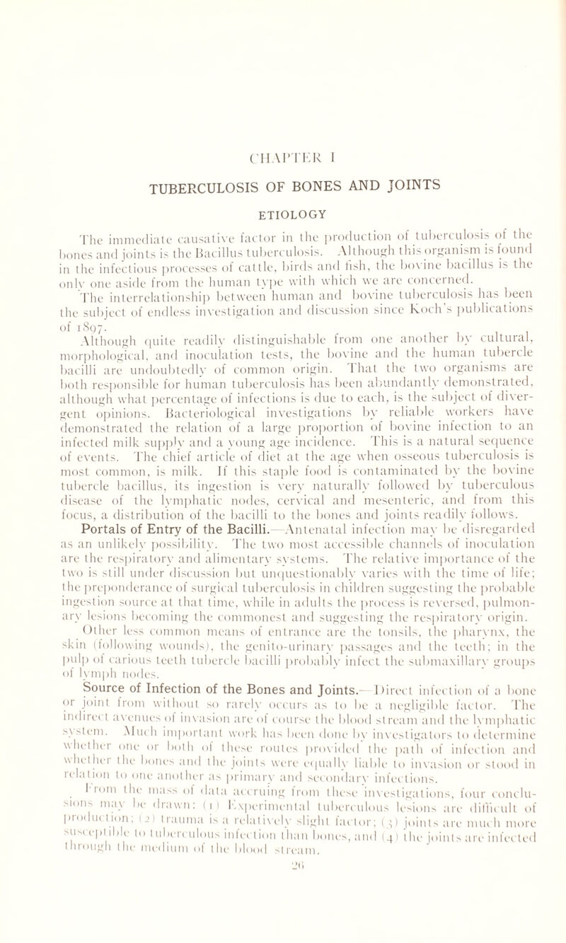 TUBERCULOSIS OF BONES AND JOINTS ETIOLOGY The immediate causative factor in the production of tuberculosis of the bones and joints is the Bacillus tuberculosis. Although this organism is found in the infectious processes of cattle, birds and tish, the bovine bacillus is the only one aside from the human type with which we are concerned. The interrelationship between human and bovine tuberculosis has been the subject of endless investigation and discussion since Koch s publications of 1897. Although quite readily distinguishable from one another by cultural, morphological, and inoculation tests, the bovine and the human tubercle bacilli are undoubtedly of common origin. I hat the two organisms are both responsible for human tuberculosis has been abundantly demonstrated, although what percentage of infections is due to each, is the subject of diver¬ gent opinions. Bacteriological investigations by reliable workers have demonstrated the relation of a large proportion of bovine infection to an infected milk supply and a young age incidence. This is a natural sequence of events. The chief article of diet at the age when osseous tuberculosis is most common, is milk. If this staple food is contaminated by the bovine tubercle bacillus, its ingestion is very naturally followed by tuberculous disease of the lymphatic nodes, cervical and mesenteric, and from this focus, a distribution of the bacilli to the bones and joints readily follows. Portals of Entry of the Bacilli. Antenatal infection may be disregarded as an unlikelv possibility The two most accessible channels of inoculation are the respiratory and alimentary systems. The relative importance of the two is still under discussion but unquestionably varies with the time of life; the preponderance of surgical tuberculosis in children suggesting the probable ingestion source at that time, while in adults the process is reversed, pulmon¬ ary lesions becoming the commonest and suggesting the respiratory origin. Other less common means of entrance are the tonsils, the pharynx, the -kin (following wounds), the genilo-urinarv passages and the teeth; in the pulp of carious teeth tubercle bacilli probably infect the submaxillary groups of lymph nodes. Source of Infection of the Bones and Joints—Direct infection of a bone or joint from without so rarely occurs as to be a negligible factor. The indirect avenues of invasion are of course the blood stream and the lvmphatic s\stem. Much important work has been done bv investigators to determine whether one or both of these routes provided the path of infection and whether the bones and the joints were equally liable to invasion or stood in relation to one another as primary and secondary infections. I rom the mass of data accruing from these investigations, four conclu¬ sion-- may be drawn: (1) Experimental tuberculous lesions are difficult of production; (2) trauma is a relatively slight factor; (3) joints are much more susceptible to tuberculous infection than bones, and (4) the joints are infected through the medium of the blood stream.