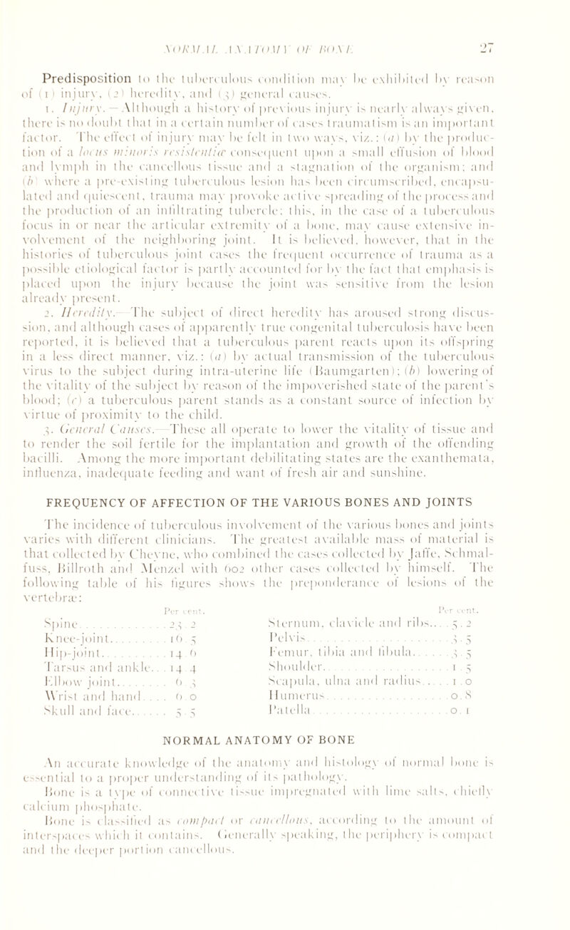 XOR.UAL .1 A 1 TO if 1 OF BOA E Predisposition to the tuberculous condition mav be exhibited bv reason of (l) injury, (2) heredity, and (3) general causes. 1. Injury. Although a history of previous injury is nearh'always given, there is no doubt that in a certain number of cases traumatism is an important factor. The effect of injury may be felt in two wavs, viz.: (a) bv the produc¬ tion of a locus nrnaris rcsis/cn/icc consequent upon a small effusion of blood and lymph in the cancellous tissue and a stagnation of the organism: and (/>' where a pre-existing tuberculous lesion has been circumscribed, encapsu¬ lated and quiescent, trauma may provoke active spreading of the process and the production of an infiltrating tubercle: this, in the case of a tuberculous focus in or near the articular ext remit v of a bone, may cause extensive in¬ volvement of the neighboring joint. It is believed, however, that in the histories of tuberculous joint cases the frequent occurrence of trauma as a possible etiological factor is partly accounted for by the fact that emphasis is placed upon the injury because the joint was sensitive from the lesion already present. 2. Heredity.- The subject of direct heredity has aroused strong discus¬ sion, and although cases of apparentlv true congenital tuberculosis have been reported, it is believed that a tuberculous parent reacts upon its offspring in a less direct manner, viz.: (a) by actual transmission of the tuberculous virus to the subject during intra-uterine life (Haumgarten); (b) lowering of the vitality of the subject by reason of the impoverished state of the parent's blood; (V) a tuberculous parent stands as a constant source of infection by virtue of proximity to the child. 3. General Causes. These all operate to lower the vitality of tissue and to render the soil fertile for the implantation and growth of the offending bacilli. Among the more important debilitating states are the exanthemata, influenza, inadequate feeding and want of fresh air and sunshine. FREQUENCY OF AFFECTION OF THE VARIOUS BONES AND JOINTS The incidence of tuberculous involvement of the various bones and joints varies with different clinicians. The greatest available mass of material is that collected bv Cheyne, who combined the cases collected by Jatfe, Schmal- fuss 1 >i 11 roth and Menzel with Oo2 other cases collected by himself. The following table of his vertebrae: figures shows the preponderance of lesions of l 1 ?cr cent. t>, •r cent. Spine. 23 2 Sternum, clavicle and ribs... 5 ■ 2 Knee-joint. it) 5 Pelvis. S • 5 Hip-joint. 14.0 1 emur, libia and fibula. S 5 Tarsus and ankle.. 14 4 Shoulder.. 1 5 Klbow joint. 6 3 Scapula, ulna and radius... . .1.0 \\ ri>t and hand (> 0 11 umerus. 0. s Skull and face. 5 • 5 Patella. 0. 1 NORMAL ANATOMY OF BONE An : iccurate knowledge of the anatomy and histology of normal bone is essential to a proper understanding of its pathology. Hone is a tvpe of connective tissue impregnated with lime salts, chiefly calcium phosphate. Hone is classified as compact or cancellous. according to the amount of interspaces which it contains, (ienerallv speaking, the periphery is compact and the deeper portion cancellous.