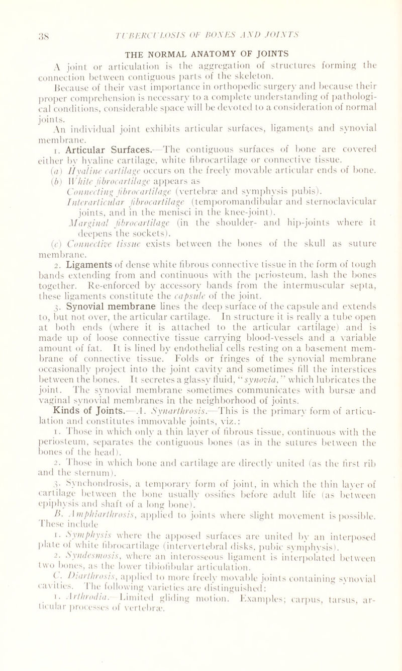 THE NORMAL ANATOMY OF JOINTS A joint or articulation is the aggregation of structures forming the connection between contiguous parts of the skeleton. because of their vast importance in orthopedic surgery and because their proper comprehension is necessary to a complete understanding of pathologi¬ cal conditions, considerable space will be devoted to a consideration of normal joints. An individual joint exhibits articular surfaces, ligaments and synovial membrane. 1. Articular Surfaces.-—The contiguous surfaces of bone are covered either by hyaline cartilage, white fibrocartilage or connective tissue. (a) Hyaline cartilage occurs on the freely movable articular ends of bone. (b) White fibrocartilage appears as Connecting fibrocartilage (vertebrae and symphysis pubis). /nterarticular fibrocartilage (temporomandibular and sternoclavicular joints, and in the menisci in the knee-joint). Marginal fibrocartilage (in the shoulder- and hip-joints where it deepens the sockets). (c) Connective tissue exists between the bones of the skull as suture membrane. 2. Ligaments of dense white fibrous connective tissue in the form of tough bands extending from and continuous with the periosteum, lash the bones together. Re-enforced by accessory bands from the intermuscular septa, these ligaments constitute the capsule of the joint. 3. Synovial membrane lines the deep surface of the capsule and extends to, but not over, the articular cartilage. In structure it is really a tube open at both ends (where it is attached to the articular cartilage) and is made up of loose connective tissue carrying blood-vessels and a variable amount of fat. It is lined by endothelial cells resting on a basement mem¬ brane of connective tissue. Folds or fringes of the synovial membrane occasionally project into the joint cavity and sometimes fill the interstices between the bones. It secretes a glass}- tluid, “ synovia•, ” which lubricates the joint. The synovial membrane sometimes communicates with bursa? and vaginal synovial membranes in the neighborhood of joints. Kinds of Joints.- .1. Synarthrosis.—This is the primary form of articu¬ lation and constitutes immovable joints, viz.: 1. Those in which only a thin layer of fibrous tissue, continuous with the periosteum, separates the contiguous bones (as in the sutures between the bones of the head). 2. Those in which bone and cartilage are directly united (as the first rib and the sternum). 3. Synchondrosis, a temporary form of joint, in which the thin laver of cartilage between the bone usually ossifies before adult life (as between epiphysis and shaft of a long bone). B. Amphiarthrosis, applied to joints where slight movement is possible. These include 1. Symphysis where the apposed surfaces are united bv an interposed plate of white hbrocartilage (intervertebral disks, pubic symphysis). 2. Syndesmosis, where an interosseous ligament is interpolated between two bones, as the lower tibiohbular articulation. f . Diai t hi axis, applied to more treelv movable joints containing svnovial cavities. The following varieties are distinguished: 1. Arthrodia. Limited gliding motion. Examples; carpus, tarsus, ar¬ ticular processes of vertebra;.