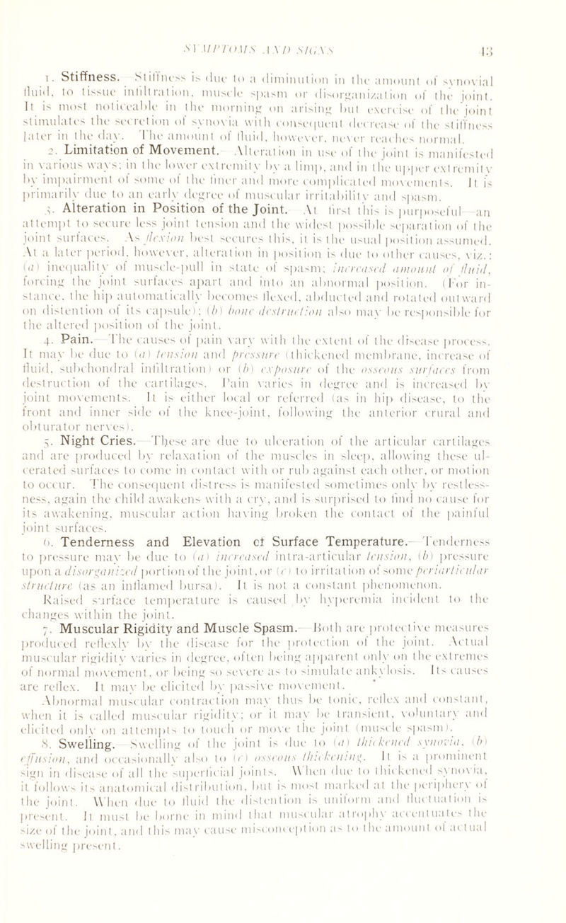 SYMPTOMS . 1 XI) SIG.XS |;j 1. Stiffness. Stillness is due to a diminution in the amount of synovial lluid. to tissue infiltration, musele spasm or disorganization of the joint. It is most noticeable in the morning on arising but exercise of the joint stimulates the secretion ot synovia with consequent decrease of the stiffness latei m the da\. I he amount ol lluid, however, never reaches normal. 2. Limitation of Movement. Alteration in use of the joint is manifested in various ways; in the lower extremity by a limp, and in the upper ext remit v by impairment of some ol the liner and more complicated movements. It is primarily due to an early degree of muscular irritabilitv and spasm. t. Alteration in Position of the Joint. At first this is purposeful an attempt to secure less joint tension and the widest possible separation of the joint surtaces. As flexion best secures this, it is the usual position assumed. At a later period, however, alteration in position is due to other causes, viz.: (a) inequality of muscle-pull in state of spasm; increased amount of fluid, forcing the joint surtaces apart and into an abnormal position. (For in¬ stance. the hip automatically becomes llexed, abducted and rotated outward on distention of its capsule); (b) bone destruction also mar be responsible for the altered position of the joint. 4. Pain. I'he causes of pain vary with the extent of the disease process. It may be due to (</) tension and pressure (thickened membrane, increase of fluid, subchondral infiltration) or (b) exposure of the osseous surfaces from destruction of the cartilages. Pain varies in degree and is increased bv joint movements. It is either local or referred (as in hip disease, to the front and inner side of the knee-joint, following the anterior crural and obturator nerves). 5. Night Cries. These are due to ulceration of the articular cartilages and are produced by relaxation of the muscles in sleep, allowing these ul¬ cerated surfaces to come in contact with or rub against each other, or motion to occur. The consequent distress is manifested sometimes only by restless¬ ness, again the child awakens with a cry, and is surprised to find no cause for its awakening, muscular action having broken the contact of the painful joint surfaces. 0. Tenderness and Elevation cf Surface Temperature.— Tenderness to pressure mav be due to (a) increased intra-articular tension, (b) pressure upon a disorganized portion of the joint,or (c) to irritation of some periarticular structure (as an inflamed bursa). It is not a constant phenomenon. Raised surface temperature is caused by hyperemia incident to the changes within the joint. 7. Muscular Rigidity and Muscle Spasm, both are protective measures produced relle.xlv bv the disease for the protection of the joint. Actual muscular rigidit\' varies in degree, olten being apparent only on the extremes ol normal movement, or being so severe as to simulate ankylosis. Its causes are rellex. It mav be elicited by passive movement. Abnormal muscular contraction may thus be tonic, rellex and constant, when it is called muscular rigidity; or it may be transient, voluntary and elicited onlv on attempts to touch or move the joint (muscle spasm). 8. Swelling. Swelling of the joint is due to (a) thickened synovia, 1 In effusion, and oecasionallv also to (e) osseous thickening. It is a prominent sign in disease of all the superficial joints. \\ lien due to thickened synovia, it follows its anatomical distribution, but is most marked at the periphery ol the joint. When due to lluid the distention is uniform and lluctuation is present. It must be borne in mind that muscular atrophy accentuate the size of the joint, and this mav cause m i scon cep t ion as to the amount ol ai t ua I swelling present.