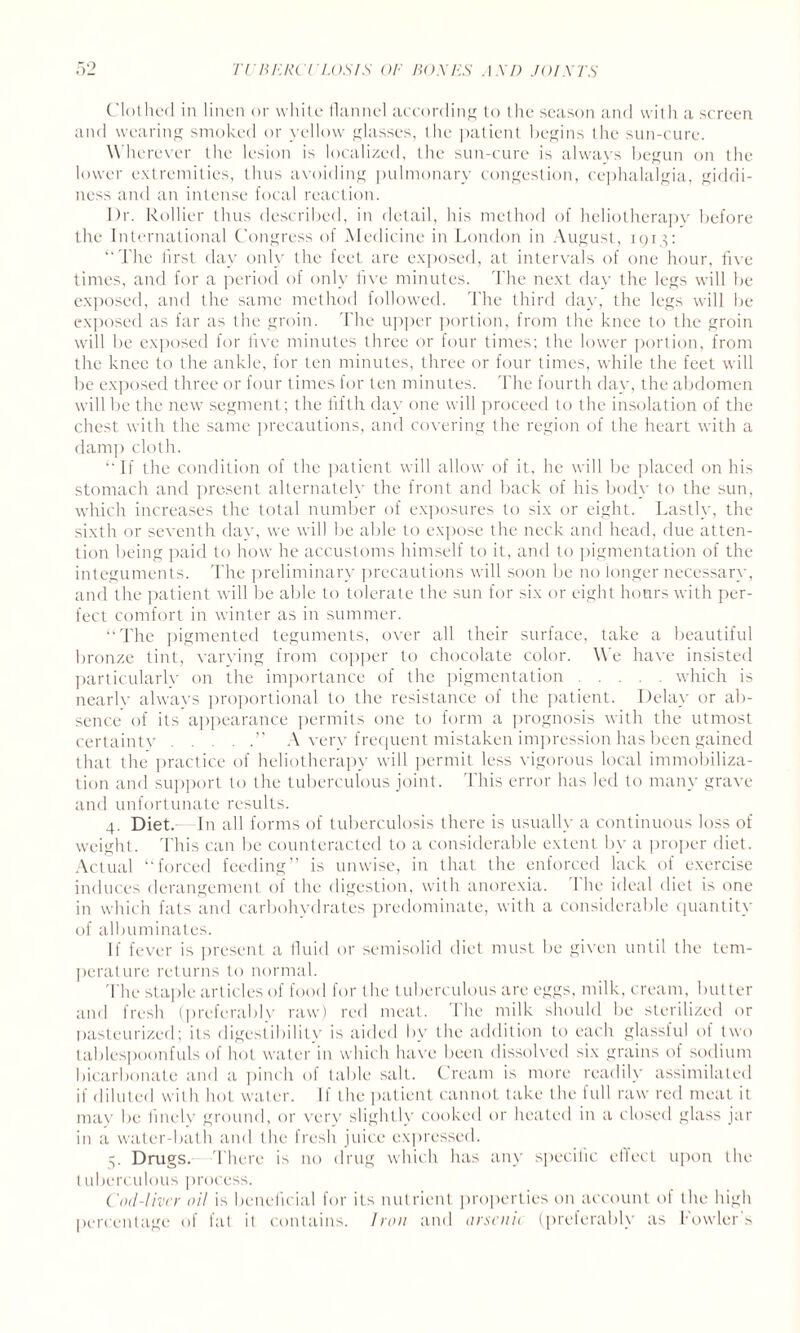 Clothed in linen or white flannel according to the season and with a screen and wearing smoked or yellow glasses, the patient begins the sun-cure. W herever the lesion is localized, the sun-cure is always begun on the lower extremities, thus avoiding pulmonary congestion, cephalalgia, giddi¬ ness and an intense focal reaction. Dr. Rollier thus described, in detail, his method of heliotherapy before the International Congress of Medicine in London in August, 1913: ‘‘ The first day only the feet are exposed, at intervals of one hour, five times, and for a period of only live minutes. The next day the legs will be exposed, and the same method followed. The third day, the legs will be exposed as far as the groin. The upper portion, from the knee to the groin will be exposed for live minutes three or four times; the lower portion, from the knee to the ankle, for ten minutes, three or four times, while the feet will be exposed three or four times for ten minutes. The fourth day, the abdomen will be the new segment; the fifth day one will proceed to the insolation of the chest with the same precautions, and covering the region of the heart with a damp cloth. “ If the condition of the patient will allow of it, he will be placed on his stomach and present alternately the front and back of his body to the sun, which increases the total number of exposures to six or eight. Lastly, the sixth or seventh day, we will be able to expose the neck and head, due atten¬ tion being paid to how he accustoms himself to it, and to pigmentation of the integuments. The preliminary precautions will soon be no longer necessary, and the patient will be able to tolerate the sun for six or eight hours with per¬ fect comfort in winter as in summer. “The pigmented teguments, over all their surface, take a beautiful bronze tint, varving from copper to chocolate color. We have insisted particularlv on the importance of the pigmentation.which is nearlv always proportional to the resistance of the patient. Delay or ab¬ sence of its appearance permits one to form a prognosis with the utmost certainty.’’ A very frequent mistaken impression has been gained that the practice of heliotherapy will permit less vigorous local immobiliza¬ tion and support to the tuberculous joint. This error has led to many grave and unfortunate results. 4. Diet. In all forms of tuberculosis there is usually a continuous loss of weight. This can be counteracted to a considerable extent by a proper diet. Actual “forced feeding” is unwise, in that the enforced lack of exercise induces derangement of the digestion, with anorexia. 1 he ideal diet is one in which fats and carbohydrates predominate, with a considerable quantity of albuminates. If fever is present a fluid or semisolid diet must be given until the tem¬ perature returns to normal. The staple articles of food for the tuberculous are eggs, milk, cream, butter and fresh (preferably raw) red meat. 1 he milk should be sterilized or pasteurized; its digestibility is aided by the addition to each glassful of two tablespoonfuls of hot water in which have been dissolved six grains of sodium bicarbonate and a pinch of table salt. Cream is more readily assimilated if diluted with hot water. If the patient cannot take the full raw red meat it may be finely ground, or verv slightly cooked or heated in a closed glass jar in a water-bath and the fresh juice expressed. 3. Drugs. There is no drug which has any specilic effect upon the tuberculous process. Cod-liver oil is beneficial for its nutrient properties on account of the high percentage of lat it contains. Iron and orsenit (preferably as howlers