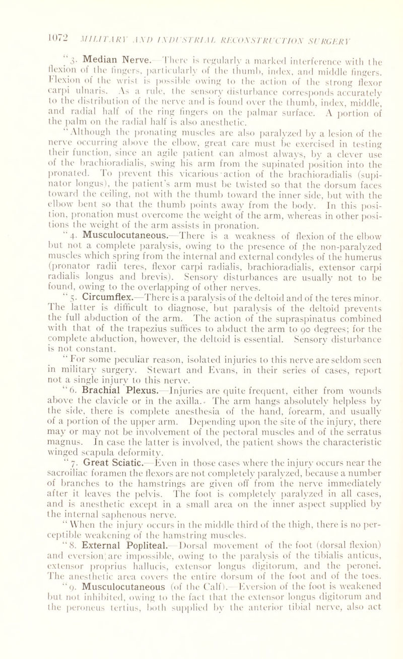 3- Median Nerve. I here is regularly a marked interference with the flexion of the lingers, particularly of the thumb, index, and middle lingers. Flexion of the wrist is possible owing to the action of the strong flexor carpi ulnaris. As a rule, the sensory disturbance corresponds accurately to the distribution of the nerve and is found over the thumb, index, middle, and radial half of the ring lingers on the palmar surface. A portion of the palm on the radial half is also anesthetic. “Although the pronating muscles are also paralyzed by a lesion of the nerve occurring above the elbow, great care must be exercised in testing their function, since an agile patient can almost always, by a clever use of the brachioradialis, swing his arm from the supinated position into the pronated. Io prevent this vicarious■ action of the brachioradialis (supi¬ nator longus), the patient s arm must be twisted so that the dorsum faces toward the ceiling, not with the thumb toward the inner side, but with the elbow bent so that the thumb points away from the body. In this posi¬ tion, pronation must overcome the weight of the arm, whereas in other posi¬ tions the weight of the arm assists in pronation. 4. Musculocutaneous.—T here is a weakness of flexion of the elbow but not a complete paralysis, owing to the presence of the non-paralvzed muscles which spring from the internal and external condyles of the humerus (pronator radii teres, flexor carpi radialis, brachioradialis, extensor carpi radialis longus and brevis). Sensory disturbances are usually not to be found, owing to the overlapping of other nerves. “ 5. Circumflex.—There is a paralysis of the deltoid and of the teres minor. 1 he latter is difficult to diagnose, but paralysis of the deltoid prevents the full abduction of the arm. The action of the supraspinatus combined with that of the trapezius suffices to abduct the arm to 90 degrees; for the complete abduction, however, the deltoid is essential. Sensory disturbance is not; constant. “ For some peculiar reason, isolated injuries to this nerve are seldom seen in military surgery. Stewart and Evans, in their series of cases, report not a single injury to this nerve. “6. Brachial Plexus.—Injuries are quite frequent, either from wounds above the clavicle or in the axilla.. The arm hangs absolutely helpless by the side, there is complete anesthesia of the hand, forearm, and usually of a portion of the upper arm. Depending upon the site of the injury, there may or may not be involvement of the pectoral muscles and of the serratus magnus. In case the latter is involved, the patient shows the characteristic winged scapula deformity. “ 7. Great Sciatic. Even in those cases where the injury occurs near the sacroiliac foramen the flexors are not completely paralyzed, because a number of branches to the hamstrings are given off from the nerve immediately after it leaves the pelvis. The foot is completely paralyzed in all cases, and is anesthetic except in a small area on the inner aspect supplied by the internal saphenous nerve. “ When the injury occurs in the middle third of the thigh, there is no per¬ ceptible weakening of the hamstring muscles. “8. External Popliteal. Dorsal movement of the foot (dorsal flexion) and eversion are impossible, owing to the paralysis of the tibialis anticus, extensor proprius hallucis, extensor longus digitorum, and the peronei. The anesthetic area covers the entire dorsum of the foot and of the toes. “9. Musculocutaneous (of the Calf). Eversion of the foot is weakened but not inhibited, owing to the fact that the extensor longus digitorum and the penmens tertius, both supplied by the anterior tibial nerve, also act