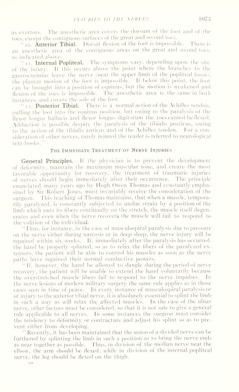 ;is evertors. 1'he anesthetic area covers the dorsum o! (lie loot and of the toes, except the coniiguous surlaces ot the greaI and second toes. “ 10. Anterior Tibial. ltorsal llcxion ot the loot is impossihle. I here is an anesthetic area of the contiguous areas on the great and second toes, as indicated above. “ ii. Internal Popliteal. The symptoms vary, depending upon the site of the injure. It this occurs above the point where the branches to the gastrocnemius leave the nerve (near the upper limit of the popliteal fossa), the plantar motion of the fool is impossible. If below this point, the foot can be brought into a position of equinus, but the motion is weakened and tlexion of the toes is impossible. I he anesthetic area is the same in both instances, and covers the sole ol the toot. i Posterior Tibial. There is a normal action ol the Achilles tendon, pulling the foot into the equinus position, but owing to the paralysis of the flexor longus hallucis and ilexor longus digitorum the toes cannot be Hexed. Adduction is possible despite the paralysis of the tibialis posticus, owing to the action of the tibialis anticus and of the Achilles tendon. For a con¬ sideration of other nerves, rarely injured the reader is referred to neurological text-books. The Immediate Treatment of Nerve Injuries General Principles. If the physician is to prevent the development of deformitv, maintain the maximum muscular tone, and create the most favorable opportunitv for recovery, the treatment of traumatic injuries of nerves should begin immediately after their occurrence. The principle enunciated main vears ago bv Hugh Owen Thomas and constantly empha¬ sized bv Sir Robert Jones, must invariably receive the consideration of the surgeon. This teaching of Thomas maintains, that when a muscle, tempora¬ rily paralyzed, is constantly subjected to undue strain by a position of the limb which puts its fibers continually on the stretch, the muscle itself degen¬ erates and even when the nerve recovers the muscle will fail to respond to the volition of the individual. ‘‘Thus, for instance, in the ease of nnisculospiral paralysis due to pressure on the nerve either during narcosis or in deep sleep, the nerve injury will be repaired within six weeks. If, immediately after the paralysis has occurred, the hand be properlv splinted, so as to relax the fibers of the paralyzed ex¬ tensors, the patient will be able to control his muscles as soon as the nerve paths have regained their normal conductive powers. “ If, however, the hand be allowed to dangle during the period of nerve recoverv, the patient will be unable to extend the hand voluntarily because the overstretched muscle libers fail to respond to the nerve impulses. In the nerve lesions of modern military surgery the same rule applies as in those cases seen in time of peace. In every instance of musculospiral paralysis or of injurv to the anterior tibial nerve, it is absolutely essential to splint t he limb in such a way as will relax the affected muscles. In the case of the ulnar nerve, other factors must be considered, so that it is not safe to give a general rule applicable to all nerves. In some instances the surgeon must consider the tendency to deformitv or contracture and adjust his splint so as to pre¬ vent either from developing. “ RecentIv, il has been maintained that the union ol a divided nerve can be furthered bv splinting the limb in such a position as to bring the nerve ends as near together as possible. 'Thus, in division ol the median nerve near the elbow, the arm should be llexed; while in division of the internal popliteal nerve, the leg should be llexed on the thigh. (iH