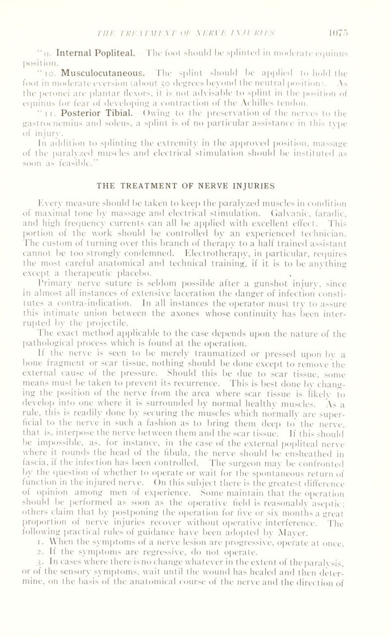 mi iri \i \ii \r or m:r\ /•: i.x.n riis “(). Internal Popliteal. I hr fool should hr splinted in moderate equinus posit ion. ‘‘10. Musculocutaneous. file splint should hr applied to hold the foot in moderate eversion (about 50 degrees beyond the neutral position). .Ns the peronei are plantar flexors, it is not advisable to splint in the position of equinus for fear of developing a contraction of the Achilles tendon. “ M . Posterior Tibial. Owing to the preservation of the nerves to the gastrocnemius and soleus, a splint is of no particular assistance in this tvpe of injury. In addition to splinting the extremity in the approved position, massage of the paralv/.ed muscles and electrical stimulation should be instituted as soon a^ feasible. THE TREATMENT OF NERVE INJURIES Hvery measure should be taken to keep the paralyzed muscles in condition of maximal tone by massage and electrical stimulation. Galvanic, faradic, and high frequency currents can all be applied with excellent effect. This portion of the work should be controlled by an experienced technician. The custom of turning over this branch of therapy to a half trained assistant cannot be too strongly condemned. Electrotherapy, in particular, requires the most careful anatomical and technical training, if it is to be anything except a therapeutic placebo. Primary nerve suture is seldom possible after a gunshot injure, since in almost all instances of extensive laceration the danger of infection consti¬ tutes a contra-indication. In all instances the operator must trv to assure this intimate union between the axones whose continuity has been inter¬ rupted by the projectile. 1 he exact method applicable to the case depends upon the nature of the pathological process which is found at the operation. If the nerve is seen to be merely traumatized or pressed upon bv a bone fragment or scar tissue, nothing should be done except to remove the external cause of the pressure. Should this be due to scar tissue, some- means must be taken to prevent its recurrence. This is best done bv chang¬ ing the position of the nerve from the area where scar tissue is likclv to develop into one where it is surrounded by normal healthy muscles. As a rule, this is readily done by securing the muscles which normally are super¬ ficial to the nerve in such a fashion as to bring them deep to the nerve, that is. interpose the nerve between them and the scar tissue. If this should be impossible, as. lor instance, in the case of the external popliteal nerve where it rounds the head of the fibula, the nerve should be ensheathed in fascia, il the infection has been controlled. The surgeon mav be confronted by the question of whether to operate or wait for the spontaneous return of function in the injured nerve. On this subject there is the greatest difference of opinion among men of experience. Some maintain that the operation should be performed as soon as the operative field is reasonably aseptic; others claim that by postponing the operation for live or six months a great proportion ot nerve injuries recover without operative interference. The billowing practical rules of guidance have been adopted by Mayer. x. W hen the symptoms of a nerve lesion are progressive, operate at once. 2. If the symptoms are regressive, do not operate. ,v In cases where there is no change whatever in the extent of the paralysis, or of the sensory symptoms, wait until the wound has healed and then deter¬ mine, on the basis of the anatomical course of the nerve and the direction of