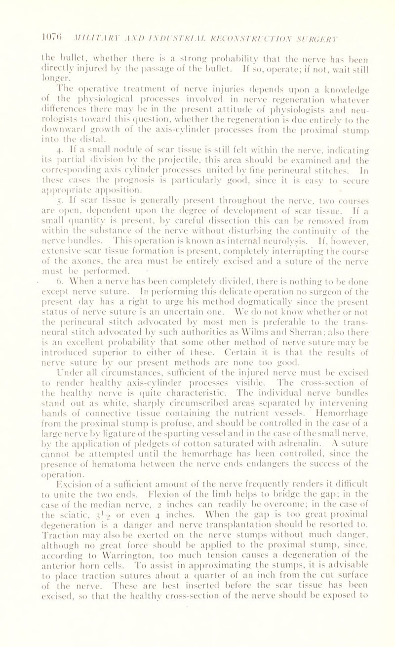 the bullet, whether there is a strong probability that the nerve has been directly injured by the passage of the bullet. If so, operate; if not, wait still longer. The operative treatment of nerve injuries depends upon a knowledge of the physiological processes involved in nerve regeneration whatever differences there may be in the present attitude of physiologists and neu¬ rologists toward this question, whether the regeneration is due entirely to the downward growth of the axis-cylinder processes from the proximal stump into the distal. 4. If a small nodule of scar tissue is still fell within the nerve, indicating its partial division by the projectile, this area should be examined and the corresponding axis cylinder processes united bv line perineural stitches. In these cases the prognosis is particularly good, since it is easy to secure appropriate apposition. 5. It scar tissue is generally present throughout the nerve, two courses are open, dependent upon the degree of development of scar tissue. If a small quantity is present, by careful dissection this can be removed from within the substance of the nerve without disturbing the continuity of the nerve bundles. This operation is known as internal neurolysis. If, however, extensive scar tissue formation is present, completely interrupting the course of the axones, the area must be entirely excised and a suture of the nerve must be performed. 6. When a nerve has been completely divided, there is nothing to be done except nerve suture. In performing this delicate operation no surgeon of the present day has a right to urge his method dogmatically since the present tatus of nerve suture is an uncertain one. We do not know whether or not the perineural stitch advocated by most men is preferable to the trans- neural stitch advocated by such authorities as Wilms and Sherran; also there is an excellent probability that some other method of nerve suture mav be introduced superior to either of these. Certain it is that the results of nerve suture by our present methods are none too good. Under all circumstances, sufficient of the injured nerve must be excised to render healthy axis-cylinder processes visible. The cross-section of the healthy nerve is quite characteristic. The individual nerve bundles stand out as white, sharply circumscribed areas separated by intervening bands of connective tissue containing the nutrient vessels. Hemorrhage from the proximal stump is profuse, and should be controlled in the case ot a large nerve bv ligature of the spurting vessel and in the case ot thesmall nerve, by the application of pledgets of cotton saturated with adrenalin. A suture cannot be attempted until the hemorrhage has been controlled, since the presence of hematoma between the nerve ends endangers the success of the operation. Excision of a sufficient amount of the nerve frequently renders it difficult to unite the two ends. Flexion of the limb helps to bridge the gap; in the case of the median nerve, 2 inches can readily be overcome; in the case ol the sciatic, 4*2 or even 4 inches. When the gap is too great proximal degeneration is a danger and nerve transplantation should be resorted to. Traction mav also be exerted on the nerve stumps without much danger, although no great force should be applied to the proximal slump, since, according to Warrington, too much tension causes a degeneration of the anterior horn cells. To assist in approximating the stumps, it is advisable to place traction sutures about a quarter ot an inch from the cut surface of the nerve. These are best inserted before the scar tissue has been excised, so that the healthy cross-section of the nerve should be exposed to