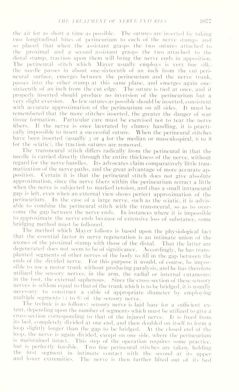iho air lor as short a time as possible. The sutures are inserted by taking two longitudinal bites of perineurium to each of the nerve slumps and so plated that when the assistant grasps the two sutures attached to the proximal and a second assistant grasps the two attached to the distal slump, traction upon them will bring the nerve ends in apposition. The perineural stitch which Mayer usuallv eniplovs is verv line silk; the needle passes in about one-sixteenth of an inch from the cut peri¬ neural surface, emerges between the perineurium and the nerve trunk, passes into the other slump at this same plane, and emerges again one- sixteenth of an inch from the cut edge. The suture is tied at once, and it properly inserted should produce no inversion of the perineurium but a very slight eversion. As lew sutures as possible should be inserted, consistent with accurate approximation ol the perineurium on all sides. It must be remembered that the more stitches inserted, the greater the danger of sear tissue formation. Particular care must be exercised not to tear the nerve libers. It the nerve is once lacerated by clumsv handling, it is practi¬ cally impossible to insert a successful suture. When the perineural stitches have been inserted (usually g or 4 for the median or musculospiral, 6 to 8 lor the sciatic), the traction sutures are removed. I he transneural stitch differs radically Irom the perineural in that the needle is carried directly through the entire thickness of the nerve, without regard for the nerve bundles. Its advocates claim comparativelv little trau¬ matization of the nerve paths, and the great advantage of more accurate ap¬ position. ( ertain it is that the perineural stitch does not give absolute approximation, since the nerve fibers within the perineurium retract a little when the nerve is subjected to marked tension, and thus a small intraneural gap is lett, even when an external view shows perfect approximation of the perineurium. In the ease of a large nerve, such as the sciatic, it is advis¬ able to combine the perineural stitch with the transneural, so a> to over¬ come the gap between the nerve ends. In instances where it is impossible to approximate the nerve ends because of extensive loss of substance, some bridging method must be followed. I he method which Mayer lollows is based upon the phvsiological fact that the essential tactor in nerve regeneration is an intimate union of the axones of the proximal stump with those of the distal. That the latter are degenerated does not seem to be of significance. Accordinglv, he ha> trans¬ planted segments of other nerves of the bodv to till in the gap between the ends of the divided nerve, for this purpose it would, of course, be impos Able to use a motor trunk without producing paralvsis, and he has therefore utilized the sensory nerves, in the arm, the radial or internal cutaneous; in the loot, the external saphenous. Since the cross-section ol these sensory net ves i> seldom equal to lhat of the trunk which is to be bridged, it is usual 1\ necessary to construct a cable of appropriate diameter bv emploving multiple segments (2 to 8) of the sensory nerve. I he technic is as follows; sensory nerve is laid bare for a sufficient ex¬ tent . depending upon the number ol segments which must be litilized to give a cross-section corresponding to that of the injured nerve. It is freed from it> bed, completely divided at one end, and then doubled on itself t<> form a loop slightly longer than the gap to be bridged. At the closed end of the loop, the nerve is again divided, except on one side, where the perineurium is maintained intact. I his step of the operation requires some practice, but is perfectly feasible. I wo fine perineural stitches are taken, holding the iir>t segment in intimate contact with the second at its upper and lower extremities. The nerve is then further lifted out of its bed