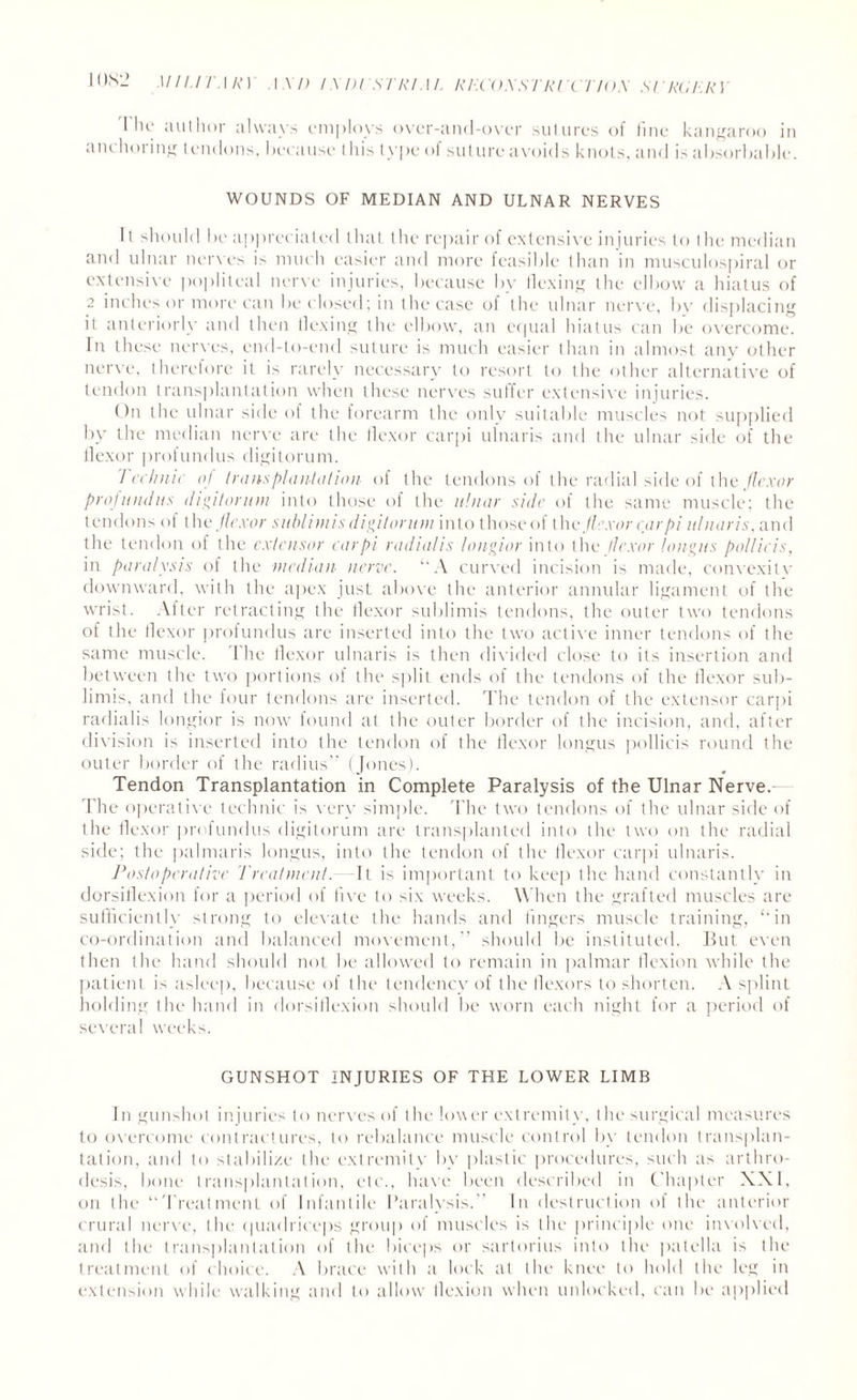 'Flit' author always employs over-and-over sutures of fine kangaroo in anchoring tendons, because this type of suture avoids knots, and is absorbable. WOUNDS OF MEDIAN AND ULNAR NERVES It should be appreciated that the repair of extensive injuries to the median and ulnar nerves is much easier and more feasible than in musculospiral or extensive popliteal nerve injuries, because by Hexing the elbow a hiatus of 2 inches or more can be closed; in the case of the ulnar nerve, by displacing it anteriorly and then Hexing the elbow, an equal hiatus can be overcome. In these nerves, end-to-end suture is much easier than in almost any other nerve, theretore it is rarely necessary to resort to the other alternative of tendon transplantation when these nerves suffer extensive injuries. On the ulnar side of the forearm the only suitable muscles not supplied by the median nerve are the flexor carpi ulnaris and the ulnar side of the flexor profundus digitorum. Technic oj transplantation of the tendons of the radial side of the flexor profundus digitorum into those of the ulnar side of the same muscle; the tendons of th e flexor sublimis digitorum into those of the flexor carpi ulnaris, and the tendon of the extensor carpi radialis longior into the flexor /aligns pollicis, in paralysis of the median nerve. “A curved incision is made, convexitv downward, with the apex just above the anterior annular ligament of the wrist. After retracting the flexor sublimis tendons, the outer two tendons of the flexor profundus are inserted into the two active inner tendons of the same muscle. The flexor ulnaris is then divided close to its insertion and between the two portions of the split ends of the tendons of the flexor sub- linns, and the four tendons are inserted. The tendon of the extensor carpi radialis longior is now found at the outer border of the incision, and, after division is inserted into the tendon of the flexor longus pollicis round the outer border of the radius” (Jones). Tendon Transplantation in Complete Paralysis of the Ulnar Nerve. The operative technic is very simple. The two tendons of the ulnar side of the flexor profundus digitorum are transplanted into the two on the radial side; the palmaris longus, into the tendon of the flexor carpi ulnaris. Postoperative Treatment. -It is important to keep the hand constantly in dorsiflexion for a period of five to six weeks. W hen the grafted muscles are sufficiently strong to elevate the hands and fingers muscle training, ‘‘in co-ordination and balanced movement,” should be instituted. But even then the hand should not be allowed to remain in palmar flexion while the patient is asleep, because of the tendency' of the flexors to shorten. A splint holding the hand in dorsiflexion should be worn each night for a period of several weeks. GUNSHOT INJURIES OF THE LOWER LIMB In gunshot injuries to nerves of the lower extremity, the surgical measures to overcome contractures, to rebalance muscle control by tendon transplan¬ tation, and to stabilize the extremity by plastic procedures, such a> arthro¬ desis, bone transplantation, etc., have been described in Chapter XXI, on the “Treatment of Infantile Paralysis.'' In destruction ol the anterior crural nerve, the quadriceps group of muscles is the principle one involved, and the transplantation of the biceps or sartorius into the patella is the treatment of choice. A brace with a lock at the knee to hold the leg in extension while walking and to allow flexion when unlocked, can be applied