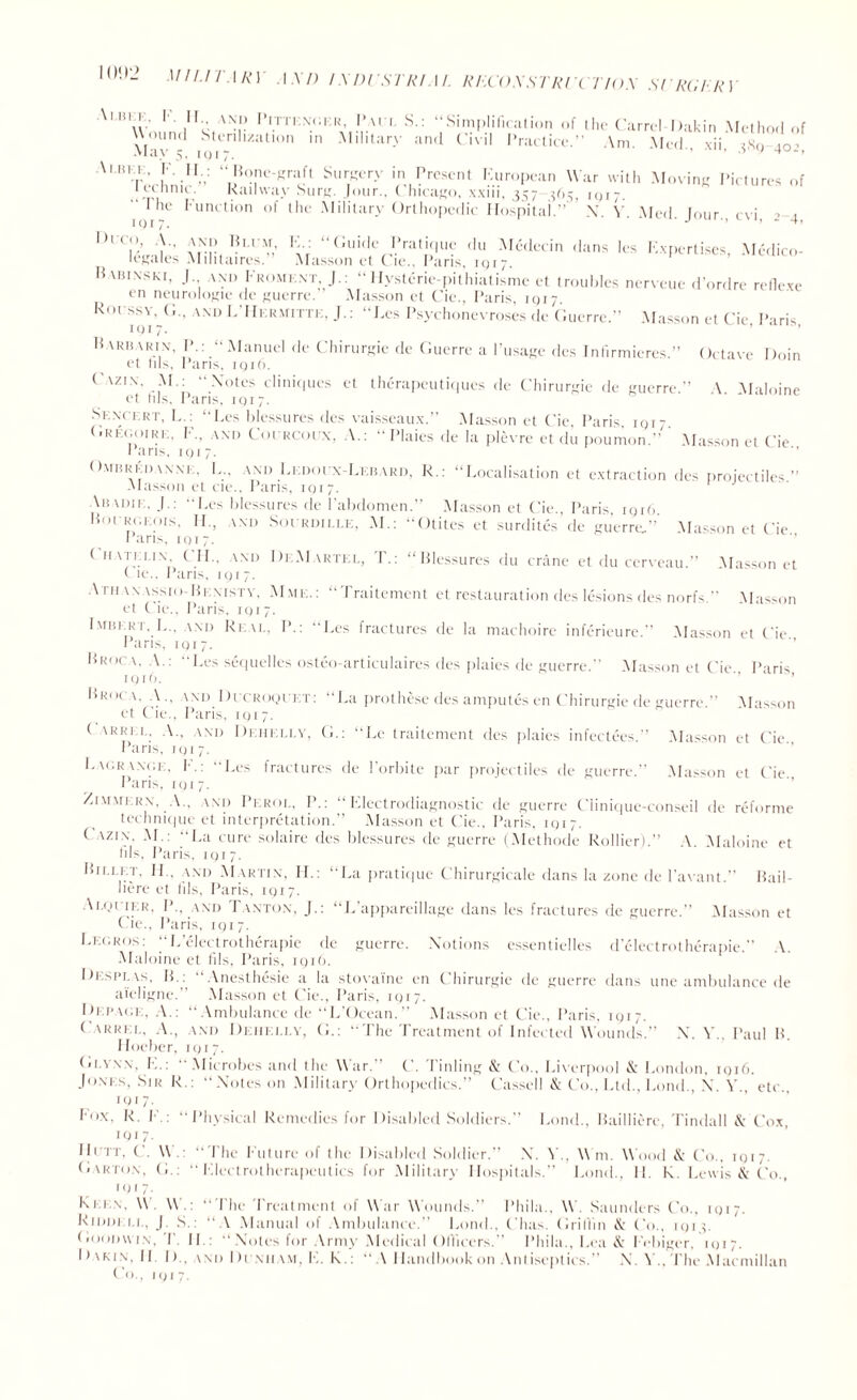 UlUTMiY AM) IXDCSTRl.\l. RHCOXSTRCCT/OX SC HURRY '''“wJJVv I’i.tt,';n:,;ek* 1 S-: “Simplification of the Carrel Dakin Method of \l n - hh- '/-:l 10,1 m Mtary and Clvl1 Practice.” Am. Med., xii, jXg 4o.\ Ai.iua. V. II.: “Bone-graft Surgery in Present European War with Moving Pictures of l eUinic. Railway Surg. Jour., Chicago, xxiii, 357 365, iqi;. ' I he Function of the Military Orthopedic Hospital.'’ N. Y. Med. Jour., cvi, _> ( DuC,°.’ ,\NII V,- '-V “(;uifle pratique du Medecin dans les Expertises, Medico- legales Mihtaires.” Masson el Cie.. Paris, iqi 7. Habinski. J am, Fromext, J.: “Hvsterie-pithiatisme et troubles nerveue d’ordre refiexe en neurologie de guerre. Masson et Cie., Paris, iqi 7 Rorssv, G.. \.nd L’IIkRmittk, J.: “Les Psychonevroses de Guerre.” Masson et Cie Paris 1017. ’ ’ Barharix, IF: “Manuel de Chirurgie de Guerre a l’usage des Infirmieres.” Octave Doin et ills, Paris, 1916. ( \zi\. AF: Notes cliniques et therapeutiques de Chirurgie de guerre.” \ Maloine et Ids, Paris, iqi7. Skncekt, L.: “Les blessures des vaisseaux.” Masson et Cie Paris iqi- flRicooiRK. F.. AND Coercoex, A.: “ Plaics de la plevre et du poumon.” ' Masson et Cie Paris, 1 q 1 7. Ombrkdawk. L„ and Lkdoex-Lebard, R.: “Localisation et extraction des projectiles” Alasson et cie., Paris, IQ17. Aijadik. J.: Les blessures de P abdomen.” Masson et Cie., Paris. iqi6 Boergeois, II., AND Soerdille, M.: “Otites et surdites de guerre,” Masson et Cie Paris, 1017. < n\im i\ ( IF. (Nil DeAIartel, r.: “Blessures du crane et du cerveau.” .Masson et ( ie.. Paris. 1 q i 7. Athanassio Ben 1STv. Mme.: “Traitement et restauration des lesions des norfs.” Masson et C ie., Paris, iqi7. Imhi.ri. L., and Real, P.: “Les fractures de la machoire inferieure.” Masson et Cie Pans, iqi7. Broca. A.: Les sequelles osteo-articulaires des plaies de guerre.” Masson et Cie Paris iqi 6. ’ ’ l>RM( \. A., AND Dccroql i t: “La prothese des amputes en Chirurgie de guerre.” Alasson et Cie., Paris, IQ17. ( arrel, A., and Dehei.lv, G.: “Le traitement des plaies infectees.’’ Masson et Cie Pans, iqi7. Lagr wu.i , F.: “Les fractures de l’orbite par projectiles de guerre.” Alasson et Cie runs, 1917. ZiMMERN, A., \xd Pkrol, P.: “Electrodiagnostic de guerre Clinique-conseil de reforme technique et interpretation.” Alasson et Cie., Paris, iqi 7. ( Azin. AL: La cure solaire des blessures de guerre (Methode Rollier).” A Alaloine et fils, Paris, 1Q17. Billet. II.. and AIartix, IF: “La pratique Chirurgicale dans la zone de l’avant.” Bail- liere et fils, Paris, iqi7. Ai.qi if.r, P., and Paxton, J.: “L’appareillage dans les fractures de guerre.” Alasson et Cie., Paris, iqi7. Legros: “L’electrotherapie de guerre. Notions essentielles d’electrotherapie.” A. Alaloine et fils, Paris, iqi6. Di.splas, IF :  Anesthesie a la stovaine en Chirurgie de guerre dans une ambulance de aieligne. Alasson et Cie., Paris, iqi 7. Dupage, A.: “Ambulance de “L’Ocean.” Alasson et Cie., Paris. 1Q17. Carrel. A., \nd Deiiei.lv, G.: “The Treatment of Infected Wounds.” N. Y., Paul B. Hoeber, iqi7. fi' VNN, F.:  .Microbes and the War.” C. Tinling & Co., Liverpool & London, iqi6. Jones, Sir R.: “Notes on .Military Orthopedics.” Cassell & Co., Ltd., Fond., N. A'., etc., iqi 7. Fox. R. !•.: Physical Remedies for Disabled Soldiers.” Fond., Bailliere, Tindall & Cox, iqi 7. ID it, C. U. “Ihe F'uturc of the Disabled Soldier.” N. Y., Wm. Wood & Co., 1017 (j.arto.n, G.: “Electrotherapeutics for Military Hospitals.” Fond., IF R. Lewis & Co., IQI 7- Ki 1 n. \\ \\  I'he Treatment of War Wounds.” Phila.. W. Saunders Co., 1017. Riddell, J. S.: “A Manual of Ambulance.” Fond., ('has. Griffin & Co., iqi e Goodwin, T. IF: “Notes for Army Medical Officers.” Phila., Lea & Febiger. iqi7. Dakin, IF D., and Di niiam, E. R.:  A Handbook on Antiseptics.” N. A'., The .Macmillan