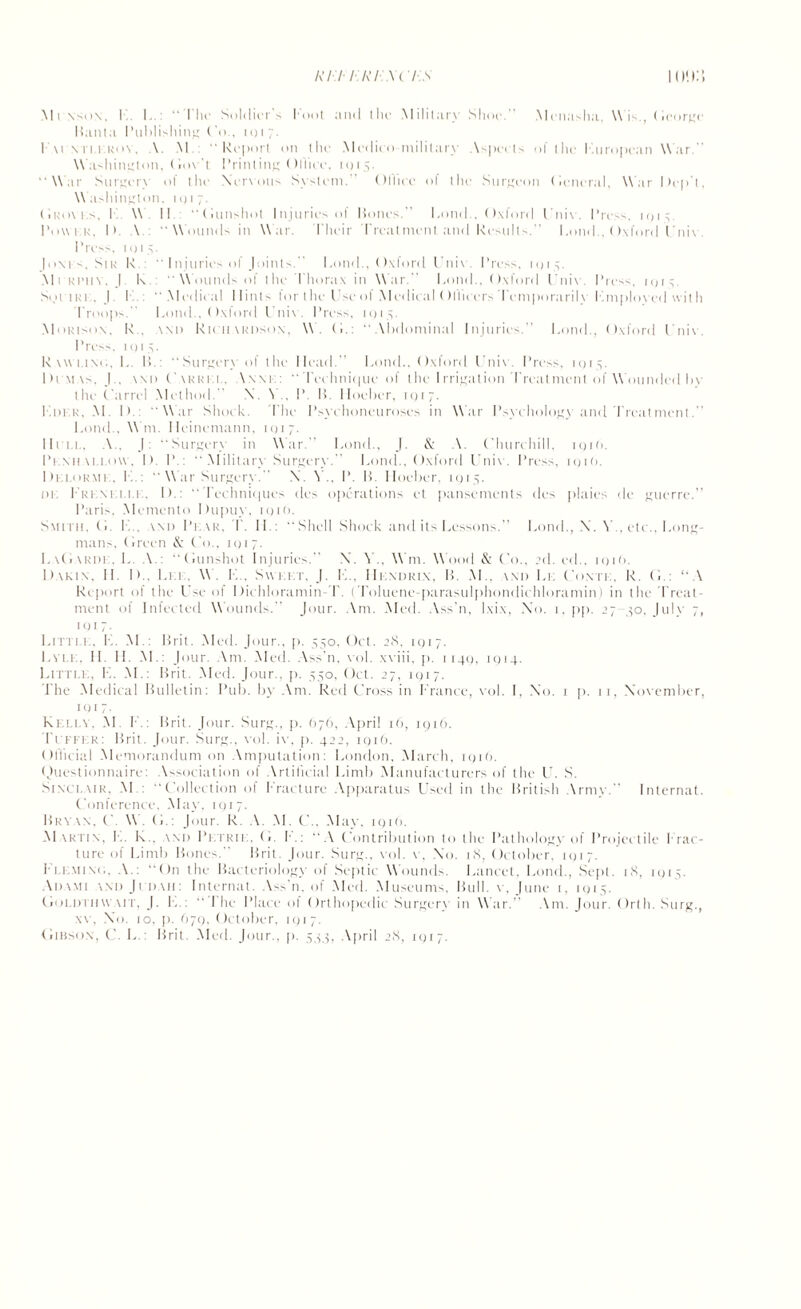 Mi nson, I I.  I In- Soldiers loot and the Military Shoe. Menasha, Mis., George Hanta Publishing (Ac, 11)17. F.\rnti.krov, A. M.: “Report on the Medico-military Aspects of the Kuropcan War.” W ashington. Gov t Printing Ollicc. 1915. “Mar Surgery of the Nervous System. () (I ice of the Surgeon General, Mar Dept, Washington. 10 1 7. (iliox t.s. 1 W. 11.: (iunshot Injuries ol Hones.” Loud.. Oxford l 11 i\ . Press, 1915. Piixvku, 1». A : “Wounds in Mar. t’heir Treatment and Results.” Loml., Oxford Fnix . Press, i()t,v Juxis, Sin R : “ Injuries of Joints.” I,ond., Oxford I'nix. Press, 1015 Mi Ri’itv. J. K. Mounds of the Thorax in Mar.” Loud.. Oxford Unix. Press, 1915. SoriRi. J. I Medical Hints for the Use of .Medical Ol'liccrs Temporarilx Lmplox ed with Troops.” l.ond., Oxford Unix . Press, 11)15. Mokison. I\.. and Richardson, M. (i.: Abdominal Injuries.” Pond.. Oxford Unix. Press, 11)15. Rwvlinc., I,. 11.: “Surgery of the Head.” l.ond.. Oxford Unix. Press, 1015. Dimas, J., \ni) Carrel, Anne:  Technique of the Irrigation Treatment of AA’ounded hy the Carrel Method.” X. A P. B. Hoeher, 1017. I.der, M. D. Mar Shock. The Psychoneuroses in Mar Psychology and’Treatment. l.ond., M ni. Ileinemann. 1017. licit.. A, J: Surgery in Mar. l.ond., J. & A. Churchill, iqiO. Pemiali.ow, I>. P  Military Surgery.” l.ond,, Oxford Unix . Press, iqiO. Delorme, I..:  War Surgery. X V., P. H. Hoeher, 1915. i) 1: Trim 11.1 . I).: Techniques des operations et pansements des plaies de guerre.” Paris. Memento Dupuy, 1 q 1 (>. Smith, (i. L.. and Pkar, T. IT: “Shell Shock and its Lessons.” l.ond., X. V., etc.. Long¬ mans, Green & Co., 1 q 1 7. I.aGardk, 1. A : “Gunshot Injuries.” X. A ., Mm. Wood & Co., 2d. ed.. 191(1. Dakin. II. I).. Let:, W. H„ Sxxi.ct, J. L... IIkndrix, H. M.. wii Lie Contk, K. G.: “A Report of the Use of Dichloramin T. (Toluene-parasulj)hondichloramin) in the Treat¬ ment of Infected Mounds.” Jour. Am. Aled. Ass'n, l.xi.x. No. 1, pp. 27-50, July 7, IQ17- Litti.e, L. M.: Brit. Med. Jour., p. 550, Oct. 28, 1917. Lyle. H. H. AL: Jour. Am. Aled. Ass’n, xol. xxiii, p. 1140, 1914. Little, K. AL: Brit. Aled. Jour., [i. 550, Oct. 27, 1917. J'he Aledical Bulletin: Pub. by Am. Red Cross in France, xol. I. Xo. 1 p. 11, Xoxcmber, iqi 7. Kelly, AL I .: Brit . Jour. Surg., p. 676, April 16, 1916. Tcffkr: Brit. Jour. Surg., xol. ixy [i. 422, 1916. Oflicial Alemorandum on Amputation: London, Alarch, 1916. Questionnaire: Association of Artificial Limb Manufacturers of the U. S. Sinclair, AL: Collection of Fracture Apparatus Used in the British Army. Internat. Conference, Alay, 1917. Bryxn. C M G : Jour. R. A. AL C.. Alay. 191(1. AIartin, L. K„ and Petrie. G. F.: “A Contribution to the Pathology of Projectile frac¬ ture of Limb Bones. Brit. Jour. Surg., xol. x , Xo. 18, October, 11)17. i'l.LxiiNt;. A.: “On the Bacteriology of Septic Wounds. Lancet, Lond., Sept. 18, 1915. Adami and Jcdaii: Internat. Ass’n, of Aled. Aluseums, Bull, v, June 1, 1915. Gold 111 wait, J. T..:  1 he Place ot Orthopedic Surgery in M ar.” Am. Jour. Orth. Surg., xv, Xo. 10. p. 679, October, iqi 7. Gibson, C. L.: Brit. Aled. Jour., p. 544, April 28, 1917.