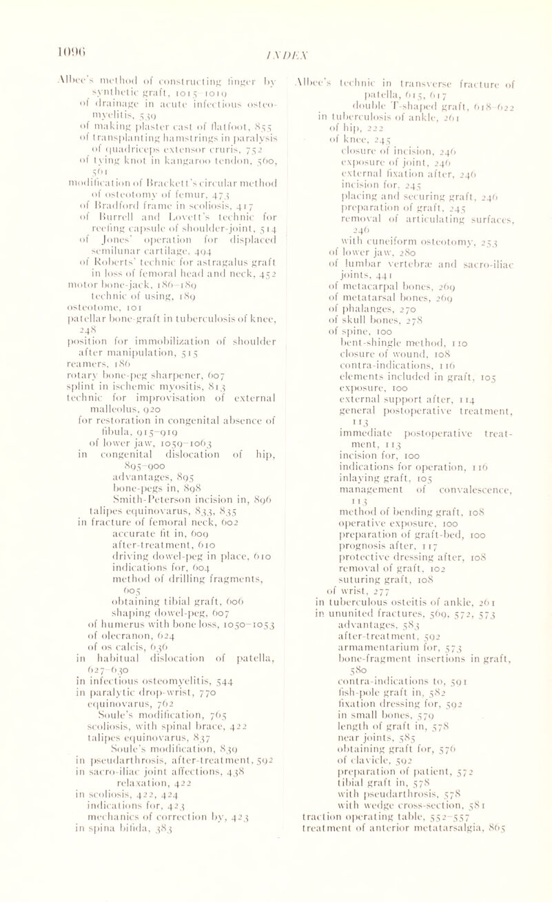 1 (M)(i Albee s method of constructing linger by synthetic graft, 1015 1010 of drainage in acute infectious osteo¬ myelitis, 539 of making plaster cast of flalfoot, 855 of t ransplanting hamstrings in paralysis of quadriceps extensor cruris, 752 of lying knot in kangaroo tendon, 560, ,S() 1 modification of bracket t 's circular method of osteotomy of femur, 47,5 of Bradford frame in scoliosis, 417 of Burrell and Lovett's technic for reeling capsule of shoulder-joint, 514 of Jones' operation for displaced semilunar cartilage. 404 of Roberts' technic for astragalus graft in loss of femoral head and neck, 452 motor bone-jack, 186 189 technic of using, 189 osteotome, 101 patellar bone graft in tuberculosis of knee, 248 position for immobilization of shoulder after manipulation, 515 reamers, 186 rotary bone-peg sharpener, O07 splint in ischemic myositis, 813 technic for improvisation of external malleolus, 920 for restoration in congenital absence of fibula, 915-919 of lower jaw, 1059-1063 in congenital dislocation of hip, 895-900 advantages, 895 bone-pegs in, 898 Smith-Peterson incision in, 896 talipes equinovarus, 833, 835 in fracture of femoral neck, 602 accurate fit in, (109 after-treatment, 610 driving dowel-peg in place, 610 indications for, 604 method of drilling fragments, 605 obtaining tibial graft, 606 shaping dowel-peg, 607 of humerus with bone loss, 1050-1053 of olecranon, 624 of os calcis, 636 in habitual dislocation of patella, 627-630 in infectious osteomyelitis, 544 in paralytic drop-wrist, 770 equinovarus, 762 Soule’s modification, 765 scoliosis, with spinal brace, 422 talipes equinovarus, 837 Soule’s modification, 839 in pseudarthrosis, after-treatment, 592 in sacro iliac joint affections, 438 relaxation, 422 in scoliosis, 422, 424 indications for, 423 mechanics of correction by, 423 in spina bifida, 383 Albec's technic in transverse fracture of patella, 615, 617 double T-shaped graft, 6r8 622 in tuberculosis of ankle, 261 of hip, 222 of knee, 245 closure of incision, 246 exposure of joint, 246 external fixation after, 246 incision for. 245 placing and securing graft, 246 preparation of graft, 245 removal of articulating surfaces. .246 with cuneiform osteotomy, 253 of lower jaw, 280 of lumbar vertebrae and sacro-iliac joints, 441 of metacarpal bones, 269 of metatarsal bones, 269 of phalanges, 270 of skull bones, 278 of spine, 100 bent-shingle method, no closure of wound, 108 contra-indications, 116 elements included in graft, 105 exposure, 100 external support after, 114 general postoperative treatment, 1T3 . immediate postoperative treat¬ ment, 113 incision for, 100 indications for operation, 116 inlaying graft, 105 management of convalescence, 113 method of bending graft, 108 operative exposure, 100 preparation of graft-bed, too prognosis after, t r7 protective dressing after, 108 removal of graft, 102 suturing graft, 108 of wrist, 277 in tuberculous osteitis of ankle, 261 in ununited fractures, 569, 572, 573 advantages, 583 after-treatment, 592 armamentarium for, 573 bone-fragment insertions in graft, 580 contra-indications to, 591 lish-pole graft in, 582 fixation dressing for, 592 in small bones, 579 length of graft in, 578 near joints, 585 obtaining graft for, 576 of clavicle, 592 preparation of patient, 572 1 ibial graft in, 578 with pseudarthrosis, 578 with wedge cross section, 581 traction operating table, 552-557 treatment of anterior metatarsalgia, 865