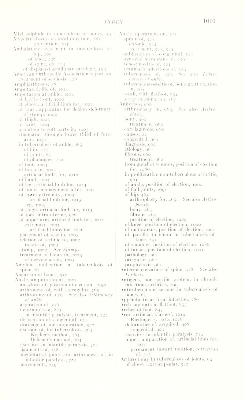 \ 11 \ 1 sulphide in tuberculosis l bones, 30 Alveolar abscess as focal infection, 283 prevention, 204 \nibulatorv treatment in tuberculosis of hip. 200 of knee, 238 of spine, 06, 124 of displaced semilunar cartilage, 404 American ()rtho|K‘dic Association report on treatment of scoliosis. 42b \mphiarlhrosis. 48 \mputated, life of. 1024 \mputation at tinkle, 1004 at battle-front, too.’ at elbow, artificial limb for, 1021 at knee, apparatus for flexion deformity of stump, loot) at thigh, 1005 at wrist, 1004 attention to soft parts in, 1003 cinematic, through lower third of fore¬ arm. 1041 in tuberculosis of ankle, 2(15 of hip, 225 of joints, (14 of phalanges, 270 of foot, 1004 of forearm, 1004 artificial limbs for, 101b of hand, 1004 of leg. artificial limb for. 1014 of limbs, management after, 1001 of lower extremity, 1004 artificial limb for, 1013 leg, 1005 of thigh, artificial limb for, 1013 of toes, intra-uterine, 02b of upper arm, artificial limb for, 102 r extremity, 1004 artificial limbs for, 1016 placement of scar in, 1003 relation of technic to, 1002 to site of, 1003 stump, 1002. See Slumps. treatment of bones in, 1003 of nerve-ends in, 1003 Amyloid infiltration in tuberculosis of spine, 82 Aneurism of bones, 936 Ankle, amputation at, 1004 ankylosis of, position of election, 1090 arthrodesis of, with astragalus, 763 arthrotomy of, 323. See also Arthrolomy of ankle. aspiration of, 326 deformities of, 82 1 in infantile paralysis, treatment, 722 dislocation of, congenital, 324 drainage of, for suppuration, 327 excision of, for tuberculosis, 2b4 Kocher's method, 2b4 Ochsner's method, 2(14 exercises in infantile paralysis, 704 ligaments of, 238 mediolarsal joints and arthrodesis of, in infantile paralysis, 781 movements, 239 \nkle. operations on, 323 sprain of, 323 chronic, 324 treatment, 324. 324 subluxation of, congenital, 324 synovial membrane ol, t enosynovitis of, 3 24 2$l) t rauniat ic affect ions of. 5 ’ x tuberculosis of, 238. miosis ol ankle. Set* also / nher- tuberculous osteitis of, 1 in, 2b1 Imnc-grafl lixat ion weak, wit h fiat foot, 83 1 ray examination, 1(17 \nkylosis, qbo 1 arthroplasty in, 903. See also , 1 rtliro plasty. bony.9bo t real merit, 962 carlilaginous, 9bo causes. 22 congenital, 9b 1 diagnosis, 962 etiology, 961 fibrous, 9(10 treatment, c>ti2 from gunshot wounds, position of election for, ioSb in proliferative non-tubcrculous arthritis, 961 of ankle, position of election, 1090 of flail-joints, 1091 of hip, 4(14 arthroplasty for, 4(13. See also Arlhra- phisly. bony, 463 fibrous, 4(14 position of election, 1089 of knee, position of election, 1000 of metatarsus, position of election, 1091 of patella to femur in tuberculosis of knee, 231 of shoulder, position of election, 10S0 of tarsus, position of election, 1091 pathology, gbi prognosis, 9(12 prophylaxis, 9b 1 Anterior curvature of spine, 42S, See also Lordosis. Antigens, non-specific protein, in chronic infectious arthritis, 299 Antituberculous serums in tuberculosis of bones, b 1 Appendicitis as local infection, 28(1 Arch supports in fiat foot, 835 Arches ol foot, 847 Arm, artificial, Carnes', ion; Kiedinger's. 1022. 102b deformities of, acquired, 008 congenital, 903 exercises in infantile paralysis, 714 upper, amputation of, artificial limb for, 102 1 permanent inward rotation, correction of, 3 1 3 Arthrectomy in tuberculosis of joints, 04 of elbow, extracapsular, 320