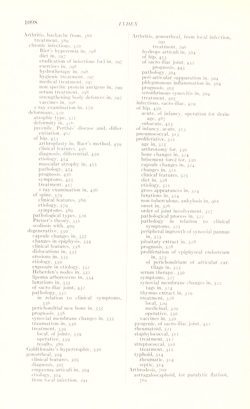 urns \rtliritis, backiiche from, 3SS treatment, 389 chronic infectious, 320 Bier s hyperemia in, 298 diet in, 207 eradication of infectious foci in, 297 exercises in, 298 hydrotherapy in. 298 hygienic treatment, 297 medical treatment. 297 non-specific protein antigens in, 299 serum treatment. 298 strengthening body defences in, 297 vaccines in, 298 .v-ray examination in, 170 deformans, 320 atrophic type, 321 deformity in, 326 juvenile, Perthes' disease and, differ¬ entiation, 4O2 of hip, 453 arthroplasty in, Baer's method, 459 clinical features. 456 diagnosis, differential, 450 etiology, 454 muscular atrophy in, 455 pathology, 454 prognosis, 456 symptoms, 453 treatment, 437 .v-ray examination in, 436 of spine, 379 clinical features, 380 etiology, 3 79 symptoms, 380 pathological types, 320 Preiser’s theory, 331 scoliosis with, 409 degenerative, 330 capsule changes in. 335 changes in epiphysis, 334 clinical features, 338 dislocations in. 333 erosions in, 333 etiology, 330 exposure in etiology. 332 Heberden’s nodes in. 332 lipoma arborescens in. 334 luxations in. 333 of sacro-iliac joint, 432 pathology, 332 in relation to clinical symptoms, 836 perichondrial new bone in. 333 prognosis, 338 synovial membrane changes in, 333 traumatism in, 330 treatment, 339 local, of joints, 339 operative, 339 results, 380 <loldthwaite's hypertrophic, 330 gonorrheal, 304 clinical features, 305 diagnosis, 303 empyema articuli in, 304 etiology, 304 from focal infection, 291 Arthritis, gonorrheal, from focal infection, 291 treatment, 296 hydrops articuli in. 304 of hip, 433 of sacro-iliac joint, 432 prognosis, 443 pathology, 304 peri-articular suppuration in, 304 phlegmonous inflammation in, 304 prognosis, 303 serofibrinous synovitis in, 304 treatment, 303 infectious, sacro-iliac, 429 of hip, 430 acute, of infancy, operation for drain¬ age, 487 subacute, 453 of infancy, acute. 313 pneumococcal, 313 proliferative, 321 age in, 325 arthrotomy for, 330 bone changes in. 324 brisement force for, 330 capsule changes in, 324 changes in, 321 clinical features, 325 diet in, 328 etiology, 321 gross appearances in, 324 luxations in, 324 non-tuberculous, ankylosis in. 961 onset in, 326 order of joint involvement, 327 pathological process in, 322 pathology in relation to clinical symptoms, 325 peripheral ingrowth of synovial pannus in. 323 pituitary extract in. 328 prognosis, 328 proliferation of epiphyseal endosteum .in, 3.23 of perichondrium of articular car¬ tilage in, 323 serum therapy, 330 symptoms, 327 synovial membrane changes in, 322 tags in, 324 thymus extract in, 329 treatment, 328 local, 329 medicinal, 329 operative, 330 vaccines in, 330 pyogenic, of sacro-iliac joint, 432 rheumatoid, 321 staphylococcal, 311 treatment, 312 streptococcal, 310 treatment, 311 typhoid, 314 rheumat ic, 314 sept ic, 3 14 Arthrodesis, 760 astragaloscaphoid, for paralytic flatfoot, 701