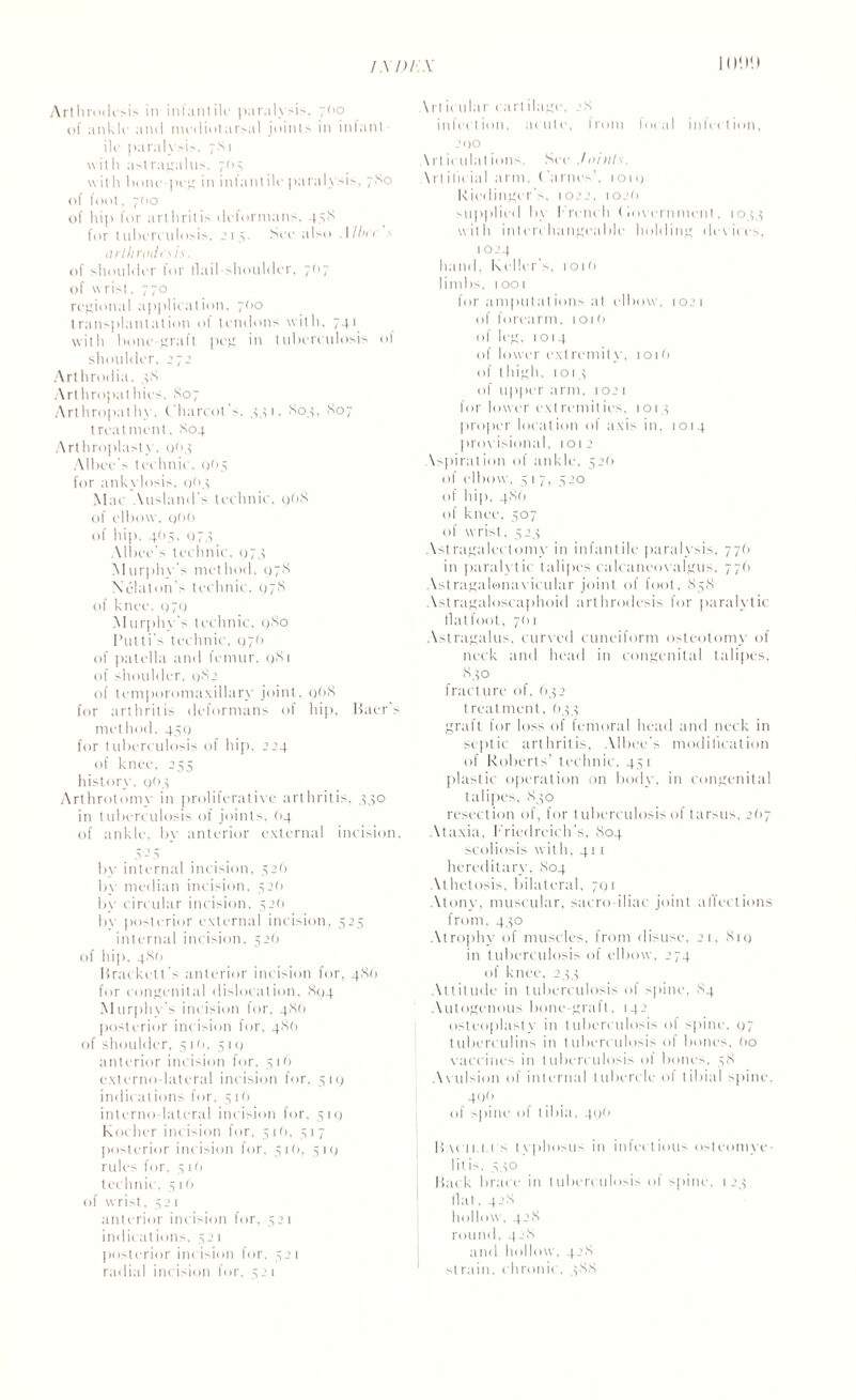 Arthrodesis in infantiK paralysis. 700 of ankln and mediotarsal joints in infant ilc paralysis. 7S1 with astragalus, 705 with I unit'-pci; in infantile paralysis, 7X0 of foot. 700 of hip for arthritis deformans, 43X for tuberculosis. .’15. See also .11 bee ■< arlhroilts is. of shoulder for tlail shoulder. 7O7 of wrist. 770 regional applieation, 7(10 transplantation of tendons with, 741 with hone-graft peg in tuberculosis ol shoulder, 272 Arthrodia. 3X Arthropathies. So7 Arthropathy. Charcot s, 331. So.;, S07 treatment. S04 Arthroplasty, 963 Albec's technic, cjn5 for ankylosis, 9(13 Mae Attslands technic. q(>8 of elbow, q()0 of hip. 405. 073 Mbee's technic, 07.; Murphy's method, 07s Xelaton's technic. q7S of knee, 979 Murphy s technic, 9S0 Pulti's technic, Q7<> of patella and femur, qSi of shoulder. 982 of temporomaxillary joint, q()S for arthritis deformans of hip, Baer's method, 450 for tuberculosis of hip, 224 of knee, 255 history. 9O3 Arthrotomy in proliferative arthritis, 430 in tuberculosis of joints, (14 of ankle, by anterior external incision, 5 - 5 by internal incision, 326 by median incision. .320 by circular incision, 32(1 by posterior external incision, 525 internal incision. 526 of hip. 4S0 Brackett’s anterior incision for, 486 for congenital dislocation, 894 Murphy's incision for, 4X0 posterior incision for, 486 of shoulder, 5it). 3 1 q anterior incision for. 516 externo lateral incision for, 519 indications for, 516 interno-lateral incision for, 319 Kocher incision for, 516, 317 posterior incision for. 31O, 319 rule> for, 3 10 technic, 516 of wrist. 321 anterior incision lor, 32 1 indicat ions, 32 1 posterior incision for, 321 radial incision for. 321 \rt icular cart ilage, 28 infection, acute, from focal infection, 290 \rtic 11 lat ions. See ./oiills. \rI ilit ia 1 arm, ('antes’, 1019 Riedinger's, 1022, toet) supplied b\ French (lovernment, 1033 with interchangeable holding devices, 1 0 4 hand. Keller's. 101(1 limbs. 1001 for ampul a t ions at elbow, 1021 of forearm. 101(1 of leg. 1014 of lower ext remit y. 101 (> of thigh, 1013 of upper arm. 1021 for lower extremities, 1013 proper location of axi> in, 1014 provisional, 1012 \spiralion of ankle, 32O of elbow, 3 1 7, 320 of hip, 4X0 of knee, 307 of wrist, 523 Astragalectomy in infantile paralysis, 776 in paralytic talipes calcaneovalgus, 77(1 Astragalwnavieular joint of foot, 83X Astragaloscaphoid arthrodesis for paralytic flatfoot, 761 Astragalus, curved cuneiform osteotomy of neck and head in congenital talipes. X30 fracture of, (>32 treatment, 633 graft for loss of femoral head and neck in septic arthritis, Albec’s modification of Roberts’ technic. 431 plastic operation on body, in congenital talipes, 830 resection of, for tuberculosis of tarsus, 2(>7 Ataxia, Friedreich’s, S04 scoliosis with, 411 hereditary, X04 Athetosis, bilateral, 791 Atony, muscular, sacro-iliac joint affections from. 430 Atrophy of muscles, from disuse. 21. X19 in tuberculosis of elbow, 274 of knee, 233 Attitude in tuberculosis of spine, X4 Autogenous bone-graft, 142 osteoplasty in tuberculosis of spine. 97 tuberculins in tuberculosis of bones, (>o vaccines in tuberculosis of bones, 38 Avulsion of internal tubercle of tibial spine. 40(> of spine of tibia, 49b Bacii.u s typhosus in infectious osteomye¬ litis. 330 Back brace in tuberculosis of spine, 123 Hal. 42X hollow, 42X round, 42X and hollow, 42X strain, chronic, 3X8