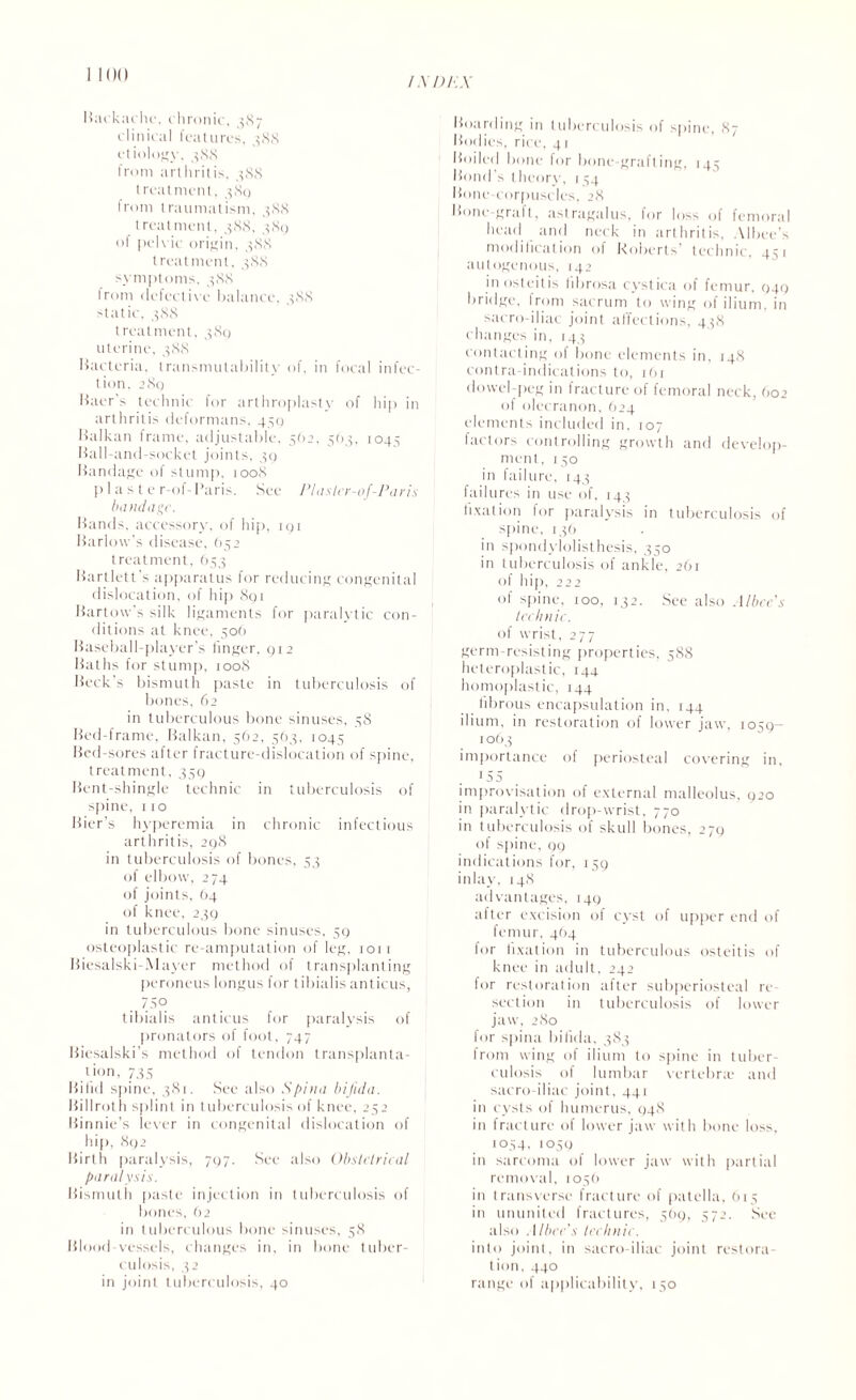 /.x/)/■:.x 1100 Backache. chronic, 987 clinical features. 388 etiology, 388 from arthritis. 388 treatment, 389 from traumatism, 388 treatment, 388, 389 of pelvic origin, 388 treatment, 388 symptoms, 388 from defective balance, 388 static, 388 treatment, 389 uterine, 388 Bacteria, transmutabililv of, in focal infec¬ tion, 289 Baer's technic for arthroplasty of hip in arthritis deformans, 459 Balkan frame, adjustable, 562, 563, 1045 Ball-and-socket joints, 39 Bandage of stump, 1008 p I a s t e r-of-Paris. See Plaster-of-Paris bandage. Bands, accessor)-, of hip, 191 Barlow's disease, (>52 treatment, 653 Bartlett's apparatus for reducing congenital dislocation, of hip 891 Bartow's silk ligaments for paralytic con¬ ditions at knee, 506 Baseball-player’s linger, 912 Baths for stump, 1008 Beck's bismuth paste in tuberculosis of bones, 62 in tuberculous bone sinuses, 58 Bed-frame, Balkan, 562, 563, 1045 Bed-sores after fracture-dislocation of spine, treatment, 359 Bent-shingle technic in tuberculosis of spine, no Bier’s hyperemia in chronic infectious arthritis, 298 in tuberculosis of bones, 53 of elbow, 274 of joints, 64 of knee, 239 in tuberculous bone sinuses, 59 osteoplastic re-amputation of leg, 1011 Biesalski-Mayer method of transplanting peroneus longus for tibialis anticus, . 75° tibialis anticus for paralysis of pronators of foot, 747 Biesalski’s method ol tendon transplanta¬ tion, 735 Bifid spine, 381. See also Spina bifida. Billroth splint in tuberculosis of knee, 252 Binnie’s lever in congenital dislocation of hip, 892 Birth paralysis, 797. See also Obstetrical paralysis. Bismuth paste injection in tuberculosis of bones, 62 in tuberculous bone sinuses, 58 Blood-vessels, changes in, in bone tuber¬ culosis, 32 in joint tuberculosis, 40 Boarding in tuberculosis of spine, 87 Bodies, rice, 41 Boiled bone for bone-grafting, 145 Bond’s theory, 154 Bone corpuscles, 28 Bone-gralt, astragalus, for loss of femoral head and neck in arthritis, Albee’s modification of Roberts’ technic. 4^1 autogenous, 142 in osteitis fibrosa cystica ol femur, 949 bridge, from sacrum to wing of ilium, in sacro-iliac joint affections, 438 changes in, 143 contacting of bone elements in, 148 contra-indications to, i6r dowel-peg in fracture of femoral neck, 602 of olecranon, 624 elements included in, 107 factors controlling growth and develop¬ ment, 150 in failure, 143 failures in use of, 143 fixation for paralysis in tuberculosis of spine, 136 in spondylolisthesis, 350 in tuberculosis of ankle, 261 of hip, 222 ot spine, 100, 132. See also A/bec's technic. of wrist, 277 germ-resisting properties, 588 heteroplastic, 144 homoplastic, 144 fibrous encapsulation in, 144 ilium, in restoration of lower jaw, 1059— 10O3 importance of periosteal covering in, 155 improvisation of external malleolus, 920 in paralytic drop-wrist, 770 in tuberculosis of skull bones, 279 of spine, 99 indications for, 159 inlay, 148 advantages, 149 after excision of cyst of upper end of femur, 464 for fixation in tuberculous osteitis of knee in adult, 242 tor restoration after subperiosteal re¬ section in tuberculosis of lower jaw, 280 for spina bifida, 383 from wing of ilium to spine in tuber¬ culosis of lumbar vertebra- and sacro-iliac joint. 441 in cysts of humerus, 948 in fracture of lower jaw with bone loss. 1054, 1059 in sarcoma of lower jaw with partial removal, 1056 in transverse fracture of patella, 615 in ununited fractures, 569, 572. See also . I /bee's technic. into joint, in sacro-iliac joint restora¬ tion, 440 range of applicability, 150
