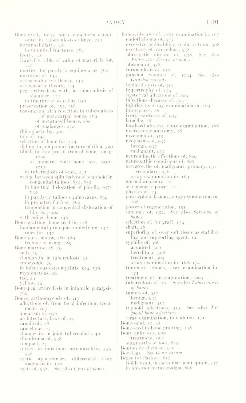 Hone-graft, inlay, with cuneiform osteot¬ omy. in tuberculosis of knee, 254 intramedullary, 14O in ununited fractures, 582 ivorv. 14(1 Rausch's table of value of materials lor, 140 mortise, for paralytic equinovarus, 702 nut rit ion of, 144 osteoconductive theory. 144 ost oogenetic theory. 144 peg, arthrodesis with, in tuberculosis of shoulder. 272 in fracture of os calcis, 646 preservation of, 157, 158 restoration with resection in tuberculosis of metacarpal bones. 2O9 of metatarsal bones. 2(19 of phalanges, 270 rhinoplasty by. 409 role of. 145 selection of bone lor. 154 sliding, in compound fracture of tibia, 590 tibial, in fracture of frontal bone, io(>4 1 of U) of humerus with bone loss, 1050- 1044 in tuberculosis of knee, 244 wedge between split halves of scaphoid in congenital talipes, 844, 835 in habitual dislocation of patella, (>27- (140 in paralytic talipes equinovarus, 839 in pronated flatfoot. 860 remodeling in congenital dislocation of hip, 895-900 with boiled bone, 146 Hone-grafting, bone-seed in, 148 fundamental principles underlying, 142 rules for, 147 Hone-jack, motor, 186- 189 technic of using, 189 Hone-marrow, 28, 29 cells. 29 changes in, in tuberculosis, 41 embryonic, 29 in infectious osteomyelitis, 534, 536 myxomatous, 29 red. 29 yellow, 29 Hone-peg arthrodesis in infantile paralysis, 78° Bones, actinomycosis of, 417 affections of, from focal infection, treat¬ ment, 295 aneurism of, 056 architecture, laws of, 24 canaliculi, 28 cancellous, 27 changes in, in joint tuberculosis, 40 chondroma of, 938 compact, 27 cortex, in infectious osteomyelitis, 535, 53.6 cystic appearances, differential .v-ray diagnosis in, 1 70 cysts of, 938. See also Cysls of hours. Hones, diseases of, v ray examination in, 1(17 endothelioma of, 955 excessive malleability, scoliosis from, 408 exostoses of, cancellous, 948 librocystie disease of, 948. See also /•'ibroryshc disrasi ol horns. fibroma of. 948 1 urunculosis of, 540 gunshot wounds of, 1044, See also (in us hot wounds. hydat id cysts of, 41 7 hypert rophy of, 1 54 hysterical affections of. 809 infectious diseases of, 404 injuries to, a ray examination in, 1O4 interspaces, 28 ivory exostoses of, 947 lamella', 28 localized abscess, .v-ray examination. i<>8 microscopic anatomv, 28 myeloma of, 955 neoplasms of, 947 benign, 947 malignant, 952 neuromimetic affections of, 809 neuropathic conditions of. 806 newgrowths of, malignant, primary, 952 secondary, 956 .v-ray examination in. 169 normal anatomy, 27 osteogenetic power, 22 physics of, 24 posttyphoid lesions, .v-ray examination in, 168 power of regeneration, 151 sarcoma of, 952. See also Sarcoma of hoars. selection of, for graft, 154 shaft, 28 superiority of, ox er soft tissue as stabiliz¬ ing and supporting agent, it) syphilis of, 40(1 acquired, 400 hereditary, 408 treatment, 409 .v-ray examination in, 168, 174 traumatic lesions, .v-rav examination in, 174 treatment of, in amputation, 1004 tuberculosis of. 20. See also Tuberculosis of hours. tumors of, 947 benign, 937 malignant. 952 typhoid affections, 415. See also Ty¬ phoid hour a fniions. .v-ray examination, in children, 171 Hone-sand, 42. 45 Hone-seed in bone-gralting, 148 Hony ankylosis, 900 trent ment, 0f>2 outgrowths of foot, 845 Houton de chemise. 4 1 5 How legs. See Conn canon. Brace for fiat tool, 857 (ioldthwait, in sacro iliac joint sprain, 447 in anterior metatarsalgia, 866