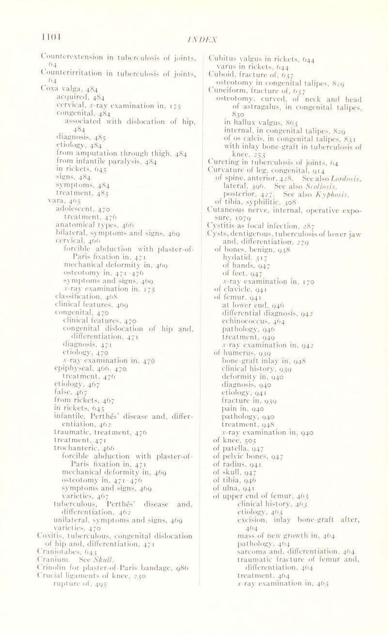 I.XDEX ( ounterextension in tuberculosis of joints, . 64 t ountcrirritation in tuberculosis of joints, . (’4 Coxa valga, 484 acquired, 484 cervical, 4-ray examination in, 175 congenital, 484 associated with dislocation of hip, 484 di agnosis, 485 etiology, 484 from amputation through thigh, 484 from infantile paralysis, 484 in rickets, 645 signs, 484 symptoms, 484 treatment. 485 vara, 465 adolescent, 470 treatment, 476 anatomical types, 4(16 bilateral, symptoms and signs, 46Q cervical, 4OO forcible abduction with plaster-of- Paris fixation in. 471 mechanical deformity in, 4(19 osteotomy in, 471- 47b symptoms and signs, 4(10 ■v-ray examination in, 175 classification, 468 clinical features, 469 congenital, 470 clinical features, 470 congenital dislocation of hip and, differentiation, 471 diagnosis, 471 etiology, 470 -v-ray examination in, 470 epiphyseal, 466, 470 treatment, 476 etiology, 467 false, 4O7 irom rickets, 467 in rickets, (>45 infantile, Perthes’ disease and, differ¬ entiation, 462 traumatic, treatment, 47b treatment, 471 trochanteric, 466 forcible abduction with plaster-of- I’aris fixation in, 471 mechanical deformity in, 469 osteotomy in, 471 476 symptoms and signs, 469 varieties, 467 tuberculous, Perthes’ disease and, differentiation, 462 unilateral, symptoms and signs, 469 varieties, 470 Coxitis, tuberculous, congenital dislocation of hip and, differentiation, 471 Craniotabes, 643 Cranium. See Skull. Crinolin for plaster of Paris bandage, 986 Crucial ligaments of knee, 2,50 rupt ure of, 495 Cubitus valgus in rickets, 644 varus in rickets, 644 Cuboid, fracture of, 637 osteotomy in congenital talipes, 829 Cuneiform, fracture of, 637 osteotomy, curved, of neck and head of astragalus, in congenital talipes, 830 in hallux valgus, 863 internal, in congenital talipes, 829 of os calcis, in congenital talipes, 831 with inlay bone-graft in tuberculosis of knee, 253 C ureting in tuberculosis of joints. 04 Curvature of leg, congenital, 914 of spine, anterior, 428. See also Lordosis. lateral. 396. See also Scoliosis. posterior, 427. See also Kyphosis. of tibia, syphilitic, 308 Cutaneous nerve, internal, operative expo¬ sure. 1079 Cystitis as focal infection, 287 Cysts, dentigerous, tuberculosis of lower jaw and, differentiation-. 279 of bones, benign, 938 hydatid, 317 of hands, 947 of feet. 947 .v-ray examination in, 170 of clavicle, 041 of femur, 041 at lower end, 946 differential diagnosis, 942 echinococcus, 464 pathology, 946 treatment, 949 .v-ray examination in, 942 of humerus, 939 bone-graft inlay in, 948 clinical history, 939 deformity in, 040 diagnosis, 940 etiology, 941 fracture in, 939 pain in, 940 pathology, 940 treatment, 948 .v-ray examination in, 940 of knee, 505 of patella, 947 of pelvic bones, 947 of radius, 941 of skull, 947 of tibia, 946 of ulna, 041 of upper end of femur, 463 clinical history, 463 etiology, 463 excision, inlay bone-graft after, 4O4 mass of new growth in, 484 pathology, 4<>4 sarcoma and, differentiation, 464 traumatic fracture of femur and, differentiation, 4<>4 treatment. 4(14 .v-ray examination in, 463