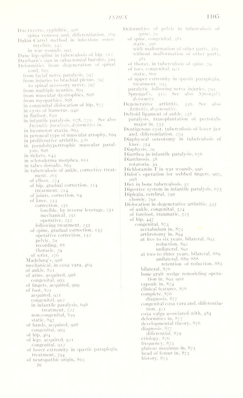 Dactyi.itis. syphilitic, 4o8 spina vcntosa and, differentiation. 2bq Dakin t'arrcl method in inlcctious osteo¬ myelitis. 54J in war wounds. 005 Dane hip splint in tuberculosis of hip, 21 - Dawbarn's sign in subacromial bursitis, .500 Deformities from degeneration of spinal cord. 804 from facial nerve paralysis, 707 from injuries to brachial plexus. 71)7 to spinal accessory nerve, 707 from multiple neuritis. So.5 from muscular dystrophies, 80S from myopathies, SoS in congenital dislocation of hip. S77 in evsts of humerus, 040 in flat foot. 850 in infantile paralysis. 678. 721. See also Infantile paralysis, deformities in. in locomotor ataxia, 804 in peroneal type of muscular atrophy, Soq in proliferative arthritis, 42(1 in pseudohvpertrophic muscular paral¬ ysis, SoS in rickets, (144 in scleroderma morphea, 661 in tabes dorsalis. S04 in tuberculosis of ankle, corrective treat¬ ment. 2b 5 of elbow. 274 of hip, gradual correction, 214 treatment. 214. of joints, correction. (>4 of knee, 244 correction, 251 forcible, by reverse leverage, 251 mechanical, 251 operative, 252 following treatment, 235 of spine, gradual correction, 143 operative correction, 142 pelvic, 7Q recording, 88 thoracic, 79 of wrist, 27b Madelung’s, 90S mechanical, in coxa vara, 469 of ankle, 821 of arms, acquired. 90S congenital, 904 of lingers, acquired, 909 of foot, S21 acquired, 021 congenital, 912 in infantile paralysis, 69S treatment, 722 non-congenital, 839 static, S47 of hands, acquired, 908 congenital, 903 of hip, 404 of legs, acquired. 921 congenital, 912 of lower extremity in spastic paraplegia, treatment, 704 of neuropathic origin, 804 70 Deformities of pelvis in tuberculosis of spine, 70 of spine, congenital. 481 st a t ic, 49b with malformation of other parts. 485 without malformation of other parts, 481 of thorax, in tuberculosis of spine, 79 of toes, congenital. 92 1 st at ic, 8(io of upper extremity in spastic paraplegia, l real menl, 704 paralytic, following nerve injuries. 795 Sprengel’s. 512. See also Sprrn^d's deformity. Degenerative arthritis, 440. See also . I rthritis. degenerativ/. Deltoid ligament of ankle, 258 paralysis, transplantation of pectoralis major in, 755 Dentigerous evst, tuberculosis of lower jaw and. differentiation, 270 Diaphyseal osteotomy in tuberculosis of knee, 254 Diaphysis, 29 Diarrhea in infantile paralysis, (>79 Diarthrosis. 48 rotatoria, 49 Dichloramin-T in war wounds, 99b Didot’s operation for webbed lingers, 907, 908 Diet in bone tuberculosis. 52 Digestive system in infantile paralysis. (175 Diplegia, cerebral, 790 choreic, 791 Dislocation in degenerative arthritis, 445 of ankle, congenital, 524 of forefoot, traumatic, 525 of hip, 447 congenital, 874 acetabulum in, 874 arthrolomy in, 894 at five to six years, bilateral. S94 reduction, 892 unilateral, 891 at two to three years, bilateral, 889 unilateral, 880 -888 retention of reduction, 885 bilateral. 87b bone-graft wedge remodeling opera¬ tion in, 895 900 capsule in. 874 clinical features, 876 complete, 87(1 diagnosis. 877 congenital coxa vara and, differentia¬ tion, 471 coxa valga associated with, 484 deformities in, 877 developmental theory, 876 diagnosis, 877 differential, 879 etiology. 87b frequency, 874 gluteus maximus in, 875 head of femur in, 874 history. 874