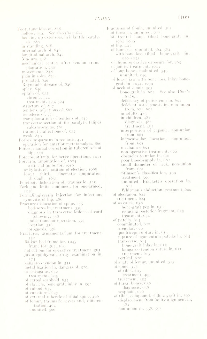 / \ 1)1.\ I ion l oot, functions of, X48 hollow. S ^i. Soc also t /</., tool. hooking up extensors, in infantile paraly¬ sis. 7X0 in standing. X4X internal arch ol. X4X longitudinal arch. X47 Madura, 4 1 X mechanical center, after tendon trans¬ plantation. 750 movements. X4X pain in soles. X44 pronated. X40 Raynaud's disease of, X4O splay. X4Q sprain of, 524 chronic. 424 treatment. 523. 424 structure ol. X47 tendons, al.ections of. X(>7 tenodesis ol. 771 transplantation of tendons ol. 74.’ transverse section ol. for paralytic talipes calcaneocavus. 7X1 traumatic affections of, 524 weak. X40 Forbes' apparatus in scoliosis. 421 operation for anterior metatarsalgia. 800 Forced manual correction in tuberculosis of hip. 220 Forceps, stirrup, for nerve operations, 1071 Forearm, amputation ol, 1004 artificial limbs for. 1010 ankvlosis of. position of election. 10XX lower third. cinematic amputation through, 1041 F'orefoot. dislocation of. traumatic. 525 Fork and knife combined, for one-armed, 102X FOrmalin-glvcerin injection for infectious synovitis of hip. 486 Fracture-dislocation of spine. 444 bed-sores in. treatment, 450 diagnosis in transverse lesions of cord following. 458 indications for operation. 457 location. 44O prognosis, 44X Fractures, armamentarium for treatment, 5 5 - Balkan bed-frame for, 1045 frame for. 4(12. 464 indications for operative treatment, 404 juxta-epiphyseal, v ray examination in, 1 74 kangaroo tendon in, 444 metal fixation in. dangers of, 570 of astragalus, (>42 treatment, 644 of carpal scaphoid. (147 of clavicle, bone-graft inlay in. 402 of cuboid, 647 of cuneiform. 1147 of external tubercle of tibial spine. 40O of femur, traumatic, cysts and, dilleren- liation. 4O4 ununited, 5OO Fractures of Fibula, ununited, 4O4 of forearm, ununited, 40X of frontal bone, tibial bone-graft in, 10O4 ioOq of hip. 447 of humerus, ununited, 404, 4X4 with bone loss, tibial bone-graft in, 1040 1044 of ilium, operative exposure for, 4X5 of joints, t real men!, 1044 of long bones, malunited. 440 ununited. 440 of lower jaw with bone loss, inlay bone- graft in 1044, 1040 of neck ol icmur. 404 bone-graft in (102. See also . I Hu t \ In Imii . deficiency of periosteum in, 602 deficient osteogenesis in. non union from. (>o 1, O02 in adults, 4X4 in children. 4X1 diagnosis, 4X2 t real ment, 4X2 interposition of capsule, non-union from, (101 intracapsular location, non-union from. Oor mechanics. O01 non-operative treatment. Ooo obstacles to union in. 001 poor blood-supply in. 002 small diameter of neck, non-union from, 001 Stimson's classihcation, 400 treatment, 500 ununited, Brackett s operation in, 61 1 Whitman’s abduction treatment, Ooo of olecranon. 022 treatment, (124 of os calcis, O40 bone-gralt peg in. O4O reducing posterior fragment. 645 treatment. 044 of patella. (114 comminuted. (120 irregular, (120 quadriceps ruplure in. 01 4 rupture of ligament tint patelhe in. 614 transverse. 014 bone-graft inlay in. 61 4 kangaroo tendon suture in, O14 I real ment, (>14 vertical. O20 of shaft of femur, ununited. 474 of spine, 45X of I ibiu. 40.4 treatment. 400 l real ment. 444 of tarsal bones. O40 diagnosis. 64X scaphoid, 040 of tibia, compound, sliding graft in. 400 displacement from faulty alignment in, 4 84 non-union in, 44X, 4(14