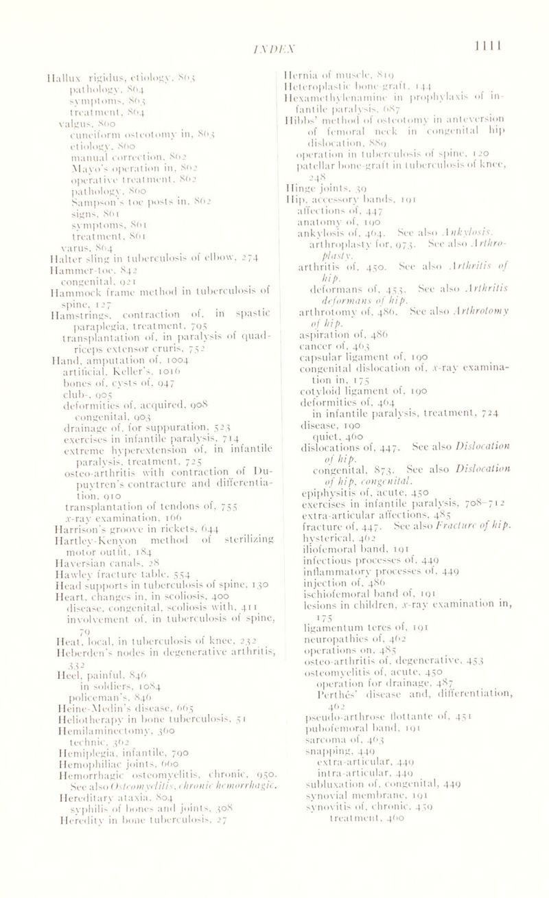 Hallux rigidus, etiology. 803 pathology. 864 symptoms, 803 treatment. 864 valgus. S(>o cuneiform osteotomy in, 8(14 etiology. 860 manual correction. 86.2 Mavo's operation in, 862 operative treatment, 862 pathology. 8(10 Sampson's toe posts in, 862 signs, 861 symptoms, 861 treatment. 861 varus. 864 Halter sling in tuberculosis of elbow. 274 Hammer toe. 842 congenital. t)21 Hammock frame method in tuberculosis of spine. 127 Hamstrings, contraction of, in spastic paraplegia, treatment, 705 transplantation of, in paralysis of quad¬ riceps extensor cruris, 752 Hand, amputation of, 1004 artificial, Keller’-, 101 6 bones of. cysts of, 047 club-, 005 deformities of, acquired, 908 congenital, 904 drainage of. for suppuration. 523 exercises in infantile paralysis, 714 extreme hyperextension of, in infantile paralysis, treatment, 725 osteo-arthritis with contraction of Uu- puytren's contracture and differentia¬ tion, 910 transplantation of tendons of, 755 x-ray examination, 166 Harrison's groove in rickets, 644 Hartley-Kenyon method of sterilizing motor outfit, 184 Haversian canals, 28 Hawley fracture table, 554 Head supports in tuberculosis of spine, 130 Heart, changes in, in scoliosis, 400 disease, congenital, scoliosis with, gri involvement of, in tuberculosis of spine, 79 , Heat, local, in tuberculosis of knee, 232 Heberden's nodes in degenerative arthritis, 33 2 Heel, painful. .846 in soldiers, 1084 policeman’s, 846 Heine-Medin’s disease, 665 Heliotherapy in bone tuberculosis, 51 1 lemilaminectomy, 360 technic, 362 Hemiplegia, infantile, 790 Hemophiliac joints, 660 Hemorrhagic osteomyelitis, chronic, 030. See also (Islconiyclilis, chronic hemorrhagic. Hereditary ataxia, 804 syphilis of bones and joints, 308 Heredity in bone tuberculosis, 27 1 Iernia of muscle, 810 Heteroplastic bone graft, 144 Hcxamethvlenamine in prophylaxis of in¬ fantile paralysis, (187 Hibbs’ method of osteotomy in anteversion of femoral neck in congenital hip dislocation, 889 operation in tuberculosis of spine, 120 patellar bone-graft in tuberculosis of knee, 248 . IIinge joints, 39 Hip, accessory bands, iqi affections of, 447 anatomy of, 100 ankylosis of, 464. See also Ankylosis. arthroplasty lor. 973. See also Arthro¬ plasty. arthritis of, 450. See also Arthritis of hi p. deformans of, 453. See also Arthritis deformans of hip. arthrotomy of, 48(1. See also Arthrolomy of hip. aspiration of, 486 cancer of, 4(13 capsular ligament of, 190 congenital dislocation of, v-ray examina¬ tion in, 175 cotyloid ligament of, 190 deformities of, 4O4 in infantile paralysis, treatment, 724 disease, iqo quiet, 460 dislocations of, 447. See also Dislocation of hip. congenital, 873. See also Dislocation of hip, congenital. epiphysitis of. acute. 450 exercises in infantile paralysis, 708-712 extra-articular affections, 485 fracture of, 447. See also Fracture of hip. hysterical, 4(12 iliofemoral band, 19r infectious processes of, 449 inflammatory processes of. 449 injection of. 486 ischiofemoral band of, rqi lesions in children, .r-ray examination in, 1 '5 , ligamentum teres ot, 191 neuropathies of, 462 operations on, 485 osteo-arthritis of, degenerative, 453 osteomyelitis of, acute, 450 operation for drainage, 487 l’erthes’ disease and, differentiation, 462 pseudo-arthrose llottante of, 451 pubofemoral band, 191 sarcoma of, 463 snapping, 440 extra-articular, 449 intra-articular, 44(1 subluxation of, congenital, 449 synovial membrane, iqi synovitis of, chronic, 431) treatment, 400