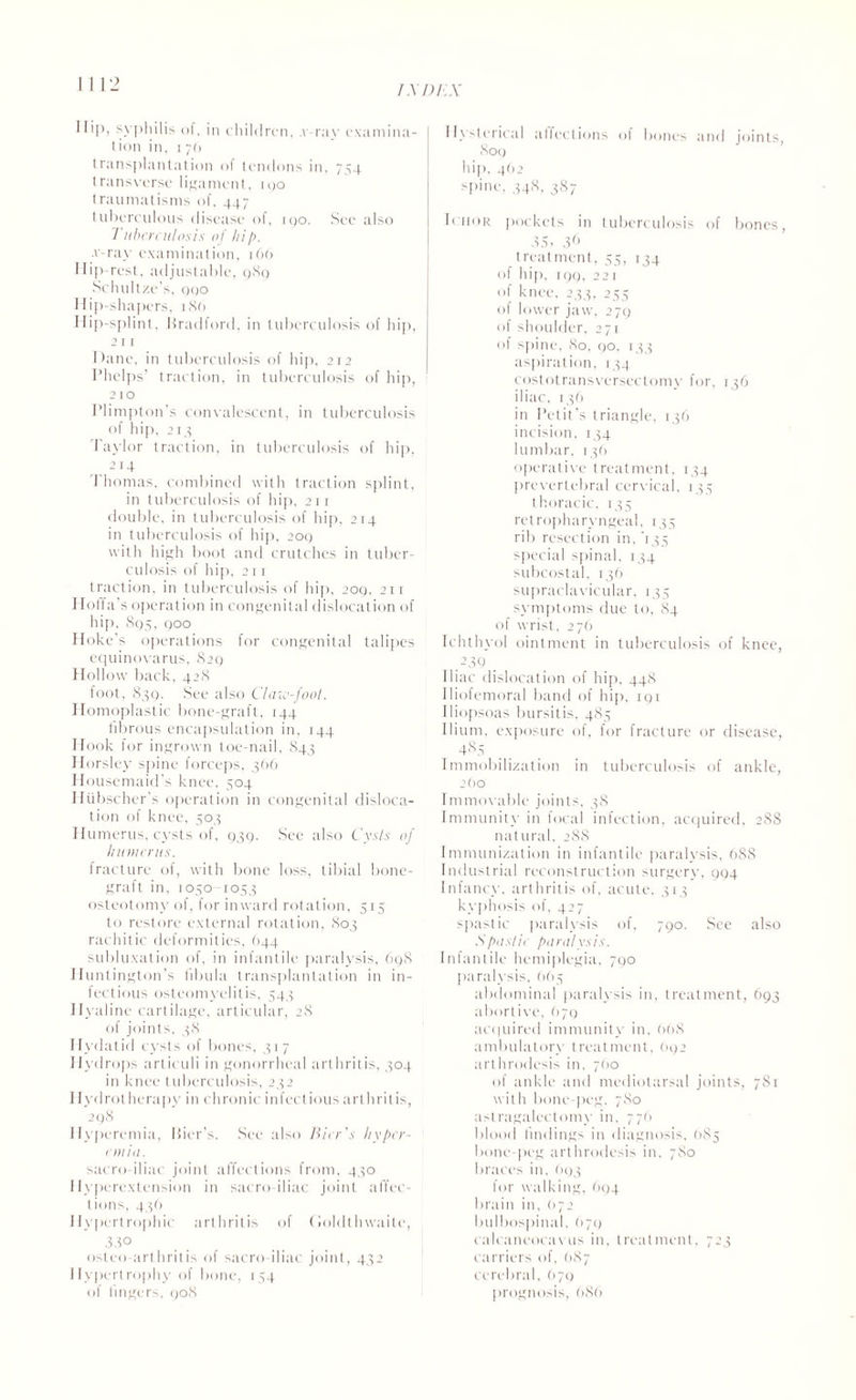 I \ DP.X If*P» syphilis of, in children. .v ray examina- Iion in, i 70 transplantation of tendons in, 754 transverse ligament, 100 traumatisms of, 447 tuberculous disease of, 190. Sec also Tuberculosis of hip. v-ray examination, 106 Hip-rest, adjustable, 9S9 Schultze’s, qqo Hip-shapers, 186 Hip-splint, Bradford, in tuberculosis of hip, 211 Dane, in tuberculosis of hip, 212 Phelps’ traction, in tuberculosis of hip, 210 Plimpton's convalescent, in tuberculosis of hip, 213 Taylor traction, in tuberculosis of hip, , . 214 Thomas, combined with traction splint, in tuberculosis of hip, 211 double, in tuberculosis of hip, 214 in tuberculosis of hip, 20Q with high boot and crutches in tuber¬ culosis of hip, 211 traction, in tuberculosis of hip, 2oq, 211 Hoffa’s operation in congenital dislocation of hip. 895, 000 Hoke’s operations for congenital talipes equinovarus, 829 Hollow back, 42S loot, 839. See also Claw-fool. Homoplastic bone-graft, 144 fibrous encapsulation in, 144 Hook for ingrown toe-nail, 843 Horsley spine forceps, 366 Housemaid’s knee, 504 Hiibscher’s operation in congenital disloca¬ tion of knee, 503 Humerus, cysts ol, 939. See also Cysls of humerus. fracture of, with bone loss, tibial bone- graft in, 1050-1053 osteotomy of, for inward rotation, 515 to restore external rotation, 803 rachitic deformities, 644 subluxation of, in infantile paralysis, 698 Huntington’s fibula transplantation in in¬ fectious osteomyelitis, 543 Hyaline cartilage, articular, 28 of joints, 38 Hydatid cysts of bones, 317 Hydrops arliculi in gonorrheal arthritis, 304 in knee tuberculosis, 232 1 lydrotherapy in chronic infectious arthritis, 298 Hyperemia, Bier’s. See also Bier's hyper¬ emia. sacro iliac joint affections from, 430 Hyperextension in sacroiliac joint affec¬ tions, 436 Hypertrophic arthritis of Goldlhwaite, 33° osteo arthritis of sacro iliac joint, 432 Hypertrophy of bone, 154 of lingers, 908 Hysterical alfections of bones and joints, 809 hip. 462 spine. 348, 387 h hor pockets in tuberculosis of bones, 35, 36 treatment, 55, 134 of hip, 199, 221 of knee, 233, 255 of lower jaw, 279 of shoulder, 271 of spine, 80, 90, 133 aspiration, 134 costotransversectomy for, 136 iliac, 136 in Petit’s triangle, 136 incision, 134 lumbar, 136 operative treatment, 134 prevertebral cervical, 135 thoracic, 135 retropharyngeal, 135 rib resection in. '135 special spinal, 134 subcostal, 136 supraclavicular, 135 symptoms due to, 84 of wrist, 276 Ichthyol ointment in tuberculosis of knee, 239 Iliac dislocation of hip. 448 Iliofemoral band of hip, 191 Iliopsoas bursitis, 485 Ilium, exposure of, for fracture or disease, 485 Immobilization in tuberculosis of ankle, 260 Immovable joints, 38 Immunity in focal infection, acquired, 288 natural, 288 Immunization in infantile paralysis. 688 Industrial reconstruction surgery, 994 Infancy, arthritis of, acute, 313 kyphosis of, 427 spastic paralysis of, 790. See also Spastic paralysis. Infantile hemiplegia, 790 paralysis. 665 abdominal paralysis in, treatment, 693 abortive, 679 acquired immunity in, 668 ambulatory treatment, 692 arthrodesis in, 7(10 of ankle and mediotarsal joints, 781 with bone-peg, 780 aslragalectomy in, 776 blood findings in diagnosis, 685 bone-peg arthrodesis in, 780 braces in, 693 for walking, 694 brain in. 672 bulbospinal. 679 calcaneocavus in. treatment, 723 carriers of, (>87 cerebral, 679 prognosis, 686