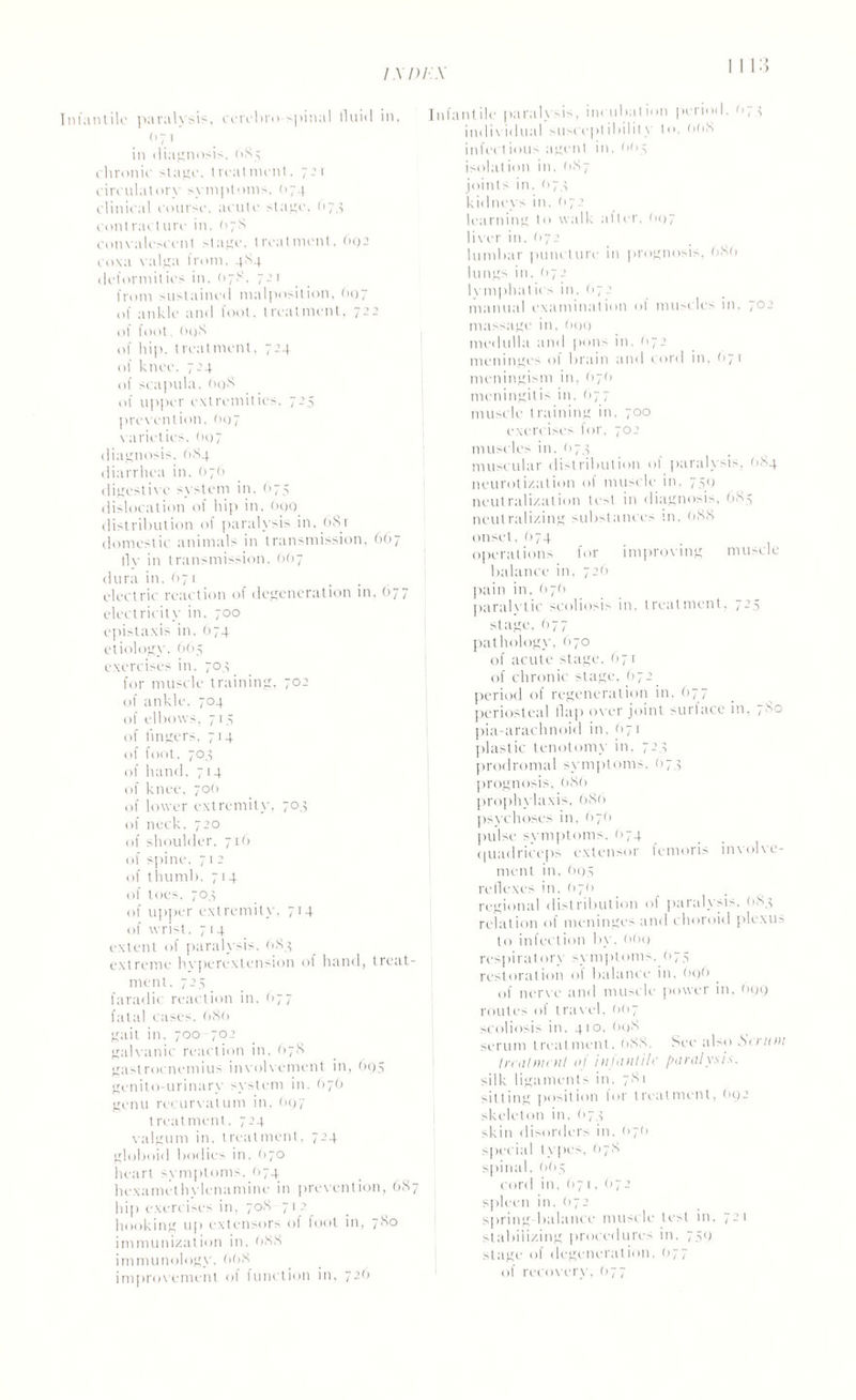 Infantile paralysis, cerebro spinal fluid in, (>71 in diagnosis, 684 chronic stage, treatment, 721 circulatory symptoms. 074 clinical course, acute stage, 674 contracture in. 07S convalescent stage, treatment, 692 coxa valga from. 4S4 deformities in. <178. 7-’r from sustained malposition. (>07 of ankle and foot, treatment, 722 of foot. (H)S of hip. treatment, 724 of knee. 724 of scapula, 698 of upper extremities, 725 prevention. (>07 varieties. (>07 diagnosis. 684 diarrhea in. 676 digestive svstem in. 675 dislocation of hip in. 600 distribution of paralysis in, 68r domestic animals in transmission, 667 fly in transmission. 667 dura in. 671 electric reaction of degeneration in. 677 electricity in, 700 epistaxis in. 674 etiology, 665 exercises in. 704 for muscle training, 702 of ankle. 704 of elbows, 714 of lingers. 714 of foot. 704 of hand. 714 of knee, 700 of lower extremity. 704 of neck, 720 of shoulder. 716 of spine. 71 2 of thumb, 714 of toes. 704 of upper extremity, 714 of wrist. 714 extent of paralysis. 6.84 extreme hvperextension of hand, treat¬ ment. 725 faradic reaction in, 677 fatal cases. 086 gait in, 700 702 galvanic reaction in, 678 gastrocnemius involvement in, 695 genito-urinarv system in, 676 genu recurvatum in, 697 treatment. 724 valgum in, treatment, 724 globoid bodies in. 070 heart symptoms, 074 lie\amethylenamine in prevention, 687 hip exercises in, 708 712 hooking 111> extensors of foot in, 7<8° immunization in. 088 immunology, 008 improvement of function in, 72O Infantile paralysis, incubation period. <>71 individual susceptibility to, 008 infect ions agent in, 004 isolation in, (187 joints in, 674 kidneys in, (172 learning to walk alter, 697 liver in, (172 lumbar puncture in prognosis, 080 lungs in. (172 lymphatics in, (172 manual examination of muscles in. 702 massage in, O99 medulla and pons in, 672 meninges of brain and cord in, 07 1 meningism in, O7O meningitis in. (177 muscle training in, ~oo exercises for, 702 muscles in. 1174 muscular distribution ol paralysis, <>84 neurotization ot muscle in, 750 neutralization test in diagnosis, 684 neutralizing substances in, 088 onset, O74 operations for improving muscle balance in. 726 pain in, 67(1 paralytic scoliosis in, treatment, 7-5 stage. O77 pathology, 670 of acute stage, O71 of chronic stage, 672. period of regeneration in, O77 periosteal flap oxer joint surface in, , so pia-arachnoid in, (>7 1 plastic tenotomy in, 724 prodromal symptoms, (174 prognosis, 080 prophylaxis, 080 psychoses in. <17(1 pulse symptoms, <>74 quadriceps extensor temoris inxolxe- ment in, 695 reflexes in, (>70 regional distribution of paralysis. <184 relation of meninges and choroid plexus to infection by. OO9 respiratory symptoms, 674 restoration oi balance in. 696 of nerve and muscle power in, 699 routes of travel, OO7 scoliosis in. 410, O98 serum treatment, 088. See also Sir mu treatment nl injantilc paralysis. silk ligaments in. 781 sitting position for treatment, (>92 skeleton in. 674 skin disorders in. O7O special types. <178 spinal, 6O4 cord in. O7 t, (>72 spleen in, (172 spring balance muscle test in. 7-1 stabilizing procedures in. 749 stage of degeneration, <>77 of recovery, 677