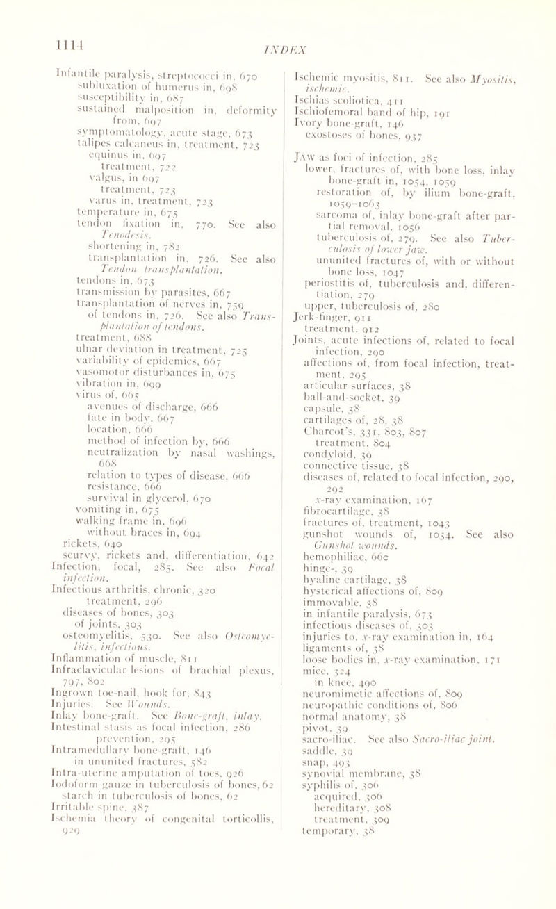 1114 Inlantile paralysis, streptococci in, 670 subluxation of humerus in, 698 susceptibility in. 687 sustained malposition in, deformity from, 697 symptomatology, acute stage, 673 talipes calcaneus in, treatment, 723 equinus in, 697 treatment, 722 valgus, in 697 treatment, 723 varus in, treatment, 723 temperature in, 675 tendon fixation in, 770. See also Tenodesis. shortening in, 782 transplantation in. 726. See also Tendon transplantation. tendons in, 673 transmission by parasites, 667 transplantation of nerves in, 739 of tendons in, 726. See also Trans¬ plant at ion of tendons. treatment, 688 ulnar deviation in treatment, 725 variability of epidemics, 667 vasomotor disturbances in, 675 vibration in, 699 virus of, 665 avenues of discharge, 666 fate in body, 667 location, 666 method of infection by, 666 neutralization by nasal washings, 668 relation to types of disease, 666 resistance, 666 survival in glycerol, 670 vomiting in, 675 walking frame in, 696 without braces in, 694 rickets, 640 scurvy, rickets and, differentiation, 642 Infection, focal, 285. See also Focal infection. Infectious arthritis, chronic, 320 treatment, 296 diseases of bones, 303 of joints, 303 osteomyelitis, 530. See also Osteomye¬ litis, infectious. Inflammation of muscle, 811 Infraclavicular lesions of brachial plexus, 797, 802 Ingrown toe-nail, hook for, 843 Injuries. See Wounds. Inlay bone-graft. See Bone-graft, inlay. Intestinal stasis as focal infection, 286 prevention, 295 Intramedullary bone-graft, 146 in ununited fractures, 5.82 Intra uterine amputation of toes, 926 Iodoform gauze in tuberculosis of bones, 62 starch in tuberculosis of bones, 62 I rritable spine, 387 Ischemia theory of congenital torticollis, 929 Ischemic myositis, 811. See also Myositis, iselinnic. Tschias scoliotica, 411 Ischiofemoral band of hip, 191 Ivory bone-graft, 146 exostoses ol bones, 937 Jaw as foci of infection, 285 lower, fractures of, with bone loss, inlay bone-graft in, 1054, 1059 restoration of, by ilium bone-graft, 1059-1063 sarcoma of, inlay bone-graft after par¬ tial removal, 1056 tuberculosis ol, 279. See also Tuber¬ culosis of lower jaw. ununited fractures of, with or without bone loss, 1047 periostitis of, tuberculosis and. differen¬ tiation, 279 upper, tuberculosis of, 280 Jerk-finger, 911 treatment, 912 Joints, acute infections of, related to focal infection, 290 affections of, from focal infection, treat¬ ment, 295 articular surfaces, 38 ball-and-socket, 39 capsule, 38 cartilages of, 28, 38 Charcot’s, 331, 803, S07 treatment, 804 condyloid, 39 connective tissue, 38 diseases of, related to focal infection, 290, 292 .r-ray examination, 167 fibrocartilage, 38 fractures of, treatment, 1043 gunshot wounds of, 1034. See also Gunshot wounds. hemophiliac, 66c hinge-, 39 hyaline cartilage, 38 hysterical affections of, 809 immovable, 38 in infantile paralysis, 673 infectious diseases of, 303 injuries to, .r-ray examination in, 164 ligaments of, 38 loose bodies in. .v-ray examination, 171 mice, 324 in knee, 400 neuromimetic affections of, 809 neuropathic conditions of, 806 normal anatomy, 38 pivot, 39 sacro-iliac. Sec also Sacro-iliac joint. saddle, 39 snap, 493 synovial membrane, 38 syphilis of, 306 acquired, 306 hereditary, 308 treatment, 309 temporary, 38