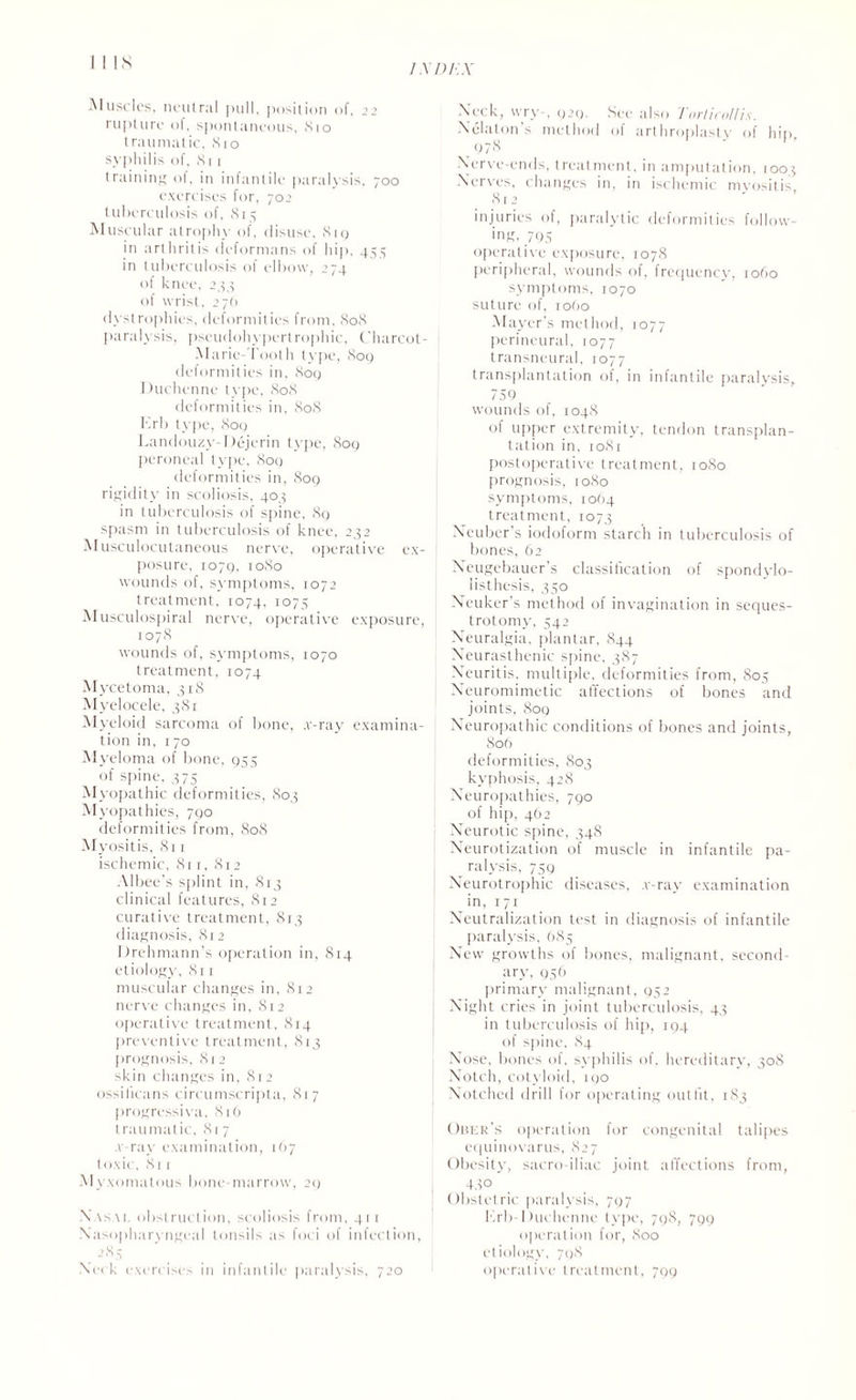 ins / X DT'.X Muscles, neutral pull, position of. 22 rupture of, spontaneous, 810 traumatic, 810 syphilis of, 811 training of, in infantile paralysis, 700 exercises for, 70 2 tuberculosis of, 8r5 Muscular atrophy of, disuse, 81 9 in arthritis deformans of hip, 455 in tuberculosis ol elbow, 274 of knee, 244 of wrist, 276 dystrophies, deformities from, 808 paralysis, pscudohypertrophic, Charcot- Marie booth type, 8oq deformities in, 809 Duchenne type, 808 deformities in, 808 Erb type, 809 Landouzy-Dejerin type, 809 peroneal type, 8oq deformities in, 809 rigidity in scoliosis, 403 in tuberculosis of spine, 89 spasm in tuberculosis of knee, 232 Musculocutaneous nerve, operative ex¬ posure, 1079, 1080 wounds of, symptoms, 1072 treatment, 1074, 1075 Musculospiral nerve, operative exposure, 1078 wounds of, symptoms, 1070 treatment, 1074 Mycetoma, 318 Myelocele, 381 Myeloid sarcoma of bone, .v-ray examina¬ tion in, 170 Myeloma of bone, 955 of spine, 375 Myopathic deformities, 803 Myopathies, 790 deformities from, 808 Myositis, 811 ischemic, 8ri, 812 Albee’s splint in, 813 clinical features, 812 curative treatment, 813 diagnosis, 812 Drehmann’s operation in, 814 etiology, 811 muscular changes in, 812 nerve changes in, 812 operative treatment, 814 preventive treatment, 813 prognosis, 812 skin changes in, 812 ossificans circumscripta, 817 progressiva, 816 traumatic, 817 .v ray examination, 1(17 toxic, 811 M yxomalous bone-marrow, 29 .Vasa 1, obstruction, scoliosis from, 4r r Nasopharyngeal tonsils as foci of infection, Neck exercises in infantile paralysis, 720 Neck, wry , 929. See also Torticollis. Xelaton’s method of arthroplasty of hip. _ 978 Nerve-ends, treatment, in amputation, 1003 Nerves, changes in, in ischemic myositis 812 injuries of, paralytic deformities follow¬ ing, 795 operative exposure, 1078 peripheral, wounds of, frequency, 1060 symptoms, 1070 suture of, io(>o Mayer’s method, 1077 perineural, 1077 transneural, 1077 transplantation of, in infantile paralysis, 759 wounds of, 1048 of upper extremity, tendon transplan¬ tation in, 1081 postoperative treatment, 1080 prognosis, 1080 symptoms, 1064 treatment, 1073 Xeuber’s iodoform starch in tuberculosis of bones, 62 Neugebauer’s classification of spondylo¬ listhesis, 350 Neuker’s method of invagination in seques- trotomy, 542 Neuralgia, plantar, 844 Neurasthenic spine, 387 Neuritis, multiple, deformities from, 805 Neuromimetic affections of bones and joints, 809 Neuropathic conditions of bones and joints, 806 deformities, 803 kyphosis, 428 Neuropathies, 790 of hip, 462 Neurotic spine, 348 Neurotization of muscle in infantile pa¬ ralysis, 739 Neurotrophic diseases, v-ray examination in, 171 Neutralization test in diagnosis of infantile paralysis, 0S5 New growths of bones, malignant, second¬ ary, 956 primary malignant, 952 Night cries in joint tuberculosis, 43 in tuberculosis of hip, 194 of spine, 84 Nose, bones of, syphilis of. hereditary, 308 Notch, cotyloid, 190 Notched drill for operating outfit, 183 Ober’s operation for congenital talipes equinovarus, 827 Obesity, sacroiliac joint affections from, 45° Obstetric paralysis, 797 Erb Duchenne type, 798, 799 operation for, 800 etiology, 798 operative treatment, 799
