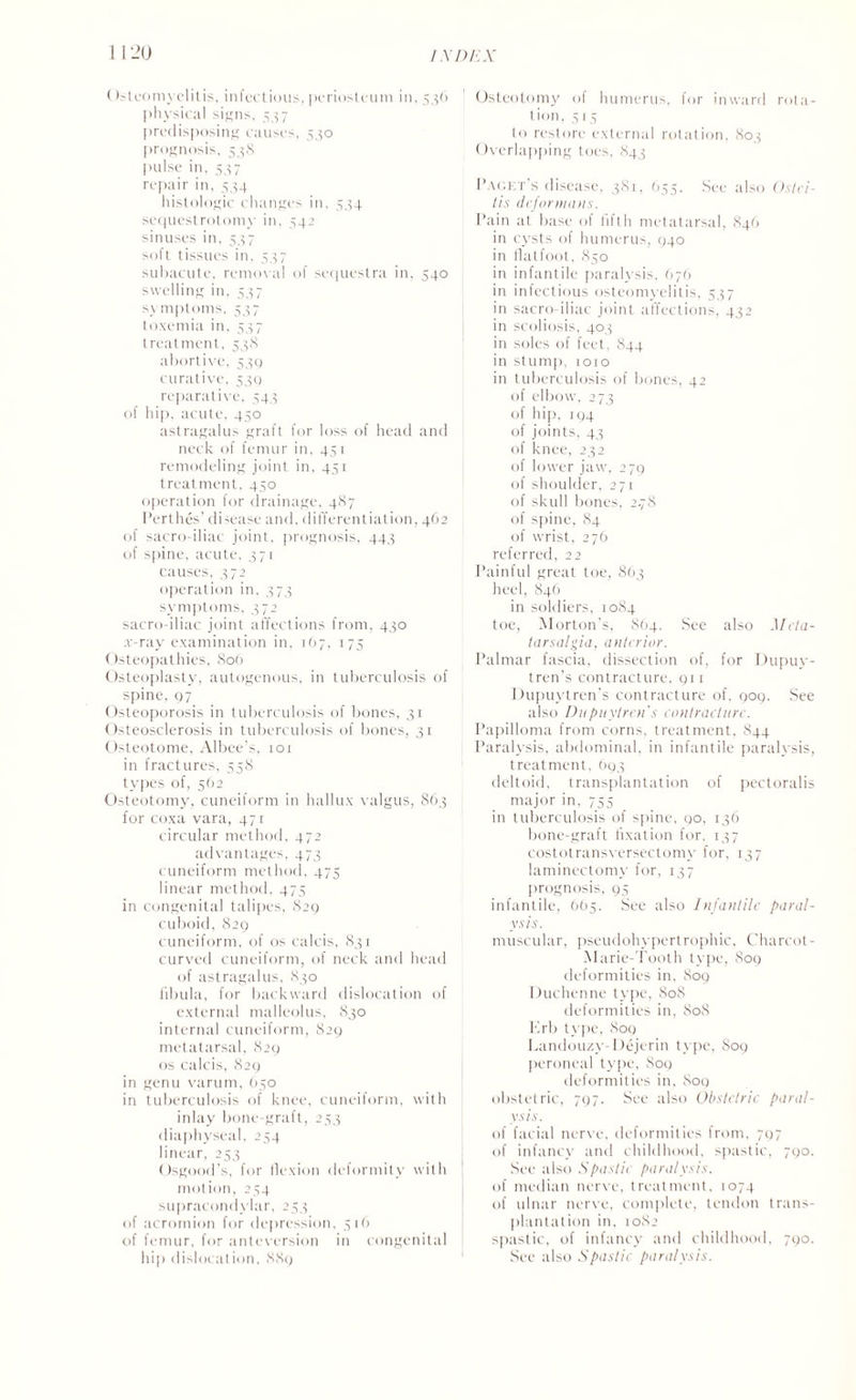1 120 IXI) I X (tsteomyelilis, infectious, periosteum in, 536 physical signs, 537 predisposing causes, 530 prognosis, 538 pulse in, 537 repair in, 534 histologic changes in. 534 sequestrotomy in, 542 sinuses in, 537 soft tissues in, 537 subacute, removal of sequestra in, 540 swelling in, 537 symptoms, 537 toxemia in, 537 treatment, 538 abortive, 530 curative, 53c) reparative, 543 of hip, acute, 450 astragalus graft for loss of head and neck of femur in, 451 remodeling joint in, 451 treatment, 450 operation for drainage, 487 Perthes’ disease and, differentiation, 462 of sacro iliac joint, prognosis, 443 of spine, acute, 371 causes, 372 operation in, 373 symptoms, 372 sacro-iliac joint affections from, 430 .v-ray examination in, 167, 175 Osteopathies, 806 Osteoplasty, autogenous, in tuberculosis of spine, 97 Osteoporosis in tuberculosis of bones, 31 Osteosclerosis in tuberculosis of bones, 31 Osteotome, Albee’s, 101 in fractures, 558 types of, 562 Osteotomy, cuneiform in hallux valgus, 863 for coxa vara, 471 circular method, 472 advantages, 473 cuneiform method, 475 linear method, 475 in congenital talipes, 829 cuboid, 829 cuneiform, of os calcis, 831 curved cuneiform, of neck and head of astragalus, 830 fibula, for backward dislocation of external malleolus, 830 internal cuneiform, 829 metatarsal, 829 os calcis, 829 in genu varum, 650 in tuberculosis of knee, cuneiform, with inlay bone-graft, 253 diaphyseal, 254 linear, 253 Osgood’s, for llexion deformity with motion, 254 supracondylar, 253 of acromion for depression, 516 of femur, for anteversion in congenital hip dislocation, 889 Osteotomy of humerus, for inward rota¬ tion, 5 15 to restore external rotation, 803 Overlapping toes, 843 Paokt s disease, 381, 655, See also Ostei¬ tis deformans. Pain at base of fifth metatarsal, 846 in cysts of humerus, 940 in flatfoot, 850 in infantile paralysis, 676 in infectious osteomyelitis, 537 in sacro iliac joint affections, 432 in scoliosis, 403 in soles of feet, 844 in stump, 1010 in tuberculosis of bones, 42 of elbow, 273 of hip, 194 of joints, 43 of knee, 232 of lower jaw, 279 of shoulder, 271 of skull bones, 2.78 of spine, 84 of wrist, 276 referred, 22 Painful great toe, 863 heel, 846 in soldiers, 1084 toe, Morton’s, 864. See also Meta¬ tarsalgia, anterior. Palmar fascia, dissection of, for Dupuy- tren’s contracture, 911 Dupuytren’s contracture of. 909. See also Dupuytren's contracture. Papilloma from corns, treatment, 844 Paralysis, abdominal, in infantile paralysis, treatment, 693 deltoid, transplantation of pectoralis major in. 755 in tuberculosis of spine, 90, 136 bone-graft fixation for. 137 costotransversectomy for. 137 laminectomy for, 137 prognosis, 95 infantile, 665. See also Infantile paral¬ ysis. muscular, pseudohypertrophic, Charcot- Marie-Tooth type, 809 deformities in, 809 Duchenne type, 808 deformities in. 808 Erb type, 809 kandouzy-Dejerin type, 809 peroneal type, 809 deformities in, 809 obstetric, 797. See also Obstetric paral¬ ysis. of facial nerve, deformities from, 797 of infancy and childhood, spastic, 790. See also Spastic paralysis. of median nerve, treatment, 1074 of ulnar nerve, complete, tendon trans¬ plantation in, 1082 spastic, of infancy and childhood, 790. See also Spastic paralysis.