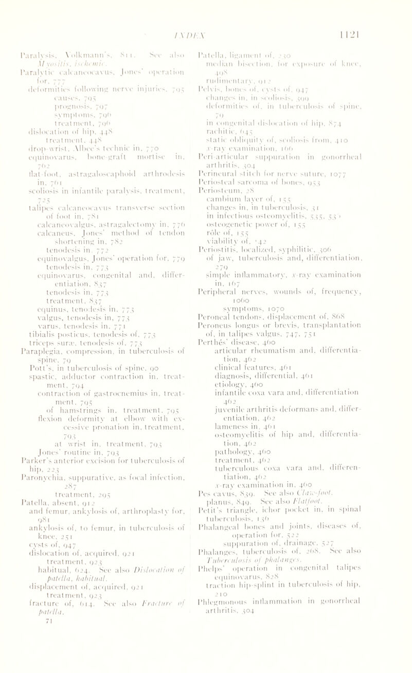 Paralysis, Yolkmann's, Sit. See also 1/ yositis. isclicmie. Paralytic calcaneocavus, Jones' operation for. 777 deformities following nerve injuries, 7115 causes, 705 prognosis, 707 symptoms, 7o(> treatment, 700 dislocation of hip, 44S treatment. 44S drop-wrist. Albee's technic in. 770 equinovarus. bone-graft mortise in. 70 2 llat foot, astragaloscaphoid arthrodesis in. 7(11 scoliosis in infantile paralysis, treatment, /25 talipes calcaneocavus transverse section of foot in. 7S 1 calcaneovalgus, astragalcctomy in. 77(1 calcaneus, Jones' method of tendon shortening in. 782 tenodesis in, 772 equinovalgus, Jones' operation for. 770 tenodesis in, 77,5 equinovarus. congenital and. ditfer- entiation. ,84 7 tenodesis in. 774 t reat ment. ,84 7 cquinus, tenodesis in. 774 valgus, tenodesis in, 774 varus, tenodesis in. 771 tibialis posticus, tenodesis of. 774 triceps sura?, tenodesis of. 774 Paraplegia, compression, in tuberculosis of spine, 70 Pott’s, in tuberculosis of spine, go spastic, adductor contraction in. treat¬ ment. 704 contraction of gastrocnemius in. treat¬ ment. 704 of hamstrings in. treatment. 7114 flexion deformity at elbow with ex¬ cessive pronation in. treatment, 708 at wrist in. treatment, 704 Jones' routine in. 704 Parker’s anterior excision for tuberculosis of hip, 224 Paronychia, suppurative, as focal infection, 2.87 treatment, 204 Patella, absent, g 1 2 and femur, ankylosis of, arthroplasty for, q8i ankylosis of, to femur, in tuberculosis of knee, 241 cysts of. 047 disl ocation of, acquired. 021 treatment, 1124 habitual. j4. See also Dislocntion of patella, habitual. displacement of. acquired, 021 treatment. 024 fracture of, (114. See also Fracture ol patella. 71 I ’a t ella, liga men I of, 240 median bisection, for exposure ol knee, 408 rudimentary, o12 Pelvis, bolus of, cysts ol, (147 changes in, in scoliosis, 400 deformities of, in tuberculosis of spine. 70 in congenital dislocation of hip. .874 rachitic, (144 static obliquity of, scoliosis from, 410 x ray examination. 1 (>(> Peri articular suppuration in gonorrheal art hrit is, 404 Perineural stitch for nerve suture, 1077 Periosteal sarcoma of bones, 044 Periosteum, 28 cambium layer of, 1 44 changes in, in tuberculosis, 41 in inlectious osteomyelitis. 444. 44 > osteogenetic [rower of, 144 role of, 144 viabilit v of. 142 Periostitis, localized, syphilitic, 406 of jaw, tuberculosis and, differentiation, -’70 simple inflammatory, v ray examination in. 1(17 Peripheral nerves, wounds of, frequency, lOtiO symptoms. 1070 Peroneal tendons, displacement of, 868 Peroneus longus or brevis, transplantation of, in talipes valgus. 747. 741 Perthes' disease, 4(10 articular rheumatism and. differentia- tion, 462 clinical features, 461 diagnosis, differential, 4(11 etiology, 460 infantile coxa vara and. differentiation 402 juvenile arthritis deformans and, differ¬ entiation. 462 lameness in, 4(11 osteomyelitis of hip and. differentia- t ion, 4O2 pathology, 4(10 t reat ment, 4(12 tuberculous coxa vara and, differen¬ tial ion, 4(12 .v-rav examination in, 4<'0 Pes cavus, 840. See also t hue-toot. planus, 840. See also Flatjoot. Petit's triangle, ichor pocket in. in spinal tuberculosis, 146 Phalangeal bones and joints, diseases of, operation for, 422 suppuration of, drainage. 427 Phalanges, tuberculosis of, 208. See also Tuberculosis oj plialaugo. Phelps’ operation in congenital talipes equinovarus, 828 traction hip-splint in tuberculosis of hip, 2 1 ° Phlegmonous inflammation in gonorrheal arthritis. 404