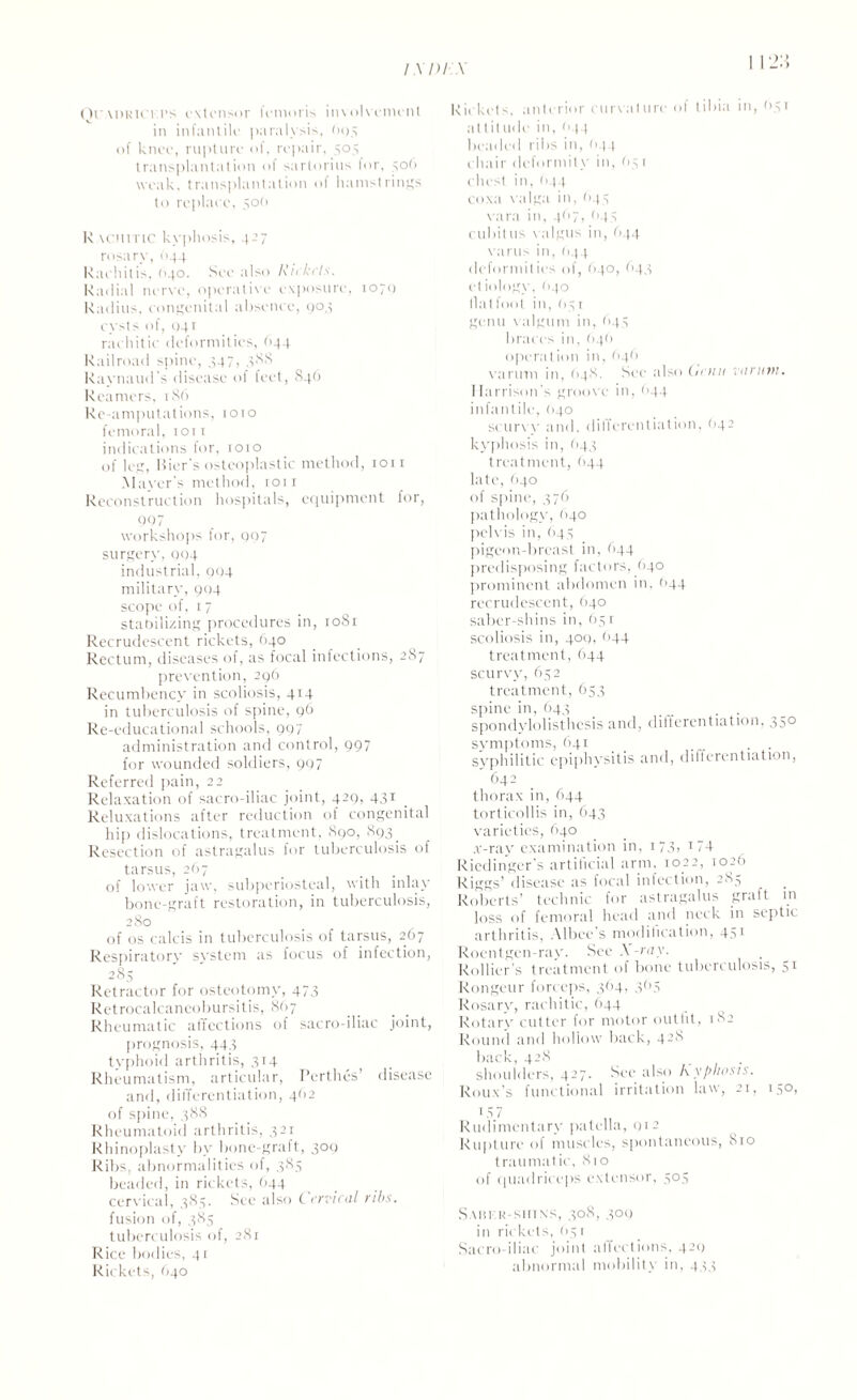 Qr.\DRicr.PS extensor fcmoris involvement in infantile paralysis, 803 of knee, rupture of, repair, 303 transplantation of sartorius for, 506 weak, transplantation of hamstrings to replace, 50(1 R tcniTtC kyphosis, 427 rosary, 644 Rachitis, 040. See also Rickets. Radial nerve, operative exposure, 1070 Radius, congenital absence, 904 cysts of, 041 rachitic deformities, ('44 Railroad spine, 347, 388 Raynaud s disease of feet, 846 Reamers, 186 Re-amputations, 1010 femoral, 1011 indications lor, 1010 of leg, Bier'S osteoplastic method, 1011 Maser s method, 1011 Reconstruction hospitals, equipment for, 007 workshops for, 007 surgery, 904 industrial, 004 military, 9(14 scope of, 17 stabilizing procedures in, 1081 Recrudescent rickets, 640 Rectum, diseases of, as focal infections, 287 prevention, 296 Recumbency in scoliosis, 414 in tuberculosis of spine, 96 Re-educational schools, 997 administration and control, 997 for wounded soldiers, 997 Referred pain, 22 Relaxation of sacro-iliac joint, 429, 431 Reluxations after reduction of congenital hip dislocations, treatment, 890, 893. Resection of astragalus for tuberculosis of tarsus, 267 of lower jaw, subperiosteal, with inlay bone-graft restoration, in tuberculosis, 280 of os calcis in tuberculosis of tarsus, 267 Respiratory system as focus of infection, 285 Retractor for osteotomy, 473 Retrocalcaneobursitis, 867 Rheumatic affections of sacro-iliac joint, prognosis, 443 typhoid arthritis, 314 Rheumatism, articular, Perthes’ disease and, differentiation, 462 of spine, 388 Rheumatoid arthritis, 321 Rhinoplasty by bone-graft, 309 Ribs, abnormalities of, 385 beaded, in rickets, 644 cervical, 385. See also Cervical ribs. fusion of, 385 tuberculosis of, 281 Rice bodies, 41 Rickets, O40 Rickets, anterior curvature of tibia in, 031 at tit ude in, 044 beaded ribs in, (>44 chair deformity in, 65 1 chest in, 044 coxa valga in, 643 vara in, 4(17, <143 cubit us valgus in, 644 varus in, 644 deformities of, (>40, (143 et iology, (>40 Hat foot in, 65 r genu valgum in, 643 braces in, 646 opera!ion in, 646 varum in, 648, See also (unit varum. Harrison's groove in, <>44 infantile, (>40 scurv y and, differentiation, (142 kyphosis in, 643 treatment, 644 late, 040 of spine, 376 pathology, 640 pelvis in, (143 pigeon-breast in, 644 predisposing factors, 640 prominent abdomen in, (144 recrudescent, 640 saber-shins in, 63 r scoliosis in, 409, <144 treatment, 644 scurvy, 632 treatment, 653 spine in, 643 _ . spondylolisthesis and, differentiation, 350 symptoms, 641 syphilitic epiphysitis and, differentiation, 642 thorax in, 644 torticollis in, 643 varieties, 640 .r-ray examination in, 173, 174 Riedingcr’s artificial arm, 1022, 1026 Riggs’ disease as focal infection, 2S5 Roberts’ technic for astragalus graft in loss of femoral head and neck in septic arthritis, Albee’s modification, 451 Roentgen-rav. See A ray. Rollier’s treatment of bone tuberculosis, 51 Rongeur forceps, 364, 3<>3 Rosary, rachitic, 644 Rotary cutter for motor outfit, 182 Round and hollow back, 428 back, 428 shoulders, 427. See also Kyphosis. Roux's functional irritation law, 21, 130, 15 7 Rudimentary patella, 012 Rupture of muscles, spontaneous, 810 traumatic, 810 of quadriceps extensor, 303 S mu a sin \>, 308, 309 in rickets, 03r Sacro-iliac joint affections, 429 abnormal mobility in, 433