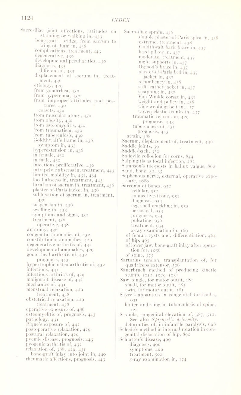 Sacro iliac joint affections, attitudes on standing or walking in, 4.5.5 bone-graft, bridge, from sacrum to wing of ilium in, 4,58 complications, treatment, 44.5 degenerative, 4,50 developmental peculiarities, 4,50 diagnosis, 4.55 differential, 4,55 displacement of sacrum in, treat¬ ment, 4,50 etiology, 429 from gonorrhea, 4,50 from hyperemia, 4,50 from improper attitudes and pos¬ tures, 4.50 corsets, 4.50 from muscular atony, 4.50 from obesity, 430 from osteomyelitis, 4,50 irom traumatism, 4.50 from tuberculosis, 430 Goldthwait's frame in, 436 symptom in, 435 hyperextension in, 436 in female, 430 in male, 4,50 infectious proliferative, 4,50 intrapelvic abscess in, treatment, 443 limited mobility in, 432, 434 local abscess in, treatment, 443 luxation of sacrum in, treatment, 436 plaster-of-Paris jacket in, 436 subluxation of sacrum in, treatment, 436 suspension in, 436 swelling in, 43.5 symptoms and signs, 432 treatment, 436 operative, 4,,8 anatomy, 430 congenital anomalies of, 432 constitutional anomalies, 429 degenerative arthritis of, 432 developmental anomalies, 429 gonorrheal arthritis of, 432 prognosis, 44.5 hypertrophic osteo-arthritis of, 432 infections, 4,51 infectious arthritis of, 429 malignant disease of, 432 mechanics of, 4.5 r menstrual relaxation, 429 treatment, 438 obstetrical relaxation, 429 treatment, 438 operative exposure of, 486 osteomyelitis of, prognosis, 443 pathology, 4 51 Pique's exposure of, 442 postoperative relaxation, 429 postural relaxation, 429 pyemic disease, prognosis, 443 pyogenic arthritis of, 432 relaxation of, 388, 429, 43r bone-graft inlay into joint in, 440 rheumatic affections, prognosis, 44,5 Sacro iliac sprain, 456 double plaster-of- Paris spica in, 458 extreme, treatment, 458 tioldthwait back brace in, 457 hard pillow in. 4.57 moderate, treatment, 4.57 night supports in, 4.57 Osgood's brace in, 4.57 plaster-of-Paris bed in, 4.57 jacket in, 4.57 recumbency in, 4.58 stiff leather jacket in, 437 strapping in, 4.57 \ an \\ inkle corset in, 4 57 weight and pulley in, 4.58 wide-webbing belt in, 457 woven elastic trunks in, 4.57 traumatic relaxation, 429 prognosis, 44.5 tuberculosis of, 43 c prognosis, 44 5 strain, 388 Sacrum, displacement of, treatment. 4.56 Saddle joints, 30 Saddle-back, 350 Salicylic collodion for corns, 844 Salpingitis as focal infection, 287 Sampson’s toe-posts in hallux valgus, 862 Sand, bone, .52, 35 Saphenous nerve, external, operative expo¬ sure, 1080 Sarcoma of bones, 952 cellular, 952 connective-tissue, 952 diagnosis, 954 egg-shell crackling in, 953 periosteal, 953 prognosis, 954 pulsating, 956 treatment, 954 .v-ray examination in, 169 of femur, cysts and, differentiation, 4(14 of hip, 463 of lower jaw, bone-graft inlay after opera¬ tion for, 1056 of spine, .575 Sartorius tendon, transplantation of, for quadriceps extensor, sot) Sauerbruch method of producing kinetic stump, 1012, 1029-1031 Saw, single, for motor outfit, 181 small, for motor outfit, 185 twin, for motor outfit, 181 Sayre’s apparatus in congenital torticollis, Q31 halter and sling in tuberculosis of spine, 1 22 Scapula, congenital elevation of, 3S7, 512. See also Sprcngcl.s deformity. deformities of, in infantile paralysis, 698 Schede’s method in interna! rotation in con¬ genital dislocation of hip, 890 Schlatter's disease, 499 diagnosis, 400 symptoms, 499 treatment, 300 .v-ray examination in, 174
