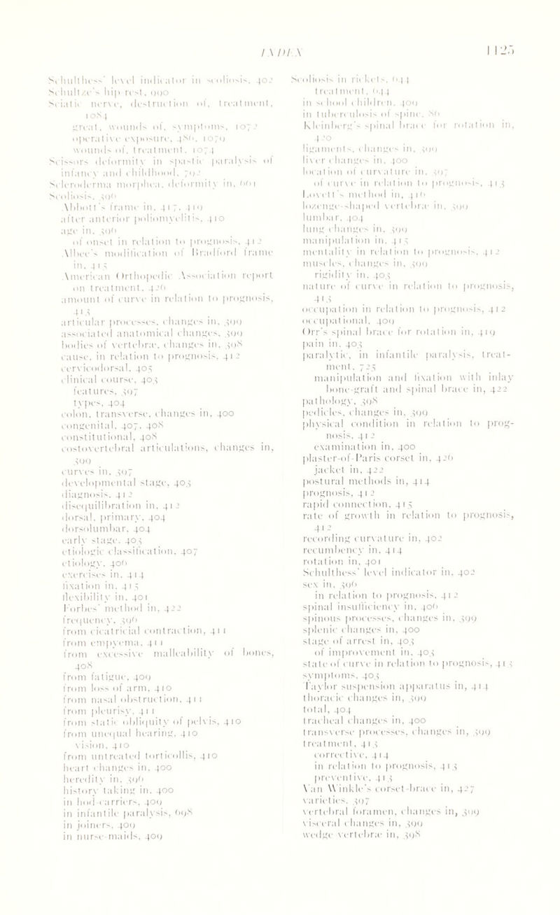 Schulthess' level indicator in scoliosis, 402 Schull/e's hip rest, ooo Sciatic nerve, destruction of, treatment, 10S4 great, wounds of, symptoms, 1072 operative exposure, 4Sr>, 1070 wounds of, treatment. 1074 Scissors deformity in spastic paralysis of infancy and childhood, 70.’ Scleroderma morphea, delormity in. not Scoliosis, so*’ \bhot t 's frame in. 417. 410 after anterior poliomyelitis, 410 age in. 400 of onset in relation to prognosis, 41 2 Mbee's modification ol liradlord frame in, 41 5 \meriean Orthopedic Association report on treatment, 42O amount of curve in relation to prognosis, 4 i 4 articular processes, changes in, 400 associated anatomical changes, 400 bodies of vertebra', changes in, 49S cause, in relation to prognosis, 412 cervicodorsal. 405 clinical course, 404 features. 497 types. 404 colon, transverse, changes in, 400 congenital. 407, 40S constitutional, 40S costovertebral articulations, changes in, 499 curves in, 407 developmental stage, 404 diagnosis. 41 2 disequilibration in, 412 dorsal, primary, 404 dorsolumbar, 404 early stage. 404 etiologic classification, 407 etiology, 40(1 exercises in, 4r4 fixation in. 415 flexibility in, 401 Forbes' method in, 42a frequency, 496 from cicatricial contraction, 411 from empyema, 41 1 from excessive malleability of bones, 4°S from fatigue, 409 from loss of arm, 410 from nasal obstruction, 41 1 from pleurisy, 41 1 from static obliquity of pelvis, 410 from unequal hearing, 410 vision, 41 o from untreated torticollis, 410 heart changes in, 400 heredity in. 49O history taking in. 4°° in hod carriers, 409 in infantile paralysis, O9X in joiners, 409 in nurse-maids, 409 Scoliosis in rickets, r>4 | treatment, <>44 in school children, 40(1 in tubcrculosis of spine. Sf> Kleinberg’s spinal brace lor rotation in, 4-’° ligaments, changes in, 499 liver ehanges in, 400 location of curvature in, 497 of curve in relation to prognosis, 414 1.0vet t A met hod in, 4 1 n lo/.cngc-shapcd vertebra1 in, 499 lumbar, 404 lung changes in, 499 manipulation in. 414 mentality in relation to prognosis, 412 muscles, changes in, 499 rigidity in, 404 nature of curve in relation to prognosis, -41 4 occupation in relation to prognosis, 412 occupational, 409 Orr's spinal brace for rotation in, 419 pain in, 404 paralytic, in infantile paralysis, treat¬ ment . 724 manipulation and fixation with inlay bone-graft and spinal brace in, 422 pathology. 39S pedicles, changes in, 499 phvsical condition in relation to prog¬ nosis, 41 2 examination in, 400 plaster-of-Paris corset in, 42(1 jacket in, 422 postural methods in, 414 prognosis, 4 1 2 rapid connection, 414 rate of growth in relation to prognosis, 412 . recording curvature in, 402 recumbency in, 414 rotation in, 401 Schulthess’ level indicator in, 402 sex in, 49(1 in relation to prognosis, 412 spinal insufficiency in, ton spinous processes, changes in, 499 splenic changes in, 400 stage of arrest in, 404 of improvement in, 404 state of curve in relation to prognosis, 414 symptoms. 404 Taylor suspension apparatus in, 414 thoracic changes in, 499 total, 404 tracheal changes in, 400 transverse processes, changes in, 499 t real ment. 414 correct i vc, 414 in relation to prognosis, 414 preventive, 4 1 4 Van Winkle's corset-brace in, 427 varieties, 407 vertebral foramen, changes in, 4119 visceral changes in, 499 wedge vertebra1 in, 49S