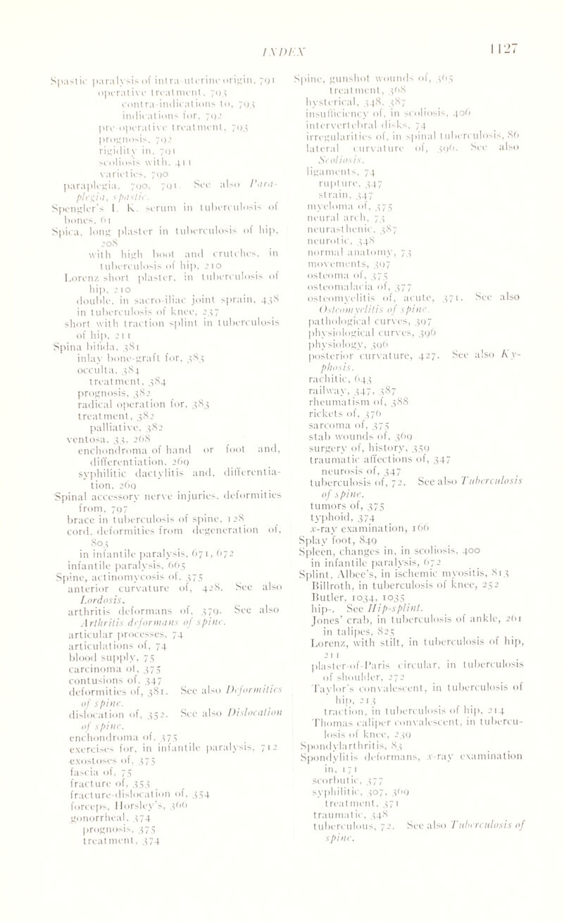 Spastic paralysis of inlra uterine origin, 7QT operat ive l real meat. 70.1 contra indications to, 79.1 indications lor, 71>2 pre-operative treatment, 793 prognosis, 792 rigidity in, 701 scoliosis with. 41 1 varieties, 790 paraplegia. 700, 791. See also Para¬ plegia, spastic. Spengler's 1. K. serum in tuberculosis o( bones, 61 Spica. long plaster in tuberculosis of hip, 208 with high boot and crutches, in tuberculosis of hip, 2 10 Lorenz short plaster, in tuberculosis ol hip. 21 o double, in sacro iliac joint sprain, 43S in tuberculosis of knee, 237 short with traction splint in tuberculosis of hip, 21 1 Spina bifida, 3S1 inlay bone-graft for, 3S3 occulta, 384 treatment. 384 prognosis, 382 radical operation for, 383 treatment, 382 palliative. 382 ventosa, 33, 268 enchondroma of hand or foot and, differentiation, 269 syphilitic dactylitis and, differentia¬ tion. 260 Spinal accessory nerve injuries, deformities from, 797 brace in tuberculosis of spine, 128 cord, deformities from degeneration of, 803 in infantile paralysis, 671, 672 infantile paralysis, 665 Spine, actinomycosis of, 375 anterior curvature of, 42S. See also Lordosis. arthritis deformans of, 379. See also Arthritis deformans of spine. articular processes, 74 articulations of, 74 blood supply, 75 carcinoma ot, 375 contusions of, 347 deformities of, 381. See also Deformities of spine. dislocation of, 352. See also Dislocation of spine. enchondroma of. 373 exercises for, in infantile paralysis, 712 exostoses of, 375 fascia of, 75 fracture of, 353 fracture-dislocation of, 354 forceps, Horsley s, 3(>0 gonorrheal. 374 prognosis, 375 treatment, 374 Spine, gunshot wounds of, 3O5 treatment, 368 hysterical, 34S. 387 insufficiency of, in scoliosis, 406 intervertebral disks, 74 irregularities of. in spinal tuberculosis, 86 lateral curvature of, 396. See also Scoliosis. ligaments, 74 rupture, 347 strain, 347 myeloma of, 375 neural arch, 73 neurasthenic, 387 neurotic, 34S normal anatomy, 73 movements, 397 osteoma of, 375 osteomalacia of, 377 osteomyelitis of, acute, 371. See also Osteomyelitis of spine pathological curves, 397 physiological curves, 396 physiology, 396 posterior curvature, 427. See also Ky¬ phosis. rachitic, 643 railway. 347. 387 rheumatism of, 388 rickets of, 37(1 sarcoma of, 375 stab wounds of, 369 surgery of, history, 359 traumatic affections of, 347 neurosis of, 347 tuberculosis of, 72. See also Tuberculosis of spine. tumors of, 375 typhoid, 374 .v-ray examination, 166 Splay foot, 849 Spleen, changes in, in scoliosis, 400 in infantile paralysis, 672 Splint, Albee’s, in ischemic myositis, 813 Billroth, in tuberculosis of knee, 252 Butler, 1034, 1035 hip-. See Hi p-s pi ini. Jones’ crab, in tuberculosis of ankle, 2(>r in talipes, 825 Lorenz, with stilt, in tuberculosis of hip, 211 plaster-of-Paris circular, in tuberculosis of shoulder, 272 Taylor's convalescent, in tuberculosis of hip, 2r.? traction, in tuberculosis of hip, 214 Thomas caliper convalescent, in tubercu¬ losis of knee, 239 Spondylarthritis, 83 Spondylitis deformans, .v-ray examination in, 171 scorbutic, 577 syphilitic, 507, 309 treatment, 371 traumatic, 348 tuberculous, 72. See also 'Tuberculosis of spine.