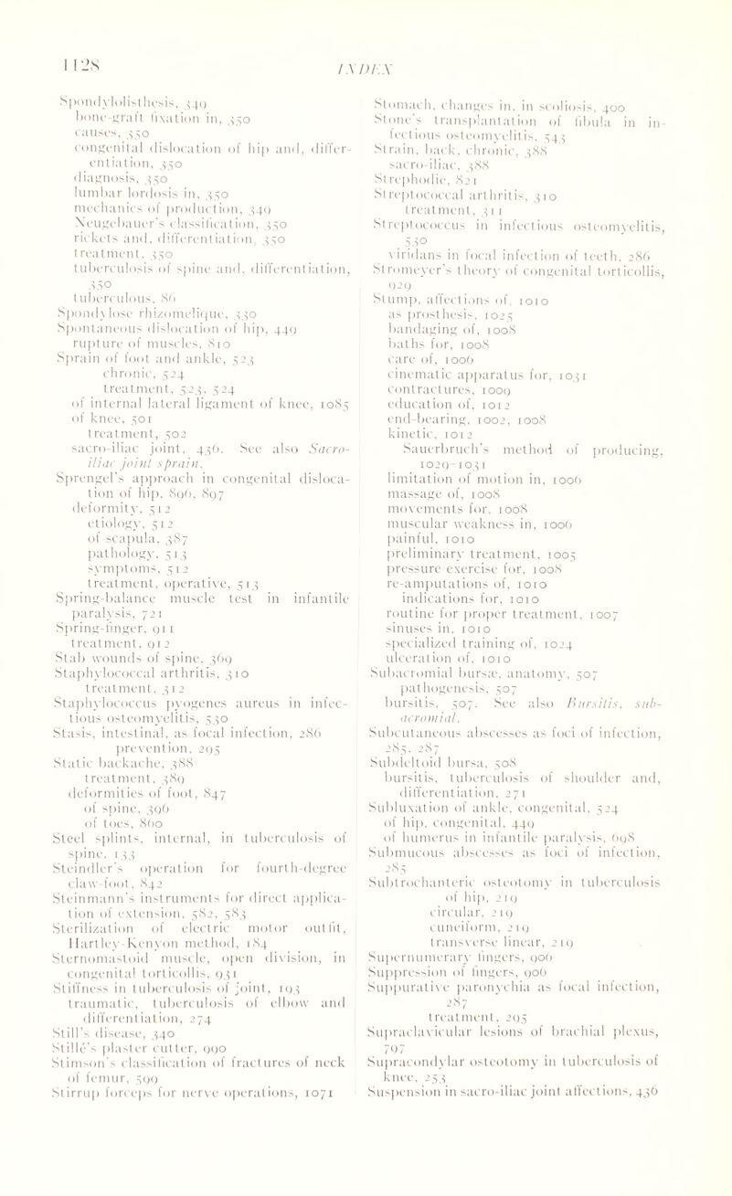 Spondylolisthesis, 349 bone-graft fixation in, 350 causes, 350 congenital dislocation of hip and, differ¬ ential ion, 350 diagnosis, 350 lumbar lordosis in, 330 mechanics of production, 340 Xeugebauer's classification, 350 rickets and, differentiation, 350 treatment, 350 tuberculosis of spine and, differentiation, A 5° tuberculous, 86 Spond\ lose rhizomelique, 330 Spontaneous dislocation of hip, 440 rupture of muscles, .810 Sprain of foot and ankle, 523 chronic, 524 treatment, 523, 524 of internal lateral ligament of knee, 1085 of knee, 501 treatment, 502 sacro-iliac joint, 436. See also Sacro¬ iliac joint sprain. Sprengel’s approach in congenital disloca¬ tion of hip, 896, 897 deformity, 312 etiology, 512 of scapula, 387 pathology, 513 symptoms, 312 treatment, operative, 513 Spring-balance muscle test in infantile paralysis, 721 Spring-finger, 911 treatment, 912 Stab wounds of spine, 369 Staphylococcal arthritis, 310 treatment, 312 Staphylococcus pyogenes aureus in infec¬ tious osteomyelitis, 530 Stasis, intestinal, as focal infection, 286 prevention, 295 Static backache, 388 treatment, 389 deformities of foot, 847 of spine, 396 of toes, 860 Steel splints, internal, in tuberculosis of spine. 133 Steindler s operation for fourth-degree claw-foot, 842 Steinmann’s instruments for direct applica¬ tion of extension, 582, 383 Sterilization of electric motor outfit, Hartley-Kenyon method, 184 Sternomastoid muscle, open division, in congenital torticollis, 931 Stiffness in tuberculosis of joint, 193 traumatic, tuberculosis of elbow and differentiation, 274 Still’s disease, 340 Stille's plaster cutler, 990 Stimson’s classification of fractures of neck of femur, 399 Stirrup forceps for nerve operations, 1071 Stomach, changes in. in scoliosis. 400 Stones transplantation of libula in in¬ fectious osteomyelitis, 343 Strain, back, chronic, 388 sacro-iliac, 388 St rephodie, 821 Streptococcal arthritis, 310 treatment, 311 Streptococcus in infectious osteomyelitis, 58° viridans in focal infection of teeth, 286 Stromeyer s theory of congenital torticollis, 929 Stump, affections of, 1010 as prosthesis, 1023 bandaging of, 1008 baths for, 1008 care of, 1006 cinematic apparatus for, 1031 contractures, 1009 education of, lore end-bearing, 1002, iooX kinetic, 1012 Sauerbruch s method of producing, 1029-1031 limitation of motion in, 1006 massage of, 100S movements for, 1008 muscular weakness in, 1006 painful, 1010 preliminary treatment, 1005 pressure exercise for. 1008 re-amputations of, 1010 indications for, 1010 routine for proper treatment, 1007 sinuses in, 1010 specialized training of, 1024 ulceration of, 1010 Subacromial bursag anatomy, 307 pathogenesis, 307 bursitis, 307. See also Bursitis, sub¬ acromial. Subcutaneous abscesses as foci of infection, 283, 287 Subdeltoid bursa. 308 bursitis, tuberculosis of shoulder and, differentiation, 271 Subluxation of ankle, congenital, 324 of hip, congenital, 449 of humerus in infantile paralysis, 698 Submucous abscesses as foci of infection, 285 Subtrochanteric osteotomy in tuberculosis of hip, 219 circular, 219 cuneiform, 219 transverse linear, 219 Supernumerary lingers, 906 Suppression of lingers. 006 Suppurative paronychia as focal infection, 2S7 treatment, 295 Supraclavicular lesions of brachial plexus, 797 Supracondylar osteotomy in tuberculosis of knee, 233 Suspension in sacro-iliac join) affections, 436