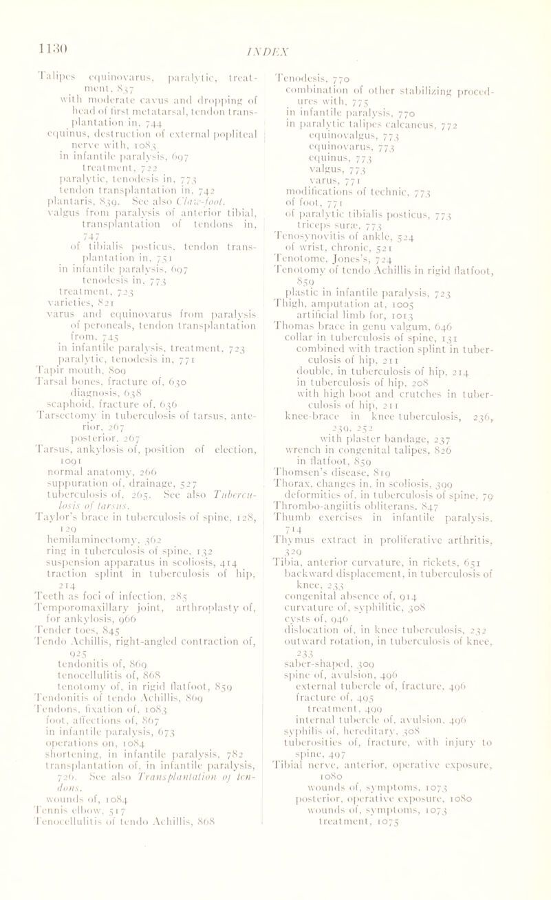 mo Talipes cquinovarus, paralytic, treat¬ ment. S3 7 with moderate cavus and dropping of head of first metatarsal, tendon trans¬ plantation in, 744 equinus, destruction of external popliteal nerve with, 1083 in infantile paralysis, 697 treatment, 722 paralytic, tenodesis in, 773 tendon transplantation in, 742 plantaris, 839. See also Claw-foot. valgus from paralysis of anterior tibial, transplantation of tendons in, 747 of tibialis posticus, tendon trans¬ plantation in. 751 in infantile paralysis, 697 tenodesis in, 773 treatment, 723 varieties, 82r varus and equinovarus from paralysis of peroneals, tendon transplantation from, 745 in infantile paralysis, treatment, 723 paralytic, tenodesis in, 771 Tapir mouth, 809 Tarsal bones, fracture of, 630 diagnosis, 638 scaphoid, fracture of, 636 Tarsectomv in tuberculosis of tarsus, ante¬ rior. 2O7 posterior, 267 Tarsus, ankylosis of, position of election, 1091 normal anatomy, 266 suppuration of, drainage, 527 tuberculosis of, 265. See also Tubercu¬ losis of tarsus. Taylor’s brace in tuberculosis of spine, 128, 1 29 hemilaminectomy. 362 ring in tuberculosis of spine, 132 suspension apparatus in scoliosis, 414 traction splint in tuberculosis of hip, e14 Teeth as foci of infection, 283 Temporomaxillary joint, arthroplasty of, for ankylosis, 966 Tender toes, 845 Tendo Achillis, right-angled contraction of, 925 tendonitis of, 869 tenocellulitis of, 868 tenotomy of, in rigid flatfoot, 859 Tendonitis of tendo Achillis, 869 Tendons, fixation of, 1083 foot, a flections of, 867 in infantile paralysis, 673 operations on, 1084 shortening, in infantile paralysis, 782 transplantation of, in infantile paralysis, 72(1. See also Transplantation oj ten¬ dons. wounds of, 1084 Tennis elbow, 51 7 Tenocellulitis of tendo Achillis, 868 I enodesis, 770 combination of other stabilizing proced¬ ures with, 775 in infantile paralysis, 770 in paralytic talipes calcaneus, 772 equinovalgus, 773 equinovarus, 773 equinus, 773 valgus, 773 varus, 771 modifications of technic, 773 of foot, 77r of paralytic tibialis posticus, 773 triceps sune, 773 Tenosynovitis of ankle, 524 of wrist, chronic, 521 Tenotome. Jones’s, 724 Tenotomy of tendo Achillis in rigid flatfoot, 859 plastic in infantile paralysis, 723 Thigh, amputation at, 1005 artificial limb for, 1013 Thomas brace in genu valgum, 646 collar in tuberculosis of spine, 131 combined with traction splint in tuber¬ culosis of hip, 211 double, in tuberculosis of hip, 214 in tuberculosis of hip, 208 with high boot and crutches in tuber¬ culosis of hip, 211 knee-brace in knee tuberculosis, 236, 230, 252 with plaster bandage, 237 wrench in congenital talipes, 826 in flatfoot, 859 Thomsen’s disease. Si9 Thorax, changes in. in scoliosis, 399 deformities of, in tuberculosis of spine, 79 Thrombo-angiitis obliterans, 847 Thumb exercises in infantile paralysis, 714 Thymus extract in proliferative arthritis, 329 Tibia, anterior curvature, in rickets, 651 backward displacement, in tuberculosis of knee, 233 congenital absence of, 914 curvature of, syphilitic, 308 cysts of, 94(1 dislocation of, in knee tuberculosis, 232 outward rotation, in tuberculosis of knee, 233 saber-shaped, 309 spine of, avulsion, 496 external tubercle of, fracture, 496 fracture of, 405 treatment. 499 internal tubercle of, avulsion, 496 syphilis of, hereditary, 308 tuberosities of, fracture, with injury to spine, 497 Tibial nerve, anterior, operative exposure, 1080 wounds of, symptoms, 1073 posterior, operative exposure, 10S0 wounds of, symptoms, 1073 treatment, 1075