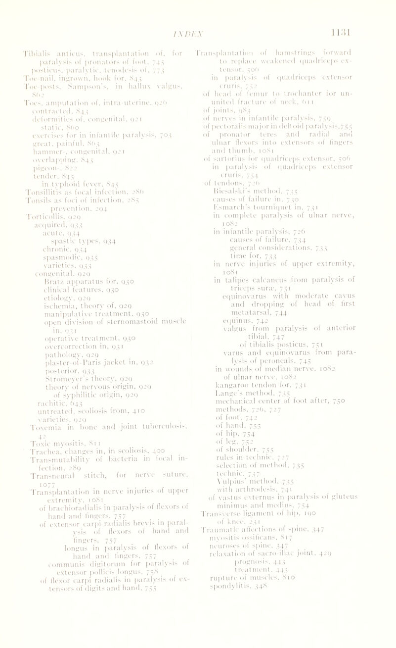 I'ibialis anticus, transplantation of, for paralysis o( pronators of foot. 745 posticus, paralytic, tenodesis of, 774 1'oe nail, ingrown, hook lor. 844 roe-posts, Sampson's, in hallux valgus, 80 2 1'oes. amputation of. intra uterine, 02<» eontraeteil. 844 deformities of. congenital, 021 stat ie, 800 exercises for in infantile paralysis. 704 great, painful. So 4 hammer . congenital. 921 overlapping, 844 pigeon . S’’ tender, 844 in typhoid fever. S45 Tonsillitis as focal infection. 286 Tonsils a- foci of infection. 284 prevention. 204 Torticollis. 920 ac(|uired. 044 acute. 044 spastic types. 034 chronic, 044 spasmodic, 045 varieties. q44 congenital. 929 Brat/- apparatus for, 930 clinical features, 930 etiology, 9’9 ischemia, theory of, 929 manipulative treatment, 930 open division of sternomastoid muscle in. 93 1 operative treatment, 930 overcorrection in, 941 pathology. 929 plaster-of-Paris jacket in, 932 posterior, 943 Stromevers theory, 929 theory of nervous origin, 929 of svphilitic origin, 929 rachitic. (143 untreated, scoliosis from, 410 varieties. 929 Toxemia in hone and joint tuberculosis. 4-1 Toxic myositis, Si 1 Trachea, changes in, in scoliosis, 400 Transmutability of bacteria in focal in¬ fection, 289 Transneural stitch, for nerve suture, 1077 ... r Transplantation in nerve injuries ot upper extremity, 10S1 of brachioradialis in paralysis of flexors of hand and lingers, 757 of extensor carpi radiaiis brevis in paral- vsis of flexors of hand and lingers, 757 longus in paralysis of flexors of hand and lingers, 747 communis digitorum for paralysis of extensor pollicis longus, 758 of flexor carpi radiaiis in paralysis of ex¬ tensor' of digit' and hand, 745 Transplantation of hamstrings forward to replace weakened <|uadrieeps ex¬ tensor, 40O in paralvsis of (piadriceps extensor cruris, 742 of head of femur to trochanter for un¬ united fracture of neck. O11 of joints, 983 of nerves in infantile paralysis, 759 of peel oralis major in deltoid paralysis,7.45 of pronator teres and radial and ulnar flexors into extensors ol lingers and thumb, 1081 of sartorius for quadriceps extensor, 406 in paralysis of quadriceps extensor cruris. 744 of tendons. 7:0 Biesalski’s method, 744 causes of failure in. 740 Ksmarch’s tourniquet in, 741 in complete paralysis of ulnar nerve, 1082 in infantile paralysis, 72O causes of failure, 744 general considerations, 744 time for, 744 in nerve injuries of upper extremity, 1081 in talipes calcaneus from paralysis of triceps surie, 741 equinovarus with moderate cavus and dropping of head of lirst metatarsal, 744 equinus, 742 valgus from paralysis of anterior tibial. 747 of tibialis posticus, 741 varus and equinovarus from para¬ lysis of peroneals, 744 in wounds of median nerve, 1082 of ulnar nerve, 1082 kangaroo tendon for, 741 Lange's method, 744 mechanical center of foot alter, 740 methods. 72(1, 727 of foot, 742 of hand, 744 of hip, 744 of leg, 74 2 of shoulder. 755 rules in technic. 727 selection of method, 744 technic, 747 Yulpius' method, 744 with arthrodesis. 741 of vastus externus in paralysis of gluteus minimus and modi us, 744 Transverse ligament of hip, 190 of knee. 241 Traumatic ailed ions of spine. 447 mvositis ossilicans, 817 neuroses of spine, 447 relaxation of sacro iliac joint. 429 prognosis, 444 treatment, 444 rupture of muscles, 810 spondylitis, 448