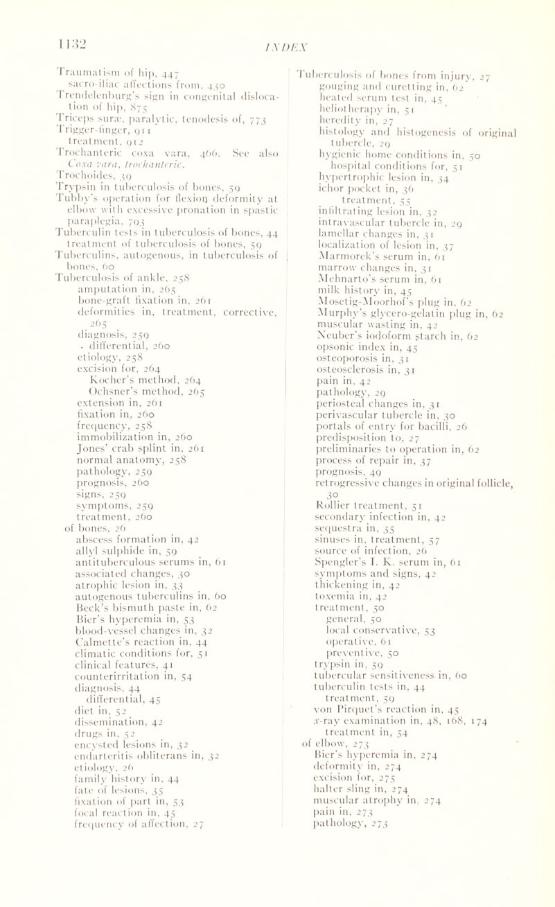 Traumatism of hip, 447 sacro iliac affections from, 440 I rendelenburg's sign in congenital disloca¬ tion of hip, 875 Triceps sura?, paralytic, tenodesis of, 773 Trigger linger, 01 1 treatment, q 1 2 Trochanteric coxa vara, 466. See also Coxa vara, trochanteric. Trochoides, 30 Trypsin in tuberculosis of bones, 59 Tubby's operation for flexion deformity at elbow with excessive pronation in spastic paraplegia, 793 Tuberculin tests in tuberculosis of bones, 44 treatment of tuberculosis of bones, 59 Tuberculins, autogenous, in tuberculosis of bones, 60 Tuberculosis of ankle, 258 amputation in, 265 bone-graft fixation in, 261 deformities in, treatment, corrective, . 2f’5 diagnosis, 259 . differential, 260 etiology, 258 excision for, 264 Kocher’s method, 264 Ochsner’s method, 2(15 extension in, 261 fixation in, 260 frequency, 258 immobilization in, 260 Jones’ crab splint in, 261 normal anatomy, 258 pathology, 259 prognosis, 260 signs, 239 symptoms, 259 treatment, 260 of bones, 26 abscess formation in, 42 allyl sulphide in, 59 antituberculous serums in, 61 associated changes, 30 atrophic lesion in, 33 autogenous tuberculins in, 60 Beck’s bismuth paste in, 62 Bier’s hyperemia in, 53 blood-vessel changes in, 32 Calmette’s reaction in, 44 climatic conditions for, 51 clinical features, 41 counterirritation in, 54 diagnosis, 44 differential, 45 diet in, 52 dissemination, 42 drugs in, 52 encysted lesions in, 32 endarteritis obliterans in, 32 etiology, 26 family history in, 44 fate of lesions, 35 fixation of part in, 53 focal reaction in, 45 frequency of affection, 27 I uberculosis of bones from injury, 27 gouging and curetting in, 62 heated serum lest in, 43 heliotherapy in, 51 heredity in, 27 histology and histogenesis of original tubercle, 29 hygienic home conditions in. 30 hospital conditions for, 51 hypertrophic lesion in, 34 ichor pocket in, 36 treatment, 35 infiltrating lesion in, 32 intravascular tubercle in, 29 lamellar changes in, 31 localization of lesion in, 37 Marmorek’s serum in, 61 marrow changes in, 31 Mehnarto's serum in, 61 milk history in, 45 Mosetig-AIoorhof’s plug in, 62 Murphy’s glycero-gelatin plug in, 62 muscular wasting in, 42 Xeuber’s iodoform starch in, 62 opsonic index in, 45 osteoporosis in, 31 osteosclerosis in, 31 pain in, 42 pathology, 29 periosteal changes in, 31 perivascular tubercle in, 30 portals of entry for bacilli, 26 predisposition to, 27 preliminaries to operation in, 62 process of repair in, 37 prognosis, 49 retrogressive changes in original follicle, 30 Rollier treatment, 51 secondary infection in, 42 sequestra in, 33 sinuses in, treatment, 57 source of infection, 26 Spengler’s I. K. serum in, 61 symptoms and signs, 42 thickening in, 42 toxemia in, 42 treatment, 30 general, 50 local conservative, 53 operative, 61 preventive, 50 trypsin in, 59 tubercular sensitiveness in, 60 tuberculin tests in, 44 treatment, 39 von I’irquet’s reaction in, 43 .v-ray examination in, 48, 168, 174 treatment in, 34 of elbow, 273 Bier’s hyperemia in. 274 deformity in, 274 excision for, 273 halter sling in, 274 muscular atrophy in. 274 pain in, 273 pathology, 273