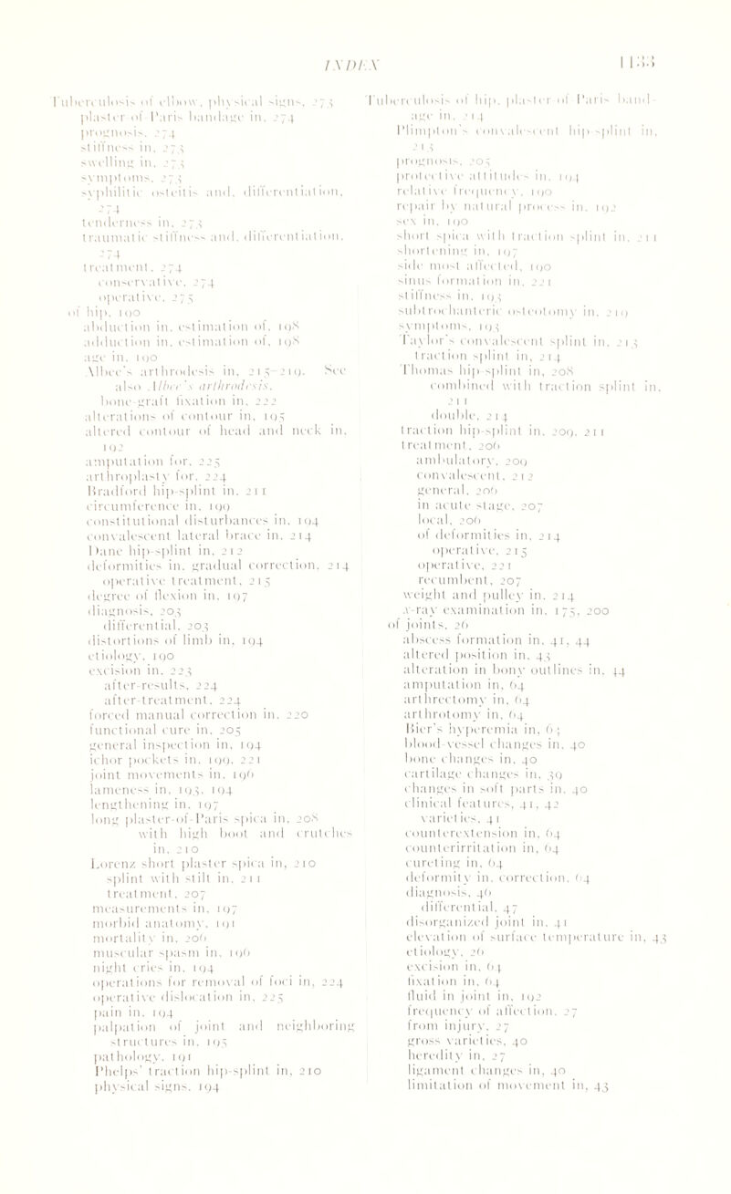 11:5:4 terculosis of elbow. physical signs, 274 plaster of Paris bandage in, 274 prognosis. .'74 st iIf ness in, ’74 swelling in, 274 symptoms, 274 syphilitic osteitis and, ditlerenliation, ’74 tenderness in, 274 traumatic stillness and. dilicrential ion, -74 treatment. 274 conservative. 274 operative, 275 >f hip, too abduction in. estimation of, iqX adduction in. estimation ol, 19X age in. tgo Mbec's arthrodesis in, 215 21 c>. See also Aline's arthrodesis. bone-graft fixation in. 222 alterations of contour in. 105 altered contour of head and neck in. 1 02 amputation for, 224 arthroplasty for. 224 Bradford hip-splint in. 211 circumference in. t go constitutional disturbances in, 104 convalescent lateral brace in, 214 I )ane hip splint in, 2 1 2 deformities in. gradual correction, 214 operative treatment, 214 degree of flexion in. 197 diagnosis. 204 differential, 204 distortions of limb in, J94 etiology, too excision in, 224 after-results, 224 after-treatment, 224 forced manual correction in, 220 functional cure in. 204 general inspection in, 104 ichor pockets in, 199, 221 joint movements in, 196 lameness in, 194, 194 lengthening in, 197 long plaster-of-Paris spica in. 20S with high boot and crutches in. 210 Lorenz short plaster spica in, 210 splint with stilt in. 2 1 1 treatment, 207 measurements in, 107 morbid anatomy. 191 mortality in, 200 muscular spasm in. 1 <)() night cries in. 104 operations for remov al ol foci in, 224 operative dislocation in, 224 pain in. 1 94 palpation of joint and neighboring struct tires in, 194 pathology. 191 Phelps' traction hip-splint in, 210 physical signs. 194 Tuberculosis of hip. plaster of Paris band¬ age in, 214 Plimpton’s convalescent hip-splint in, 2 1 4 prognosis, 204 prot eel ive at t it .tides in. 104 relative Irequeney, 1 go repair by natural process in. 192 sex in, tgo short spica with traction splint in. 211 shortcning in, 107 side most aifeeled, too sinus format ion in, 221 stil'fncss in, i<>4 subtrochanteric osteotomy in. 211) symptoms, 194 I aylor's convalescent splint in, 214 traction splint in, 2 14 I homas hip splint in, 20S combined with traction splint in. 2 1 1 double. 2 1 4 traction hip-splint in, 209, 21 r treatment, 20O ambulatory. 209 convalescent, 212 general, 20O in acute stage. 207 local, 2on of deformities in. 2 14 operative. 215 operative. 221 recumbent, 207 weight and pulley in. 214 .v-ray examination in, 174, 200 of joints, 26 abscess formation in. 41, 44 altered position in. 44 alteration in bony outlines in. 44 amputation in. 64 arthrectomy in, (14 arthrotomy in. 64 Bier's hyperemia in, 64 blood-vessel changes in. 40 bone changes in, 40 cartilage changes in, 49 changes in soft parts in, 40 clinical feat tires, 41,42 variel ies. 4 1 counterextension in, 64 counterirritation in, 64 cureling in, (14 deformity in, correction, 04 diagnosis. 40 differential. 47 disorganized joint in. 41 elevation of surface temperature in, 4, etiology, 2(1 excision in, 64 II xat ion in. <14 fluid in joint in, 192 frequency of affection. 27 from injury, 27 gross varieties, 40 heredity in, 27 ligament changes in, 40 limitation of movement in, 44