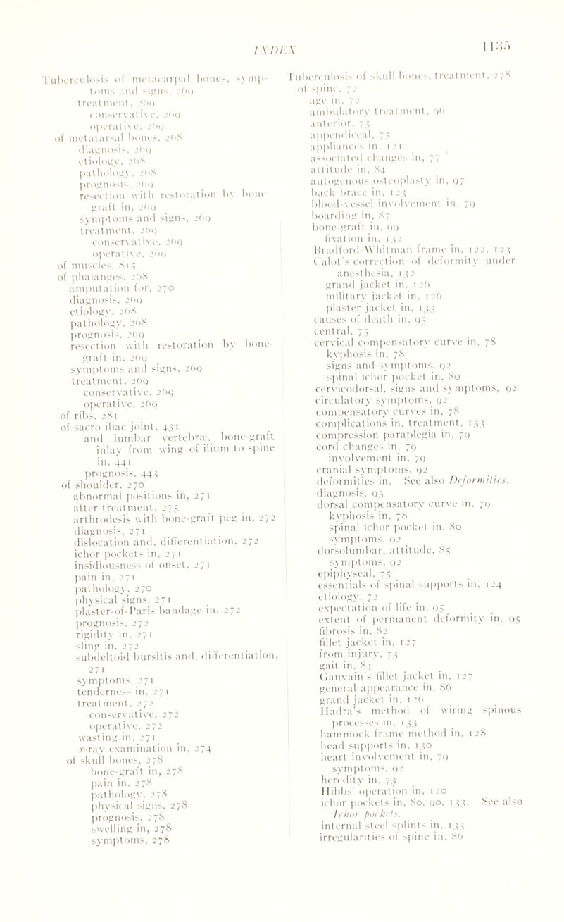 Tuberculosis of metacarpal bones, symp¬ toms and signs, 2O9 treatment, 2O0 conservative, 2(h) operative, 26g of metatarsal bones, 2(1 8 diagnosis. 2(>o etiology, 2OS pathology, 2(>S prognosis, 2(10 resection with restoration by bone graft in, 2(h) svmptoms and signs, 260 treatment, 2<>o conservative, 2(h) operative, 2O0 of muscles. Si 5 of phalanges, 20S amputation for, 270 diagnosis. 200 etiology, 20S pathology, 2(18 prognosis, 269 resection with restoration by bone- graft in, 2()g symptoms and signs. 269 treatment, 2(>g conservative, 26g operative, 2(>g of ribs. 281 of sacro-iliac joint, 431 and lumbar vertebra', bone-graft inlav from wing of ilium to spine in. 441 prognosis, 444 of shoulder. 270 abnormal positions in, 271 after-treatment, 275 arthrodesis with bone-graft peg in, 272 diagnosis, 271 dislocation and, differentiation, 272 ichor pockets in, 271 insidiousness of onset, 271 pain in, 271 pathology, 270 physical signs, 271 plaster-of-I’aris bandage in, 272 prognosis, 272 rigidity in. 271 sling in, 272 subdeltoid bursitis and, differentiation, 271 symptoms, 271 tenderness in. 271 treatment, 272 conservative, 272 operative, 272 wasting in, 271 x-ray examination in, 274 of skull bones, 278 bone-graft in, 278 pain in, 278 pathology, 278 physical signs, 278 prognosis, 278 swelling in, 278 symptoms, 278 Tuberculosis of skull bonis, treatment. 278 of spine, 72 age in, 72 ambulatory treatment, g(> anterior, 75 appendiceal, 75 appliances in, 121 associated changes in, 77 altitude in, 84 autogenous osteoplasty in, g7 back brace in, 124 blood vessel involvement in, 70 boarding in, 87 bone-graft, in, go fixation in, 142 Bradford Whitman frame in. 122, 124 Calot s correction of deformity under anesthesia, 142 grand jacket in, 126 military jacket in. 126 plaster jacket in, 144 causes of death in, 95 central, 75 cervical compensatory curve in. 78 kyphosis in. 78 signs and symptoms, 92 spinal ichor pocket in. 80 cervicodorsal. signs and symptoms, 92 circulator}- symptoms, 92 compensatory curves in, 78 complications in, treatment, 144 compression paraplegia in, 79 cord changes in, 79 involvement in, 79 cranial symptoms. 92 deformities in. See also Deformities. diagnosis, 94 dorsal compensatory curve in, 70 kyphosis in. 78 spinal ichor pocket in, 80 symptoms. 92 dorsolumbar, attitude, 84 symptoms, 92 epiphyseal. 74 essentials of spinal supports in. 124 etiology, 72 expectation of lile in. 04 extent of permanent deformity in, 94 fibrosis in. 82 fillet jacket in, 127 from injury, 74 gait in, 84 Gauvain’s Illlot jacket in. 127 general appearance in, 86 grand jacket in. 1 2(1 Hadra’s method of wiring spinous processes in. 144 hammock frame method in, 128 head supports in. 140 heart involvement in, 71) symptoms, 92 heredity in, 74 Hibbs’ operation in. 120 ichor pockets in, 80, 00, 144. See also lelior pockets. internal steel splints in, 144 irregularities ol spine in, 89