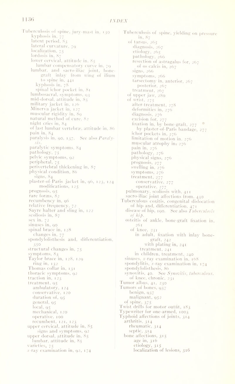 i i:w I ubereulosis of spiiu', jury mast in, 130 kyphosis in, 77 latent period, 83 lateral curvature, 70 localization, 75 lordosis in, 87 lower cervical, attitude in. 85 lumbar compensatory cur\e in, 70 lumbar, and sacro-iliac joint, bone- graft inlay from wing of ilium to spine in, 441 kyphosis in, 78 spinal ichor pocket in, 81 lumbosacral, symptoms, 04 mid-dorsal, attitude in, 85 military jacket in. 126 Minerva jacket in, 127 muscular rigidity in, 89 natural method of cure, 82 night cries in, 84 of last lumbar vertebra-, attitude in, 86 pain in. 84 paralysis in. 90, 137. See also Paraly¬ sis. paralyt ic symptoms, 84 pathology. 75 pelvic symptoms, 92 peripheral. 75 perivertebral thickening in, 87 physical condition, 86 signs, 84 plaster-ol-Paris jacket in, 96, 123, 124 modifications, 125 prognosis, 95 rare forms, 82 recumbency in. 96 relative frequency, 72 Sayre halter and sling in, 122 scoliosis in, 87 sex in, 72 sinuses in, 90 spinal brace in, 12S changes in, 77 spondylolisthesis and. differentiation, 350 structural changes in, 75 symptoms, 83 Taylor brace in, 128, 129 ring in, 132 Thomas collar in, 131 thoracic symptoms, 92 traction in, 123 treatment, 95 ambulatory, 124 conservative, 120 duration of, 95 general, 95 local, 95 mechanical, 120 operative, too recumbent, 121, 123 upper cervical, altitude in, 83 signs and symptoms, 92 upper dorsal, attitude in, 85 lumbar, attitude in, 85 varieties, 75 \ ray examination in, 92, 174 I uberculosis of spine, yielding on pressure in, 87 of tarsus. 265 diagnosis, 267 etiology, 263 pathol ogy, 266 resection of astragalus for, 2O7 of os calcis in, 267 signs, 266 symptoms, 266 larsectomv in. anterior, 267 posterior, 267 treatment, 267 of upper jaw, 280 of wrist, 275 after treatment, 278 deformities in, 276 diagnosis, 27(1 excision for, 277 fixation in, by bone-graft, 277 by plaster-of-Paris bandage, 277 ichor pockets in, 276 limitation of motion in. 276 muscular atrophy in? 276 pain in, 276 pathology, 276 physical signs, 276 prognosis, 277 swelling in, 276 symptoms, 276 treatment, 277 conservative, 277 operative, 277 pulmonary, scoliosis with, 411 sacro-iliac joint affections from, 430 Tuberculous coxitis, congenital dislocation of hip and. differentiation, 471 disease of hip, 190. See also Tuberculosis of hip. osteitis of ankle, bone-graft fixation in, 261 of knee, 231 in adult, fixation with inlay bone- graft, 242 with plating in, 241 treatment, 241 in children, treatment. 240 sinuses, .v-rav examination in, 168 spondylitis, .v-ray examination in, 174 spondylolisthesis, 86 synovitis, 40. See Synovitis, tuberculous. of knee, chronic, 231 fumor albus, 41, 230 Tumors of bones, 937 benign, 937 malignant, 952 of spine, 375 Twist drills for motor outfit, 183 'Typewriter for one-armed, 1003 Typhoid affections of joints, 314 arthritis, 314 rheumatic, 314 sept ic, 3 14 bone affections, 315 age in, 316 etiology, 315 localization of lesions, 316