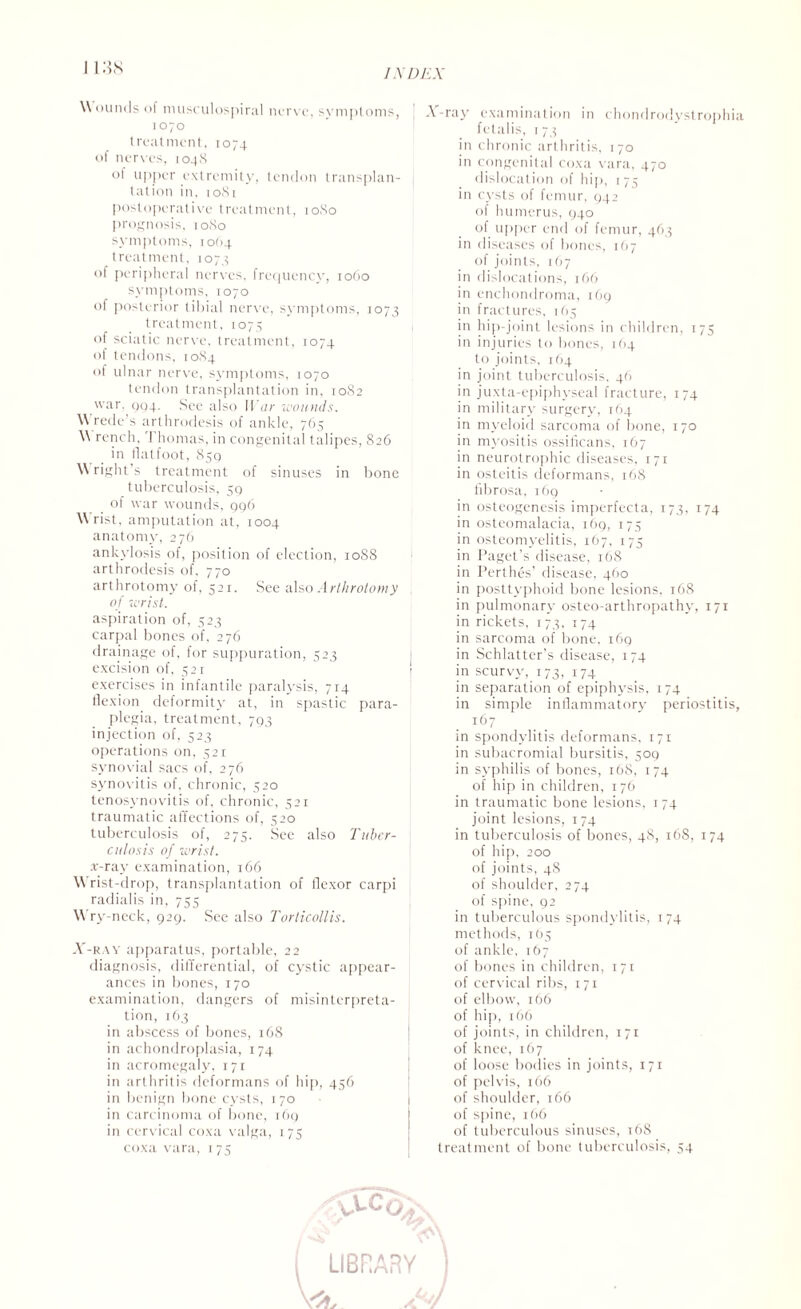 INDEX Wounds of musculospiral nerve, symptoms, 1070 treatment, 1074 of nerves, 1048 ol upper extremity, tendon transplan¬ tation in, 1081 postoperative treatment, 1080 prognosis, 1080 symptoms, 1064 treatment, 1074 of peripheral nerves, frequency, 1060 symptoms, 1070 of posterior tibial nerve, symptoms, 1073 treatment, 1073 of sciatic nerve, treatment, 1074 of tendons, 1084 of ulnar nerve, symptoms, 1070 tendon transplantation in, 10S2 war. 994. See also War wounds. W rede’s arthrodesis of ankle, 765 W rench.'] homas, in congenital talipes, 826 in flatfoot, 859 W right’s treatment of sinuses in bone tuberculosis, 59 of war wounds, 996 W rist, amputation at, 1004 anatomy, 276 ankylosis of, position of election, 1088 arthrodesis of. 770 arthrotomy of, 521. See also Arlhrotomy of wrist. aspiration of, 523 carpal bones of, 276 drainage of, for suppuration, 323 excision of, 521 exercises in infantile paralysis, 714 flexion deformity at, in spastic para¬ plegia, treatment, 793 injection of, 523 operations on, 521 synovial sacs of, 276 synovitis of, chronic, 520 tenosynovitis of, chronic, 521 traumatic affections of, 520 tuberculosis of, 275. See also Tuber¬ culosis of wrist. .r-ray examination, 166 Wrist-drop, transplantation of flexor carpi radialis in, 755 W’ry-neck, 929. See also Torticollis. X-ray apparatus, portable, 22 diagnosis, differential, of cj'Stic appear¬ ances in bones, 170 examination, dangers of misinterpreta¬ tion, 163 in abscess of bones, 168 in achondroplasia, 174 in acromegaly, 171 in arthritis deformans of hip, 456 in benign bone cysts, 170 in carcinoma of bone, 169 in cervical coxa valga, 175 coxa vara, 175 X-ray examination in chondrodystrophia fetalis, 1 73 in chronic arthritis, 170 in congenital coxa vara, 470 dislocation of hip, 1 75 in cysts of femur, 942 of humerus, 940 of upper end of femur, 463 in diseases of bones, 167 of joints, 167 in dislocations, 166 in enchondroma, 169 in fractures, 165 in hip-joint lesions in children, 175 in injuries to bones, 164 to joints, 164 in joint tuberculosis, 46 in juxta-epiphyseal fracture, 174 in military surgery, 164 in myeloid sarcoma of bone, 170 in myositis ossificans, 167 in neurotrophic diseases, 171 in osteitis deformans, 168 fibrosa, 169 in osteogenesis imperfecta, 173, 174 in osteomalacia, 169, 175 in osteomyelitis, 167, 175 in Paget’s disease, 168 in Perthes’ disease, 460 in posttyphoid bone lesions, 168 in pulmonary osteo-arthropathy, 171 in rickets, 173, 174 in sarcoma of bone, 169 in Schlatter’s disease, 174 in scurvy, 173, 174 in separation of epiphysis, 174 in simple inflammatory periostitis, . 167 in spondylitis deformans, 171 in subacromial bursitis, 509 in syphilis of bones, 168, 174 of hip in children, 176 in traumatic bone lesions, 174 joint lesions, 174 in tuberculosis of bones, 48, 168, 174 of hip, 200 of joints, 4S of shoulder, 274 of spine, 92 in tuberculous spondylitis, 174 methods, 165 of ankle, 167 of bones in children, 171 of cervical ribs, 171 of elbow, 166 of hip, 166 of joints, in children, 171 of knee, 167 of loose bodies in joints, 171 of pelvis, 166 of shoulder, 166 of spine, 166 of tuberculous sinuses, 168 treatment of bone tuberculosis, 54 VLCO w LIBRARY <*\ OjJ