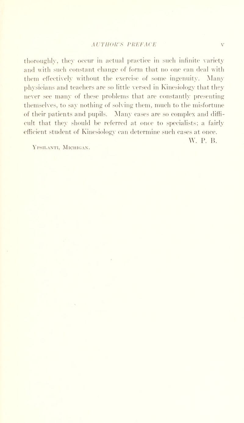 thoroughly, they occur in actual practice iu such infinite variety and with such constant change of form that no one can deal with them effectively without the exercise of some ingenuity. Many physicians and teachers are so little versed in Kinesiology that they never see many of these problems that are constantly presenting themselves, to say nothing of solving them, much to the misfortune of their patients and pupils. Many cases are so complex and diffi¬ cult that they should be referred at once to specialists; a fairly efficient student of Kinesiology can determine such eases at once. \Y. P. B. Ypsilanti, Michigan.