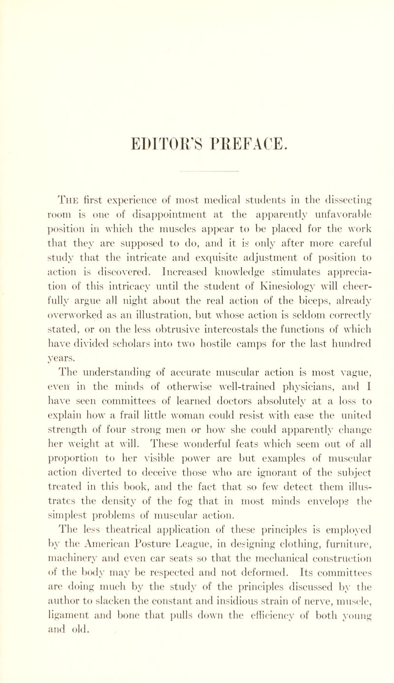 The first experience of most medical students in the dissecting room is one of disappointment at the apparently unfavorable position in which the muscles appear to be placed for the work that they are supposed to do, and it is only after more careful study that the intricate and exquisite adjustment of position to action is discovered. Increased knowledge stimulates apprecia¬ tion of this intricacy until the student of Kinesiology will cheer¬ fully argue all night about the real action of the biceps, already overworked as an illustration, but whose action is seldom correctly stated, or on the less obtrusive intercostals the functions of which have divided scholars into two hostile camps for the last hundred years. The understanding of accurate muscular action is most vague, even in the minds of otherwise well-trained physicians, and I have seen committees of learned doctors absolutely at a loss to explain how a frail little woman could resist with ease the united strength of four strong men or how she could apparently change her weight at will. These wonderful feats which seem out of all proportion to her visible power are but examples of muscular action diverted to deceive those who are ignorant of the subject treated in this book, and the fact that so few detect them illus¬ trates the density of the fog that in most minds envelops the simplest problems of muscular action. The less theatrical application of these principles is employed by the American Posture League, in designing clothing, furniture, machinery and even car seats so that the mechanical construction of the body may be respected and not deformed. Its committees are doing much by the study of the principles discussed by the author to slacken the constant and insidious strain of nerve, muscle, ligament and bone that pulls down the efficiency of both young and old.