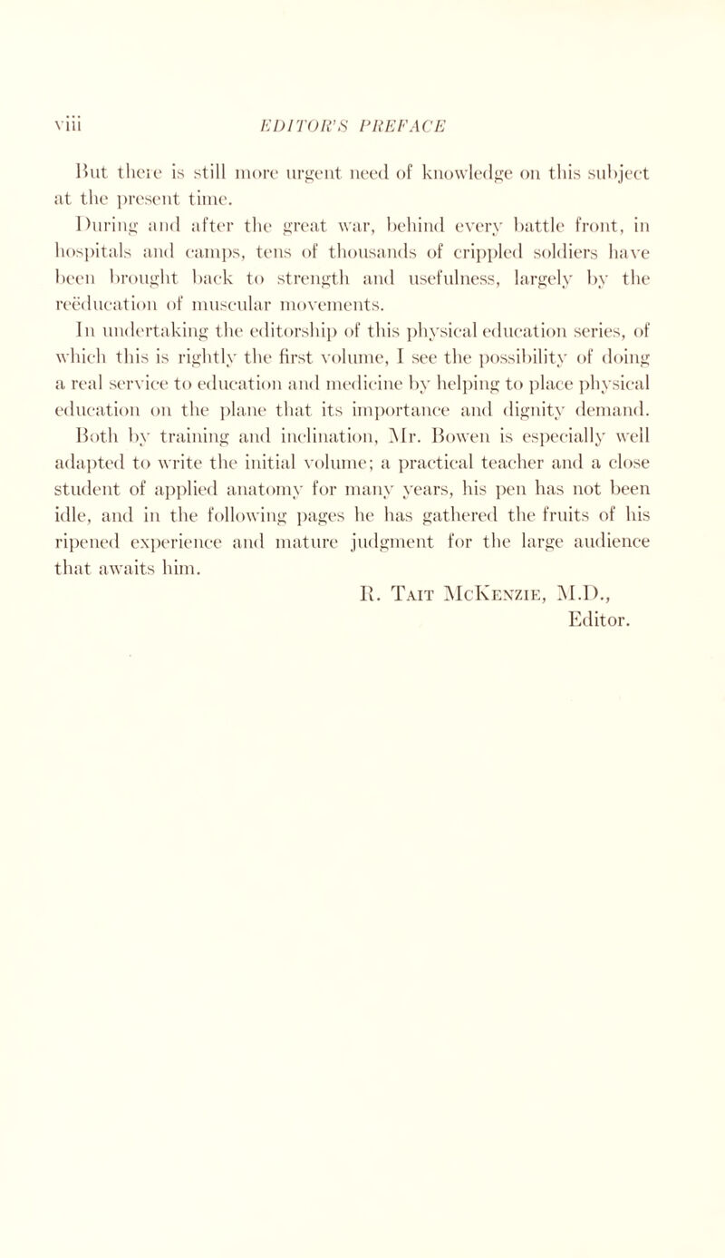 But there is still more urgent need of knowledge on this subject at the present time. During and after the great war, behind every battle front, in hospitals and camps, tens of thousands of crippled soldiers have been brought back to strength and usefulness, largely by the reeducation of muscular movements. In undertaking the editorship of this physical education series, of which this is rightly the first volume, I see the possibility of doing a real service to education and medicine by helping to place physical education on the plane that its importance and dignity demand. Both by training and inclination, Mr. Bowen is especially well adapted to write the initial volume; a practical teacher and a close student of applied anatomy for many years, his pen has not been idle, and in the following pages he has gathered the fruits of his ripened experience and mature judgment for the large audience that awaits him. R. Tait McKenzie, M.I)., Editor.