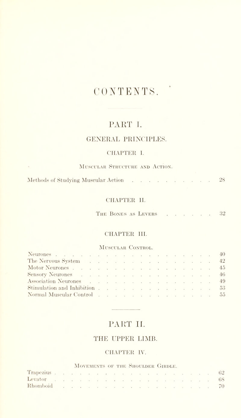 CONTENTS. GENERAL PRINT I PEES. CHAPTER I. Muscular Structure and Action. Methods of Studying Muscular Action.28 CHAPTER II. The Bones as Levers.32 CHAPTER III. Muscular Control. Neurones.40 The Nervous System.42 Motor Neurones.45 Sensory Neurones.40 Association Neurones.49 Stimulation and Inhibition.53 Normal Muscular Control.55 PART TI. THE UPPER LIMB. CHAPTER IV. Movements of the Shoulder Girdle. Trapezius.62 Levator.08 Rhomboid.70