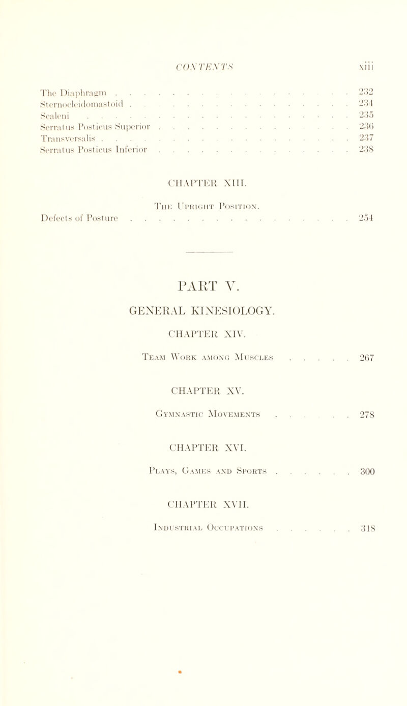 The Diaphragm . Sternocleidomastoid . Scaleni. Serratus Posticus Superior Transversalis ... Serratus Posticus Inferior 232 234 235 23(1 237 238 CHAPTER XIII. The Upright Position. Defects of Posture.254 PART V. GENERAL KINESIOLOGY. CHAPTER XIV. Team Work among Muscles.267 CHAPTER XV. Gymnastic Movements . . 278 CHAPTER XVI. Plays, Games and Sports.300 CHAPTER XVII. 318 1NDUSTRIA L OCCI' PATIO NS