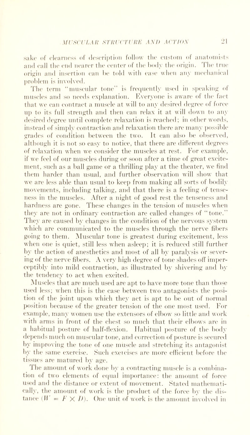 Ml'SCrLMt STlU'CTlllE A XI) ACTIO X sake of dearness of description follow the custom of anatomists and call the end nearer the center of the hotly the origin. The true origin and insertion can he told with ease when any mechanical problem is involved. The term “muscular tone is frequently used in speaking ot muscles and so needs explanation. Everyone is aware of the tact that we can contract a muscle at will to any desired degree of force up to its full strength and then can relax it at will down to am- desired degree until complete relaxation is reached; in other words, instead of simply contraction and relaxation there are many possible grades of condition between the two. It can also be observed, although it is not so easy to notice, that there are different degrees of relaxation when we consider the muscles at rest. For example, if we feel of our muscles during or soon after a time of great excite¬ ment, such as a ball game or a thrilling play at the theater, we find them harder than usual, and further observation will show that we are less able than usual to keep from making all sorts of bodily movements, including talking, and that there is a feeling of tense¬ ness in the muscles. After a night of good rest the tenseness and hardness are gone. These changes in the tension of muscles when they are not in ordinary contraction are called changes of “tone.” They are caused by changes in the condition of the nervous system which are communicated to the muscles through the nerve fibers going to them. Muscular tone is greatest during excitement, less when one is quiet, still less when asleep; it is reduced still further by the action of anesthetics and most of all by paralysis or sever¬ ing of the nerve fibers. A very high degree of tone shades off imper¬ ceptibly into mild contraction, as illustrated by shivering and by the tendency to act when excited. Muscles that are much used are apt to have more tone than those used less; when this is the case between two antagonists the posi¬ tion of the joint upon which they act is apt to be out of normal position because of the greater tension of the one most used. For example, many women use the extensors of elbow so little and work with arms in front of the chest so much that their elbows are in a habitual posture of half-flexion. Habitual posture of the body depends much on muscular tone, and correction of posture is secured by improving the tone of one muscle and stretching its antagonist by the same exercise. Such exeicises are more efficient before the tissues are matured by age. The amount of work done by a contracting muscle is a combina¬ tion of two elements of equal importance: the amount of force used and the distance or extent of movement. Stated mathemati¬ cally, the amount of work is the product of the force by the dis¬ tance (II = F X D). One unit of work is the amount involved in